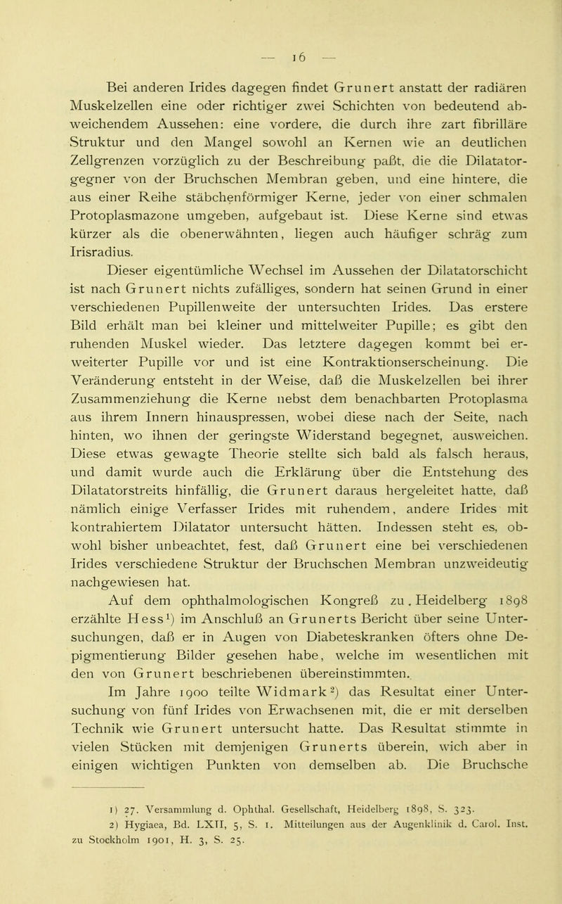 Bei anderen Irides dagegen findet Grunert anstatt der radiären Muskelzellen eine oder richtiger zwei Schichten von bedeutend ab- weichendem Aussehen: eine vordere, die durch ihre zart fibrilläre Struktur und den Mangel sowohl an Kernen wie an deutlichen Zellgrenzen vorzüglich zu der Beschreibung paßt, die die Dilatator- gegner von der Bruchschen Membran geben, und eine hintere, die aus einer Reihe stäbchenförmiger Kerne, jeder von einer schmalen Protoplasmazone umgeben, aufgebaut ist. Diese Kerne sind etwas kürzer als die obenerwähnten, liegen auch häufiger schräg zum Irisradius. Dieser eigentümliche Wechsel im Aussehen der Dilatatorschicht ist nach Grunert nichts zufälliges, sondern hat seinen Grund in einer verschiedenen Pupillenweite der untersuchten Irides. Das erstere Bild erhält man bei kleiner und mittelweiter Pupille; es gibt den ruhenden Muskel wieder. Das letztere dagegen kommt bei er- weiterter Pupille vor und ist eine Kontraktionserscheinung. Die Veränderung entsteht in der Weise, daß die Muskelzellen bei ihrer Zusammenziehung die Kerne nebst dem benachbarten Protoplasma aus ihrem Innern hin auspressen, wobei diese nach der Seite, nach hinten, wo ihnen der geringste Widerstand begegnet, ausweichen. Diese etwas gewagte Theorie stellte sich bald als falsch heraus, und damit wurde auch die Erklärung über die Entstehung des Dilatatorstreits hinfällig, die Grunert daraus hergeleitet hatte, daß nämlich einige Verfasser Irides mit ruhendem, andere Irides mit kontrahiertem Dilatator untersucht hätten. Indessen steht es, ob- wohl bisher unbeachtet, fest, daß Grunert eine bei verschiedenen Irides verschiedene Struktur der Bruchschen Membran unzweideutig nachgewiesen hat. Auf dem ophthalmologischen Kongreß zu. Heidelberg 1898 erzählte Hess1) im Anschluß an Grunerts Bericht über seine Unter- suchungen, daß er in Augen von Diabeteskranken öfters ohne De- pigmentier ung Bilder gesehen habe, welche im wesentlichen mit den von Grunert beschriebenen übereinstimmten.. Im Jahre 1900 teilte Widmark2) das Resultat einer Unter- suchung von fünf Irides von Erwachsenen mit, die er mit derselben Technik wie Grunert untersucht hatte. Das Resultat stimmte in vielen Stücken mit demjenigen Grunerts überein, wich aber in einigen wichtigen Punkten von demselben ab. Die Bruchsche 1) 27. Versammlung d. Ophthal. Gesellschaft, Heidelberg 1898, S. 323. 2) Hygiaea, Bd. LXTI, 5, S. 1. Mitteilungen aus der Augenklinik d. Carol. Inst, zu Stockholm 1901, H. 3, S. 25.