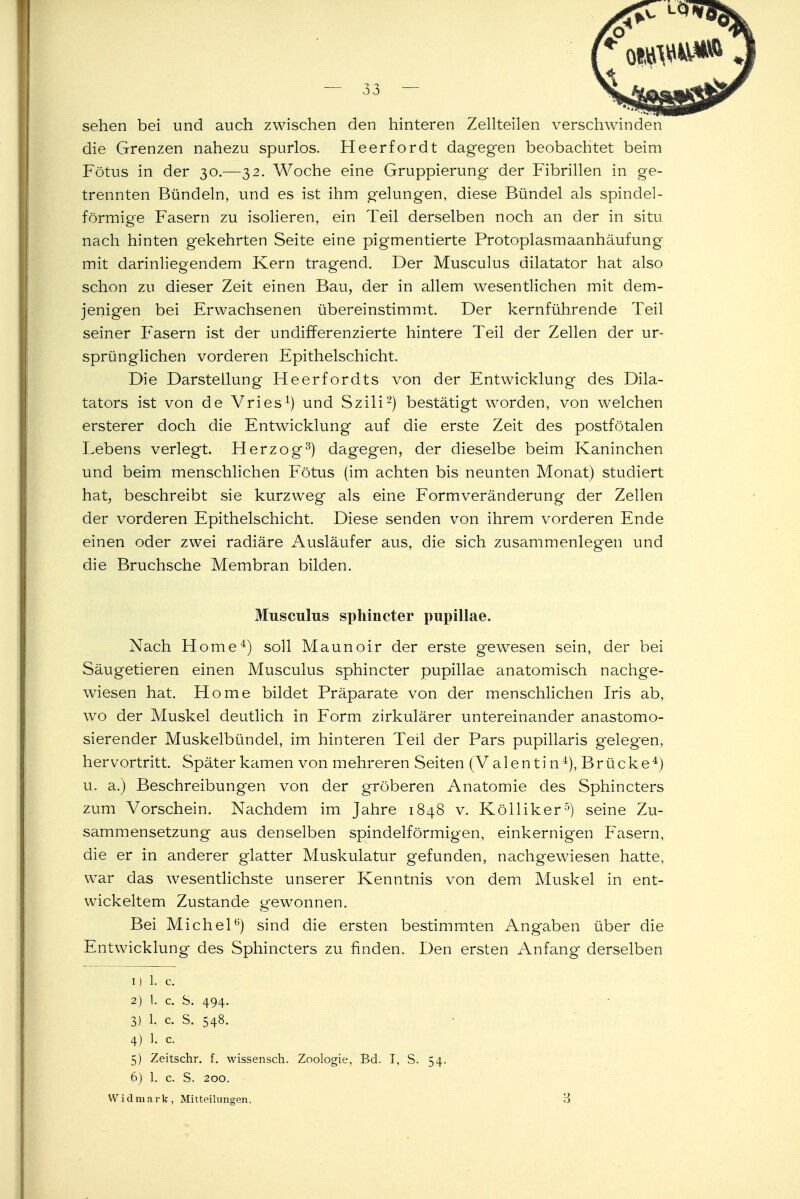 sehen bei und auch zwischen den hinteren Zellteilen verschwinden die Grenzen nahezu spurlos. Heerfordt dagegen beobachtet beim Fötus in der 30.—32. Woche eine Gruppierung der Fibrillen in ge- trennten Bündeln, und es ist ihm gelungen, diese Bündel als spindel- förmige Fasern zu isolieren, ein Teil derselben noch an der in situ nach hinten gekehrten Seite eine pigmentierte Protoplasmaanhäufung mit darinliegendem Kern tragend. Der Musculus dilatator hat also schon zu dieser Zeit einen Bau, der in allem wesentlichen mit dem- jenigen bei Erwachsenen übereinstimmt. Der kernführende Teil seiner Fasern ist der undifferenzierte hintere Teil der Zellen der ur- sprünglichen vorderen Epithelschicht. Die Darstellung Heerfordts von der Entwicklung des Dik- tators ist von de Vries1) und Szili2) bestätigt worden, von welchen ersterer doch die Entwicklung auf die erste Zeit des postfötalen Lebens verlegt. Herzog3) dagegen, der dieselbe beim Kaninchen und beim menschlichen Fötus (im achten bis neunten Monat) studiert hat, beschreibt sie kurzweg als eine Formveränderung der Zellen der vorderen Epithelschicht. Diese senden von ihrem vorderen Ende einen oder zwei radiäre Ausläufer aus, die sich zusammenlegen und die Bruchsche Membran bilden. Musculus sphincter pupillae. Nach Home4) soll Maunoir der erste gewesen sein, der bei Säugetieren einen Musculus sphincter pupillae anatomisch nachge- wiesen hat. Home bildet Präparate von der menschlichen Iris ab, wo der Muskel deutlich in Form zirkulärer untereinander anastomo- sierender Muskelbündel, im hinteren Teil der Pars pupillaris gelegen, hervortritt. Später kamen von mehreren Seiten (Valentin4), Brücke4) u. a.) Beschreibungen von der gröberen Anatomie des Sphincters zum Vorschein. Nachdem im Jahre 1848 v. Kölliker5) seine Zu- sammensetzung aus denselben spindelförmigen, einkernigen Fasern, die er in anderer glatter Muskulatur gefunden, nachgewiesen hatte, war das wesentlichste unserer Kenntnis von dem Muskel in ent- wickeltem Zustande gewonnen. Bei Michel6) sind die ersten bestimmten Angaben über die Entwicklung des Sphincters zu finden. Den ersten Anfang derselben 1) 1. c. 2) l. c. S. 494. 3) 1. c S. 548. 4) 1. c. 5) Zeitschr. f. wissensch. Zoologie, Bd. T, S. 54. 6) 1. c. S. 200.