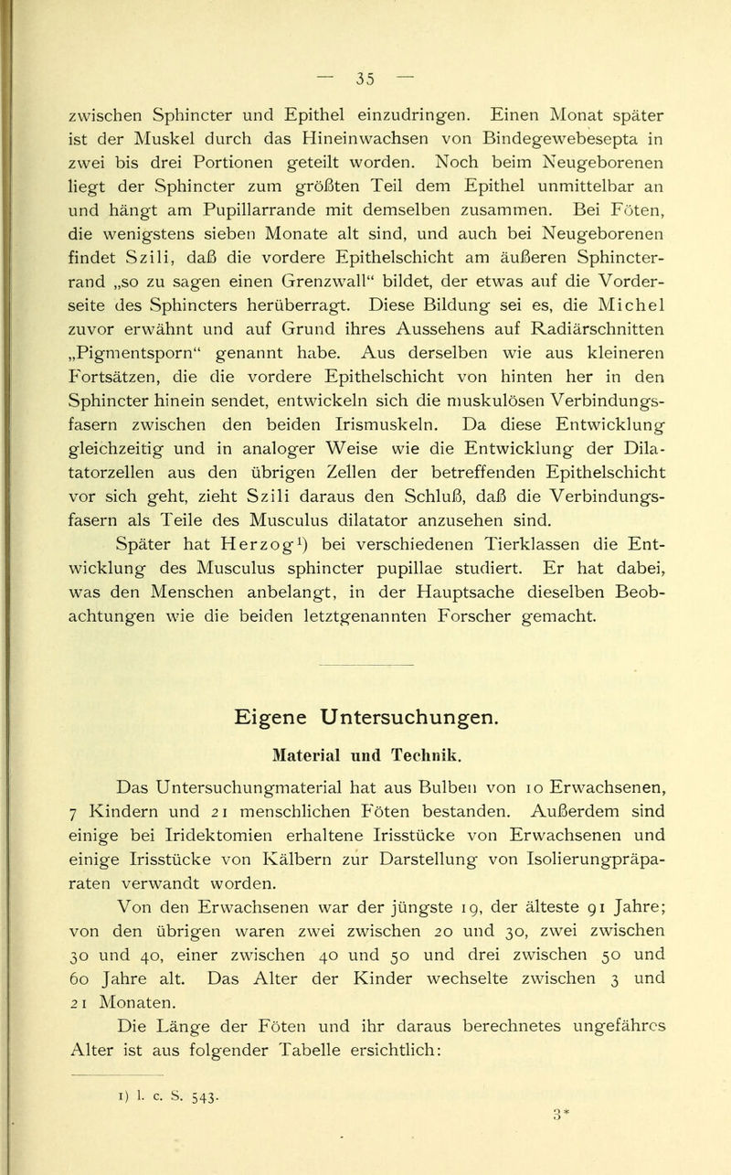 zwischen Sphincter und Epithel einzudringen. Einen Monat später ist der Muskel durch das Hineinwachsen von Bindegewebesepta in zwei bis drei Portionen geteilt worden. Noch beim Neugeborenen liegt der Sphincter zum größten Teil dem Epithel unmittelbar an und hängt am Pupillarrande mit demselben zusammen. Bei Föten, die wenigstens sieben Monate alt sind, und auch bei Neugeborenen findet Szili, daß die vordere Epithelschicht am äußeren Sphincter- rand „so zu sagen einen Grenzwall bildet, der etwas auf die Vorder- seite des Sphincters herüberragt. Diese Bildung sei es, die Michel zuvor erwähnt und auf Grund ihres Aussehens auf Radiärschnitten „Pigmentsporn genannt habe. Aus derselben wie aus kleineren Fortsätzen, die die vordere Epithelschicht von hinten her in den Sphincter hinein sendet, entwickeln sich die muskulösen Verbindungs- fasern zwischen den beiden Irismuskeln. Da diese Entwicklung gleichzeitig und in analoger Weise wie die Entwicklung der Dila- tatorzellen aus den übrigen Zellen der betreffenden Epithelschicht vor sich geht, zieht Szili daraus den Schluß, daß die Verbindungs- fasern als Teile des Musculus dilatator anzusehen sind. Später hat Herzog1) bei verschiedenen Tierklassen die Ent- wicklung des Musculus sphincter pupillae studiert. Er hat dabei, was den Menschen anbelangt, in der Hauptsache dieselben Beob- achtungen wie die beiden letztgenannten Forscher gemacht. Eigene Untersuchungen. Material und Technik. Das Untersuchungmaterial hat aus Bulben von 10 Erwachsenen, 7 Kindern und 21 menschlichen Föten bestanden. Außerdem sind einige bei Iridektomien erhaltene Irisstücke von Erwachsenen und einige Irisstücke von Kälbern zur Darstellung von Isolierungpräpa- raten verwandt worden. Von den Erwachsenen war der jüngste ig, der älteste 91 Jahre; von den übrigen waren zwei zwischen 20 und 30, zwei zwischen 30 und 40, einer zwischen 40 und 50 und drei zwischen 50 und 60 Jahre alt. Das Alter der Kinder wechselte zwischen 3 und 2 1 Monaten. Die Länge der Föten und ihr daraus berechnetes ungefähres Alter ist aus folgender Tabelle ersichtlich: 1) 1. c. S. 543. 3*