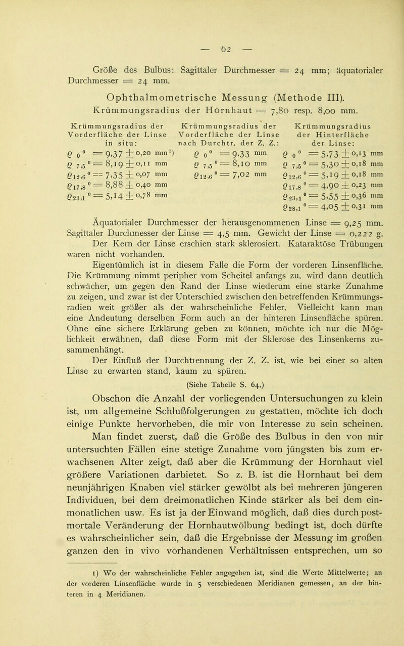 — 02 — Größe des Bulbus: Sagittaler Durchmesser = 24 mm; äquatorialer Durchmesser =24 mm. Ophthalmometrische Messung (Methode III). Krümmungsradius der Hornhaut = 7,80 resp. 8,00 mm. Krümmungsradius der Krümmungsradius der Krümmungsradius Vorderflache der Linse Vorderfläche der Linse der Hinterfläche in situ: nach Durchtr. der Z. Z.: derLinse: 0 o° = 9.37 + °>2° mml) 0 o° = 9<33 mm 0O° = 5»73 ± 0,13 mm 0 7,5 0 = 8,19 + 0,11 mm q 7>5 o=8,IO mm q 7,5 0 = 5,30 + 0,18 mm 012,6 °==7>35±0,°7 mm 012,6° =7,02 mm Q 12>6 0 = 5> l g _j_ 0,18 mm 017,8 ° = 8>88 i °40 mm £17j8 0 == 4,go ± 0,23 mm 023,1 °= 5**4 ±°>78 mm 023,i ° = 5>55 ± °>16 mm 028,1 0 === 4»05 ±°»3I mm Äquatorialer Durchmesser der herausgenommenen Linse = 9,25 mm. Sagittaler Durchmesser der Linse = 4,5 mm. Gewicht der Linse = 0,222 g. Der Kern der Linse erschien stark sklerosiert. Kataraktöse Trübungen waren nicht vorhanden. Eigentümlich ist in diesem Falle die Form der vorderen Linsenfläche. Die Krümmung nimmt peripher vom Scheitel anfangs zu, wird dann deutlich schwächer, um gegen den Rand der Linse wiederum eine starke Zunahme zu zeigen, und zwar ist der Unterschied zwischen den betreffenden Krümmungs- radien weit größer als der wahrscheinliche Fehler. Vielleicht kann man eine Andeutung derselben Form auch an der hinteren Linsenfläche spüren. Ohne eine sichere Erklärung geben zu können, möchte ich nur die Mög- lichkeit erwähnen, daß diese Form mit der Sklerose des Linsenkerns zu- sammenhängt. Der Einfluß der Durchtrennung der Z. Z. ist, wie bei einer so alten Linse zu erwarten stand, kaum zu spüren. (Siehe Tabelle S. 64.) Obschon die Anzahl der vorliegenden Untersuchungen zu klein ist, um allgemeine Schlußfolgerungen zu gestatten, möchte ich doch einige Punkte hervorheben, die mir von Interesse zu sein scheinen. Man findet zuerst, daß die Größe des Bulbus in den von mir untersuchten Fällen eine stetige Zunahme vom jüngsten bis zum er- wachsenen Alter zeigt, daß aber die Krümmung der Hornhaut viel größere Variationen darbietet So z. B. ist die Hornhaut bei dem neunjährigen Knaben viel stärker gewölbt als bei mehreren jüngeren Individuen, bei dem dreimonatlichen Kinde stärker als bei dem ein- monatlichen usw. Es ist ja der Einwand möglich, daß dies durch post- mortale Veränderung der Hornhautwölbung bedingt ist, doch dürfte es wahrscheinlicher sein, daß die Ergebnisse der Messung im großen ganzen den in vivo vorhandenen Verhältnissen entsprechen, um so 1) Wo der wahrscheinliche Fehler angegeben ist, sind die Werte Mittelwerte; an der vorderen Linsenfläche wurde in 5 verschiedenen Meridianen gemessen, an der hin-