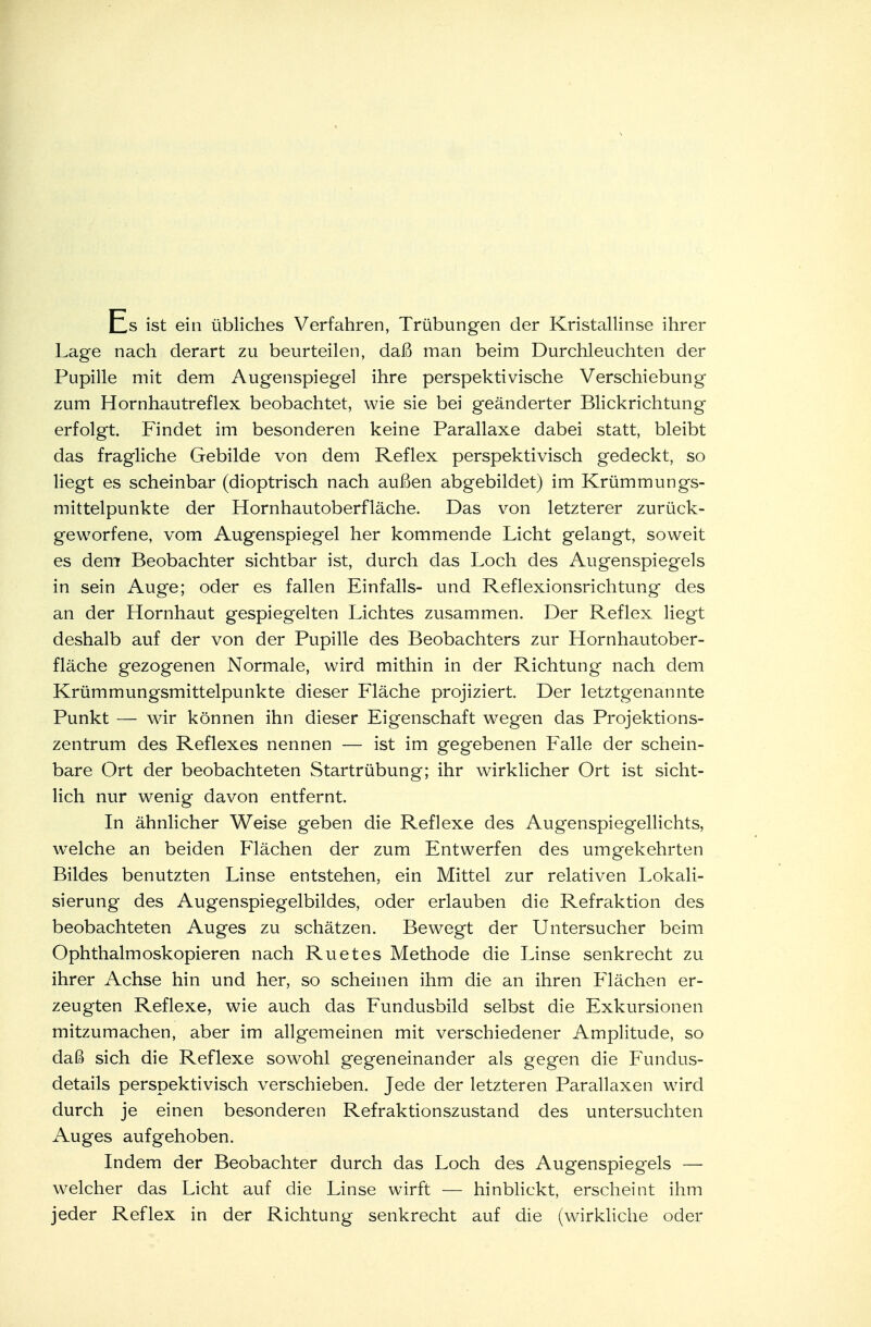 Es ist ein übliches Verfahren, Trübungen der Kristallinse ihrer Lage nach derart zu beurteilen, daß man beim Durchleuchten der Pupille mit dem Augenspiegel ihre perspektivische Verschiebung zum Hornhautreflex beobachtet, wie sie bei geänderter Blickrichtung erfolgt. Findet im besonderen keine Parallaxe dabei statt, bleibt das fragliche Gebilde von dem Reflex perspektivisch gedeckt, so liegt es scheinbar (dioptrisch nach außen abgebildet) im Krümmungs- mittelpunkte der Hornhautoberfläche. Das von letzterer zurück- geworfene, vom Augenspiegel her kommende Licht gelangt, soweit es dem Beobachter sichtbar ist, durch das Loch des Augenspiegels in sein Auge; oder es fallen Einfalls- und Reflexionsrichtung des an der Hornhaut gespiegelten Lichtes zusammen. Der Reflex liegt deshalb auf der von der Pupille des Beobachters zur Hornhautober- fläche gezogenen Normale, wird mithin in der Richtung nach dem Krümmungsmittelpunkte dieser Fläche projiziert. Der letztgenannte Punkt — wir können ihn dieser Eigenschaft wTegen das Projektions- zentrum des Reflexes nennen — ist im gegebenen Falle der schein- bare Ort der beobachteten Startrübung; ihr wirklicher Ort ist sicht- lich nur wenig davon entfernt. In ähnlicher Weise geben die Reflexe des Augenspiegellichts, welche an beiden Flächen der zum Entwerfen des umgekehrten Bildes benutzten Linse entstehen, ein Mittel zur relativen Lokali- sierung des Augenspiegelbildes, oder erlauben die Refraktion des beobachteten Auges zu schätzen. Bewegt der Untersucher beim Ophthalmoskopieren nach Ruetes Methode die Linse senkrecht zu ihrer Achse hin und her, so scheinen ihm die an ihren Flächen er- zeugten Reflexe, wie auch das Fundusbild selbst die Exkursionen mitzumachen, aber im allgemeinen mit verschiedener Amplitude, so daß sich die Reflexe sowohl gegeneinander als gegen die Fundus- details perspektivisch verschieben. Jede der letzteren Parallaxen wird durch je einen besonderen Refraktionszustand des untersuchten Auges aufgehoben. Indem der Beobachter durch das Loch des Augenspiegels — welcher das Licht auf die Linse wirft — hinblickt, erscheint ihm jeder Reflex in der Richtung senkrecht auf die (wirkliche oder