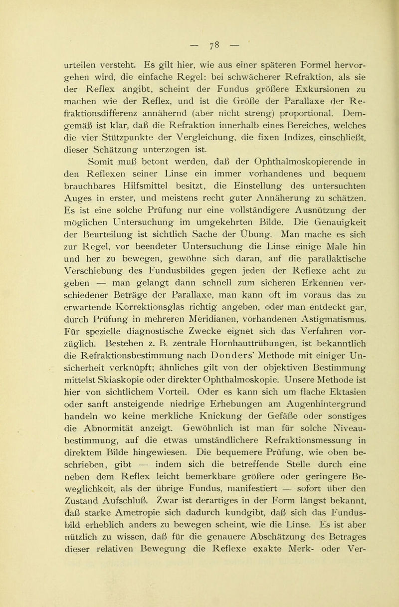 urteilen versteht. Es gilt hier, wie aus einer späteren Formel hervor- gehen wird, die einfache Regel: bei schwächerer Refraktion, als sie der Reflex angibt, scheint der Fundus größere Exkursionen zu machen wie der Reflex, und ist die Größe der Parallaxe der Re- fraktionsdifferenz annähernd (aber nicht streng) proportional. Dem- gemäß ist klar, daß die Refraktion innerhalb eines Bereiches, welches die vier Stützpunkte der Vergleichung, die fixen Indizes, einschließt, dieser Schätzung unterzogen ist. Somit muß betont werden, daß der Ophthalmoskopierende in den Reflexen seiner Linse ein immer vorhandenes und bequem brauchbares Hilfsmittel besitzt, die Einstellung des untersuchten Auges in erster, und meistens recht guter Annäherung zu schätzen. Es ist eine solche Prüfung nur eine vollständigere Ausnützung der möglichen Untersuchung im umgekehrten Bilde. Die Genauigkeit der Beurteilung ist sichtlich Sache der Übung. Man mache es sich zur Regel, vor beendeter Untersuchung die Linse einige Male hin und her zu bewegen, gewöhne sich daran, auf die parallaktische Verschiebung des Fundusbildes gegen jeden der Reflexe acht zu geben — man gelangt dann schnell zum sicheren Erkennen ver- schiedener Beträge der Parallaxe, man kann oft im voraus das zu erwartende Korrektionsglas richtig angeben, oder man entdeckt gar, durch Prüfung in mehreren Meridianen, vorhandenen Astigmatismus. Für spezielle diagnostische Zwecke eignet sich das Verfahren vor- züglich. Bestehen z. B. zentrale Hornhauttrübungen, ist bekanntlich die Refraktionsbestimmung nach Donders' Methode mit einiger Un- sicherheit verknüpft; ähnliches gilt von der objektiven Bestimmung mittelst Skiaskopie oder direkter Ophthalmoskopie. Unsere Methode ist hier von sichtlichem Vorteil. Oder es kann sich um flache Ektasien oder sanft ansteigende niedrige Erhebungen am Augenhintergrund handeln wo keine merkliche Knickung der Gefäße oder sonstiges die Abnormität anzeigt. Gewöhnlich ist man für solche Niveau- bestimmung, auf die etwas umständlichere Refraktionsmessung in direktem Bilde hingewiesen. Die bequemere Prüfung, wie oben be- schrieben, gibt — indem sich die betreffende Stelle durch eine neben dem Reflex leicht bemerkbare größere oder geringere Be- weglichkeit, als der übrige Fundus, manifestiert — sofort über den Zustand Aufschluß. Zwar ist derartiges in der Form längst bekannt, daß starke Ametropie sich dadurch kundgibt, daß sich das Fundus- bild erheblich anders zu bewegen scheint, wie die Linse. Es ist aber nützlich zu wissen, daß für die genauere Abschätzung des Betrag'es dieser relativen Bewegung die Reflexe exakte Merk- oder Ver-