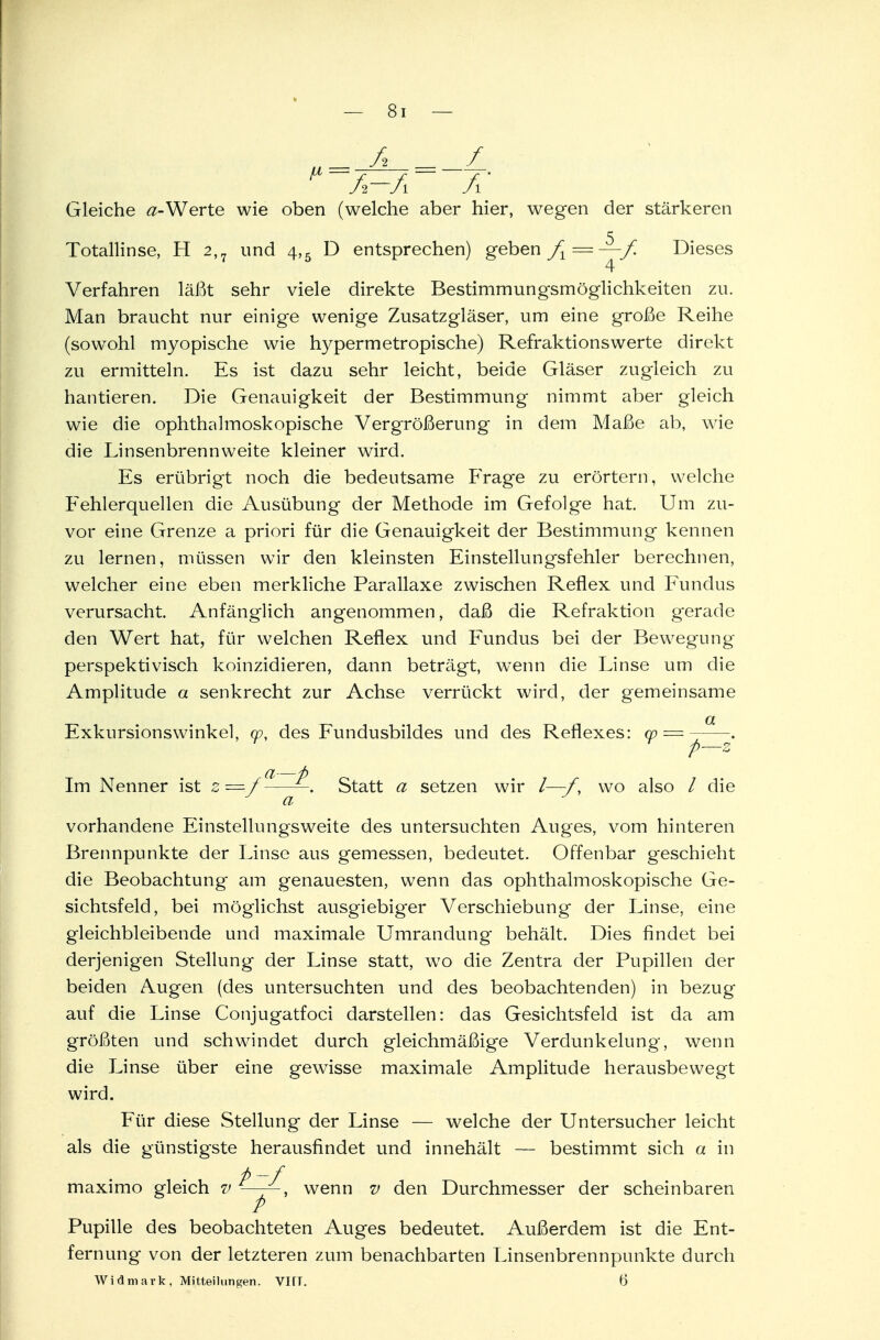 ^ A-Ä A Gleiche a-Werte wie oben (welche aber hier, wegen der stärkeren Totallinse, H 2,7 und 4,5 D entsprechen) geben fx = —f. Dieses 4 Verfahren läßt sehr viele direkte Bestimmungsmöglichkeiten zu. Man braucht nur einige wenige Zusatzgläser, um eine große Reihe (sowohl myopische wie hypermetropische) Refraktionswerte direkt zu ermitteln. Es ist dazu sehr leicht, beide Gläser zugleich zu hantieren. Die Genauigkeit der Bestimmung nimmt aber gleich wie die ophthalmoskopische Vergrößerung in dem Maße ab, wie die Linsenbrennweite kleiner wird. Es erübrigt noch die bedeutsame Frage zu erörtern, welche Fehlerquellen die Ausübung der Methode im Gefolge hat. Um zu- vor eine Grenze a priori für die Genauigkeit der Bestimmung kennen zu lernen, müssen wir den kleinsten Einstellungsfehler berechnen, welcher eine eben merkliche Parallaxe zwischen Reflex und Fundus verursacht. Anfänglich angenommen, daß die Refraktion gerade den Wert hat, für welchen Reflex und Fundus bei der Bewegung perspektivisch koinzidieren, dann beträgt, wTenn die Linse um die Amplitude a senkrecht zur Achse verrückt wird, der gemeinsame OL Exkursionswinkel, m, des Fundusbildes und des Reflexes: w — . p—z ci—4) Im Nenner ist z = / —. Statt a setzen wir /—/. wo also / die a vorhandene Einstellungsweite des untersuchten Auges, vom hinteren Brennpunkte der Linse aus gemessen, bedeutet. Offenbar geschieht die Beobachtung am genauesten, wenn das ophthalmoskopische Ge- sichtsfeld, bei möglichst ausgiebiger Verschiebung der Linse, eine gleichbleibende und maximale Umrandung behält. Dies findet bei derjenigen Stellung der Linse statt, wo die Zentra der Pupillen der beiden Augen (des untersuchten und des beobachtenden) in bezug auf die Linse Conjugatfoci darstellen: das Gesichtsfeld ist da am größten und schwindet durch gleichmäßige Verdunkelung, wenn die Linse über eine gewisse maximale Amplitude herausbewegt wird. Für diese Stellung der Linse — welche der Untersucher leicht als die günstigste herausfindet und innehält — bestimmt sich a in maximo gleich v —wenn v den Durchmesser der scheinbaren P Pupille des beobachteten Auges bedeutet. Außerdem ist die Ent- fernung von der letzteren zum benachbarten Linsenbrennpunkte durch Widmark, Mitteilungen. VITT. 6