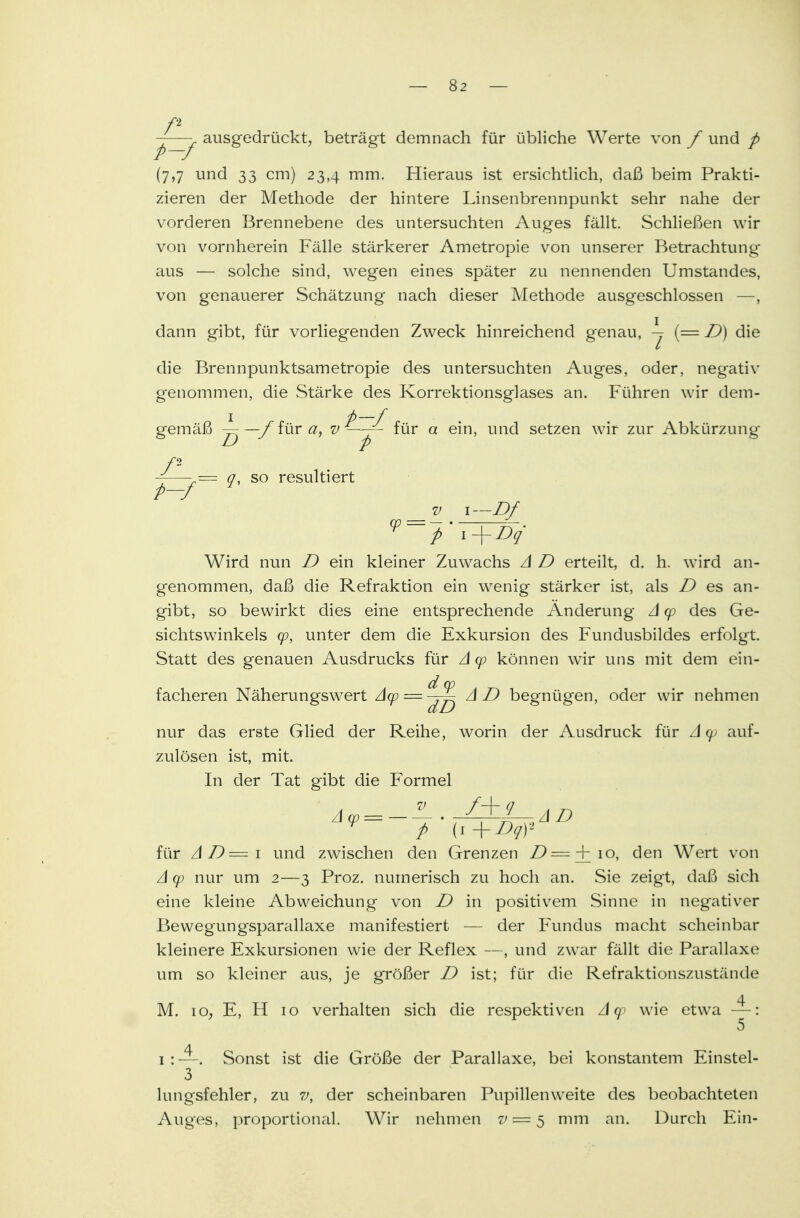 -—- ausgedrückt, beträgt demnach für übliche Werte von / und p P—J (7,7 und 33 cm) 23,4 mm. Hieraus ist ersichtlich, daß beim Prakti- zieren der Methode der hintere Linsenbrennpunkt sehr nahe der vorderen Brennebene des untersuchten Auges fällt. Schließen wir von vornherein Fälle stärkerer Ametropie von unserer Betrachtung aus — solche sind, wegen eines später zu nennenden Umstandes, von genauerer Schätzung nach dieser Methode ausgeschlossen —, dann gibt, für vorliegenden Zweck hinreichend genau, -j (= D) die die Brennpunktsametropie des untersuchten Auges, oder, negativ genommen, die Stärke des Korrektionsglases an. Führen wir dem- gemäß — —/iura, v p ^ur a em' setzen wir zur Abkürzung 0, so resultiert v i—Df Wird nun D ein kleiner Zuwachs A D erteilt, d. h. wird an- genommen, daß die Refraktion ein wenig stärker ist, als D es an- gibt, so bewirkt dies eine entsprechende Änderung A cp des Ge- sichtswinkels cp, unter dem die Exkursion des Fundusbildes erfolgt. Statt des genauen Ausdrucks für A cp können wir uns mit dem ein- facheren Näherungswert A(p = ^~ AD begnüg'en, oder wir nehmen nur das erste Glied der Reihe, worin der Ausdruck für A cp auf- zulösen ist, mit. In der Tat gibt die Formel v p (1 + Dqf für AD=i und zwischen den Grenzen D=+io, den Wert von A cp nur um 2—3 Proz. numerisch zu hoch an. Sie zeigt, daß sich eine kleine Abweichung von D in positivem Sinne in negativer Bewegungsparallaxe manifestiert — der Fundus macht scheinbar kleinere Exkursionen wie der Reflex —, und zwTar fällt die Parallaxe um so kleiner aus, je größer D ist; für die Refraktionszustände M. io; E, H 10 verhalten sich die respektiven A cp wie etwa —: 5 1 : —. Sonst ist die Größe der Parallaxe, bei konstantem Einstel- 3 lungsfehler, zu v, der scheinbaren Pupillen weite des beobachteten Auges, proportional. Wir nehmen 7' = 5 mm an. Durch Ein-