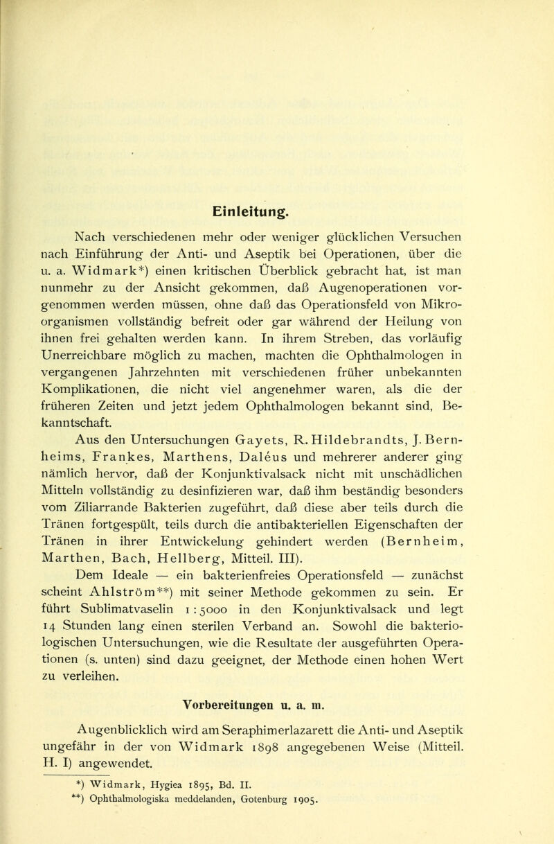 Einleitung. Nach verschiedenen mehr oder weniger glücklichen Versuchen nach Einführung der Anti- und Aseptik bei Operationen, über die u. a. Widmark*) einen kritischen Überblick gebracht hat, ist man nunmehr zu der Ansicht gekommen, daß Augenoperationen vor- genommen werden müssen, ohne daß das Operationsfeld von Mikro- organismen vollständig befreit oder gar während der Heilung von ihnen frei gehalten werden kann. In ihrem Streben, das vorläufig Unerreichbare möglich zu machen, machten die Ophthalmologen in vergangenen Jahrzehnten mit verschiedenen früher unbekannten Komplikationen, die nicht viel angenehmer waren, als die der früheren Zeiten und jetzt jedem Ophthalmologen bekannt sind, Be- kanntschaft. Aus den Untersuchungen Gayets, R. Hildebrandts, J. Bern- heims, Frankes, Marthens, Daleus und mehrerer anderer ging nämlich hervor, daß der Konjunktivalsack nicht mit unschädlichen Mitteln vollständig zu desinfizieren war, daß ihm beständig besonders vom Ziliarrande Bakterien zugeführt, daß diese aber teils durch die Tränen fortgespült, teils durch die antibakteriellen Eigenschaften der Tränen in ihrer Entwicklung gehindert werden (Bern heim, Marthen, Bach, Hellberg, Mitteil. III). Dem Ideale — ein bakterienfreies Operationsfeld — zunächst scheint Ahlström**) mit seiner Methode gekommen zu sein. Er führt Sublimatvaselin i : 5000 in den Konjunktivalsack und legt 14 Stunden lang einen sterilen Verband an. Sowohl die bakterio- logischen Untersuchungen, wie die Resultate der ausgeführten Opera- tionen (s. unten) sind dazu geeignet, der Methode einen hohen Wert zu verleihen. Vorbereitungen u. a. m. Augenblicklich wird am Seraphimerlazarett die Anti- und Aseptik ungefähr in der von Widmark 1898 angegebenen Weise (Mitteil. H. I) angewendet. *) Widmark, Hygiea 1895, Bd. II. **) Ophthalmologiska meddelanden, Gotenburg 1905.