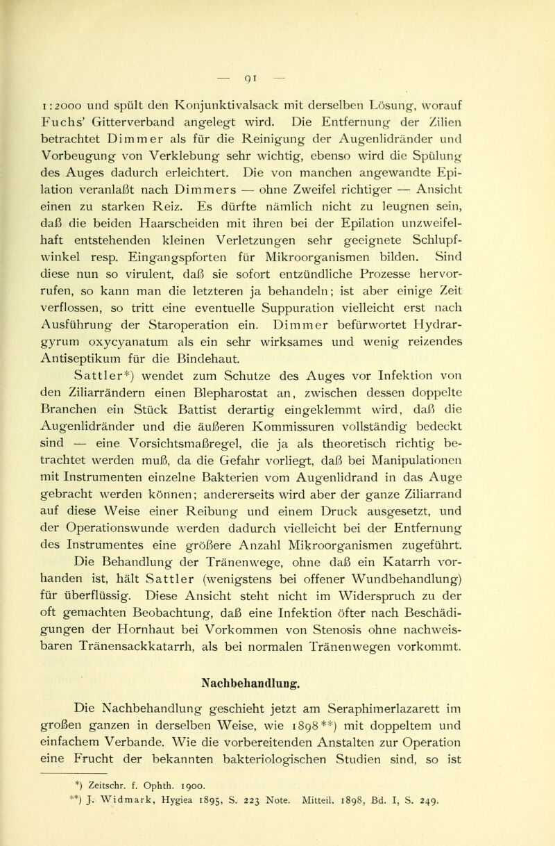 1:2000 und spült den Konjunktivalsack mit derselben Lösung, worauf Fuchs' Gitterverband angelegt wird. Die Entfernung der Zilien betrachtet Di mm er als für die Reinigung der Augenlidränder und Vorbeugung von Verklebung sehr wichtig, ebenso wird die Spülung des Auges dadurch erleichtert. Die von manchen angewandte Epi- lation veranlaßt nach Dimmers — ohne Zweifel richtiger — Ansicht einen zu starken Reiz. Es dürfte nämlich nicht zu leugnen sein, daß die beiden Haarscheiden mit ihren bei der Epilation unzweifel- haft entstehenden kleinen Verletzungen sehr geeignete Schlupf- winkel resp. Eingangspforten für Mikroorganismen bilden. Sind diese nun so virulent, daß sie sofort entzündliche Prozesse hervor- rufen, so kann man die letzteren ja behandeln; ist aber einige Zeit verflossen, so tritt eine eventuelle Suppuration vielleicht erst nach Ausführung der Staroperation ein. Di mm er befürwortet Hydrar- gyrum oxycyanatum als ein sehr wirksames und wenig reizendes Antiseptikum für die Bindehaut Sattler*) wendet zum Schutze des Auges vor Infektion von den Ziliarrändern einen Blepharostat an, zwischen dessen doppelte Branchen ein Stück Battist derartig eingeklemmt wird, daß die Augenlidränder und die äußeren Kommissuren vollständig bedeckt sind — eine Vorsichtsmaßregel, die ja als theoretisch richtig be- trachtet werden muß, da die Gefahr vorliegt, daß bei Manipulationen mit Instrumenten einzelne Bakterien vom Augenlidrand in das Auge gebracht werden können; andererseits wird aber der ganze Ziliarrand auf diese Weise einer Reibung und einem Druck ausgesetzt, und der Operationswunde werden dadurch vielleicht bei der Entfernung des Instrumentes eine größere Anzahl Mikroorganismen zugeführt. Die Behandlung der Tränenwege, ohne daß ein Katarrh vor- handen ist, hält Sattler (wenigstens bei offener Wundbehandlung) für überflüssig. Diese Ansicht steht nicht im Widerspruch zu der oft gemachten Beobachtung, daß eine Infektion öfter nach Beschädi- gungen der Hornhaut bei Vorkommen von Stenosis ohne nachweis- baren Tränensackkatarrh, als bei normalen Tränen wegen vorkommt. Nachbehandlung. Die Nachbehandlung geschieht jetzt am Seraphimerlazarett im großen ganzen in derselben Weise, wie 1898**) mit doppeltem und einfachem Verbände. Wie die vorbereitenden Anstalten zur Operation eine Frucht der bekannten bakteriologischen Studien sind, so ist *) Zeitschr. f. Ophth. 1900.