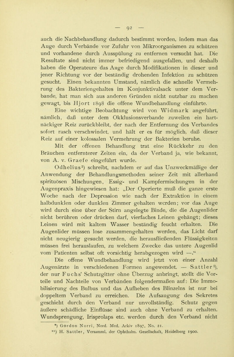 auch die Nachbehandlung dadurch bestimmt worden, indem man das Auge durch Verbände vor Zufuhr von Mikroorganismen zu schützen und vorhandene durch Ausspülung zu entfernen versucht hat. Die Resultate sind nicht immer befriedigend ausgefallen, und deshalb haben die Operateure das Auge durch Modifikationen in dieser und jener Richtung vor der beständig drohenden Infektion zu schützen gesucht. Einen bekannten Umstand, nämlich die schnelle Vermeh- rung des Bakteriengehaltes im Konjunktivalsack unter dem Ver- bände, hat man sich aus anderen Gründen nicht nutzbar zu machen gewagt, bis Hjort 1898 die offene Wundbehandlung einführte. Eine wichtige Beobachtung wird von Widmark angeführt, nämlich, daß unter dem Okklusionsverbande zuweilen ein hart- näckiger Reiz zurückbleibt, der nach der Entfernung des Verbandes sofort rasch verschwindet, und hält er es für möglich, daß dieser Reiz auf einer kolossalen Vermehrung der Bakterien beruhe. Mit der offenen Behandlung trat eine Rückkehr zu den Bräuchen entfernterer Zeiten ein, da der Verband ja, wie bekannt, von A. v. Graefe eingeführt wurde. Odhelius2) schreibt, nachdem er auf das Unzweckmäßige der Anwendung der Behandlungsmethoden seiner Zeit mit allerhand Spirituosen Mischungen, Essig- und Kampfermischungen in der Augenpraxis hingewiesen hat: „Der Operierte muß die ganze erste Woche nach der Depression wie nach der Extraktion in einem halbdunklen oder dunklen Zimmer gehalten werden; vor das Auge wird durch eine über der Stirn angelegte Binde, die die Augenlider nicht berühren oder drücken darf, vierfaches Leinen gehängt; dieses Leinen wird mit kaltem Wasser beständig feucht erhalten. Die Augenlider müssen lose zusammengehalten werden, das Licht darf nicht neugierig gesucht werden, die herausfließenden Flüssigkeiten müssen frei herauslaufen, zu welchem Zwecke das untere Augenlid vom Patienten selbst oft vorsichtig herabgezogen wird —. Die offene Wundbehandlung wird jetzt von einer Anzahl Augenärzte in verschiedenen Formen angewendet. — Sattler1), der nur Fuchs' Schutzgitter ohne Überzug anbringt, stellt die Vor- teile und Nachteile von Verbänden folgendermaßen auf: Die Immo- bilisierung des Bulbus und das Aufheben des Blinzeins ist nur bei doppeltem Verband zu erreichen. Die Aufsaugung des Sekretes geschieht durch den Verband nur unvollständig. Schutz gegen äußere schädliche Einflüsse sind auch ohne Verband zu erhalten. Wundsprengung, Irisprolaps etc. werden durch den Verband nicht *) Gordon Norri, Nord. Med. Arkiv 1897, No. 21. **) H. Sattler, Versamml. der Ophthalm. Gesellschaft, Heidelberg 1900.