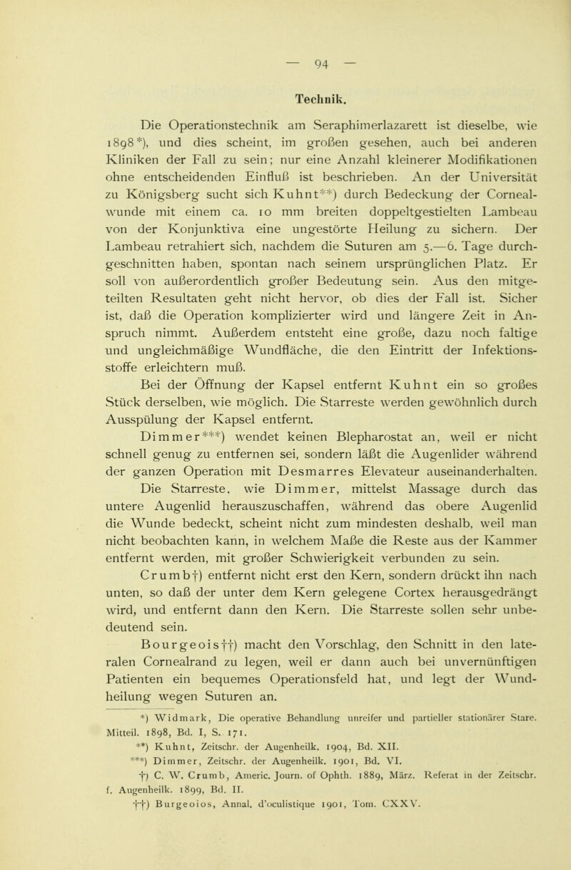 Technik. Die Operationstechnik am Seraphimerlazarett ist dieselbe, wie 1898*), und dies scheint, im großen gesehen, auch bei anderen Kliniken der Fall zu sein; nur eine Anzahl kleinerer Modifikationen ohne entscheidenden Einfluß ist beschrieben. An der Universität zu Königsberg sucht sich Kuhnt**) durch Bedeckung- der Corneal- wunde mit einem ca. 10 mm breiten doppeltgestielten Lambeau von der Konjunktiva eine ungestörte Pleilung zu sichern. Der Lambeau retrahiert sich, nachdem die Suturen am 5.— 6. Tage durch- geschnitten haben, spontan nach seinem ursprünglichen Platz. Er soll von außerordentlich großer Bedeutung sein. Aus den mitge- teilten Resultaten geht nicht hervor, ob dies der Fall ist. Sicher ist, daß die Operation komplizierter wird und längere Zeit in An- spruch nimmt. Außerdem entsteht eine große, dazu noch faltige und ungleichmäßige Wundfläche, die den Eintritt der Infektions- stoffe erleichtern muß. Bei der Öffnung der Kapsel entfernt Kuhnt ein so großes Stück derselben, wie möglich. Die Starreste werden gewöhnlich durch Ausspülung der Kapsel entfernt. Di mm er***) wendet keinen Blepharostat an, weil er nicht schnell genug zu entfernen sei, sondern läßt die Augenlider während der ganzen Operation mit Desmarres Elevateur auseinanderhalten. Die Starreste, wie Dimmer, mittelst Massage durch das untere Augenlid herauszuschaffen, während das obere Augenlid die Wunde bedeckt, scheint nicht zum mindesten deshalb, weil man nicht beobachten kann, in welchem Maße die Reste aus der Kammer entfernt werden, mit großer Schwierigkeit verbunden zu sein. Crumbf) entfernt nicht erst den Kern, sondern drückt ihn nach unten, so daß der unter dem Kern gelegene Cortex herausgedrängt wird, und entfernt dann den Kern. Die Starreste sollen sehr unbe- deutend sein. Bourgeois ff) macht den Vorschlag, den Schnitt in den late- ralen Cornealrand zu legen, weil er dann auch bei unvernünftigen Patienten ein bequemes Operationsfeld hat, und legt der Wund- heilung wegen Suturen an. *) Widmark, Die operative Behandlung unreifer und partieller stationärer Stare. Mitteil. 1898, Bd. I, S. 171. **) Kuhnt, Zeitschr. der Augenheilk. 1904, Bd. XII. ***) Dimmer, Zeitschr. der Augenheilk. 1901, Bd. VI. -}-) C. W. Crumb, Americ. Journ. of Ophth. 1889, Mär/. Referat in der Zeitschr. f. Augenheilk. 1899, Bd. II. Burgeoios, Annal. d'oculistique 1901, Tom. CXXY.