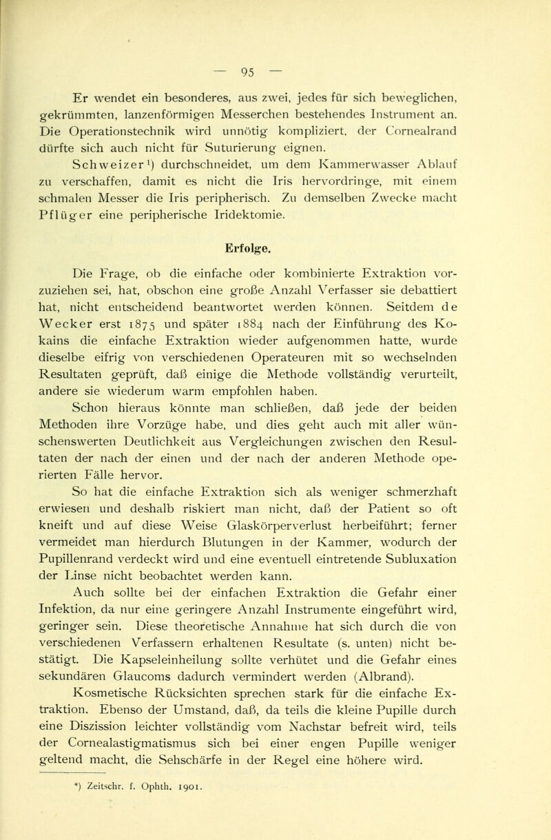 Er wendet ein besonderes, aus zwei, jedes für sich beweglichen, gekrümmten, lanzenförmigen Messerchen bestehendes Instrument an. Die Operationstechnik wird unnötig kompliziert, der Cornealrand dürfte sich auch nicht für Suturierung eignen. Schweizer1) durchschneidet, um dem Kammerwasser Ablauf zu verschaffen, damit es nicht die Iris hervordringe, mit einem schmalen Messer die Iris peripherisch. Zu demselben Zwecke macht Pflüger eine peripherische Iridektomie. Erfolge. Die Frage, ob die einfache oder kombinierte Extraktion vor- zuziehen sei, hat, obschon eine große Anzahl Verfasser sie debattiert hat, nicht entscheidend beantwortet werden können. Seitdem de Wecker erst 1875 und später 1884 nach der Einführung des Ko- kains die einfache Extraktion wieder aufgenommen hatte, wurde dieselbe eifrig von verschiedenen Operateuren mit so wechselnden Resultaten geprüft, daß einige die Methode vollständig verurteilt, andere sie wiederum warm empfohlen haben. Schon hieraus könnte man schließen, daß jede der beiden Methoden ihre Vorzüge habe, und dies geht auch mit aller wün- schenswerten Deutlichkeit aus Vergleichungen zwischen den Resul- taten der nach der einen und der nach der anderen Methode ope- rierten Fälle hervor. So hat die einfache Extraktion sich als weniger schmerzhaft erwiesen und deshalb riskiert man nicht, daß der Patient so oft kneift und auf diese Weise Glaskörperverlust herbeiführt; ferner vermeidet man hierdurch Blutungen in der Kammer, wodurch der Pupillenrand verdeckt wird und eine eventuell eintretende Subluxation der Linse nicht beobachtet werden kann. Auch sollte bei der einfachen Extraktion die Gefahr einer Infektion, da nur eine geringere Anzahl Instrumente eingeführt wird, geringer sein. Diese theoretische Annahme hat sich durch die von verschiedenen Verfassern erhaltenen Resultate (s. unten) nicht be- stätigt. Die Kapseleinheilung sollte verhütet und die Gefahr eines sekundären Glaucoms dadurch vermindert werden (Albrand). Kosmetische Rücksichten sprechen stark für die einfache Ex- traktion. Ebenso der Umstand, daß, da teils die kleine Pupille durch eine Diszission leichter vollständig vom Nachstar befreit wird, teils der Cornealastigmatismus sich bei einer engen Pupille weniger geltend macht, die Sehschärfe in der Regel eine höhere wird. *) Zeitschr. f. Ophth. 1901.