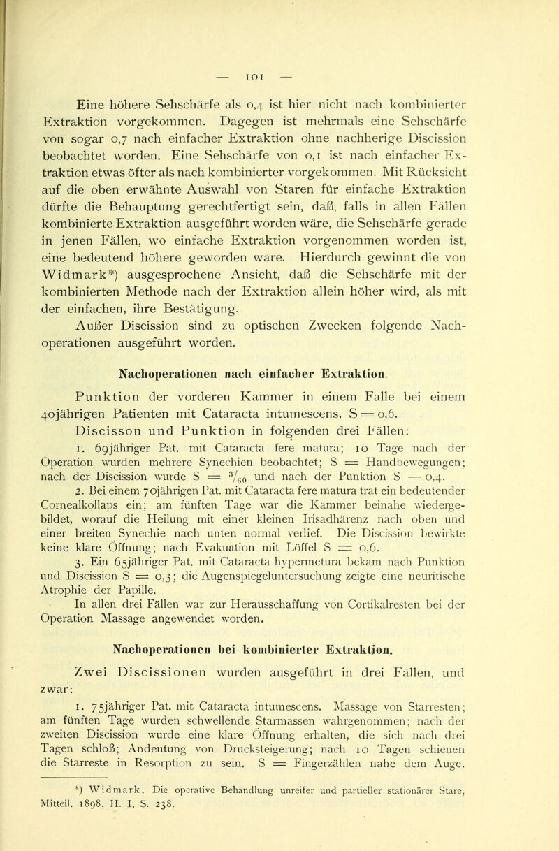 IOI — Eine höhere Sehschärfe als 0,4 ist hier nicht nach kombinierter Extraktion vorgekommen. Dagegen ist mehrmals eine Sehschärfe von sogar 0,7 nach einfacher Extraktion ohne nachherige Discission beobachtet worden. Eine Sehschärfe von 0,1 ist nach einfacher Ex- traktion etwas öfter als nach kombinierter vorgekommen. Mit Rücksicht auf die oben erwähnte Auswahl von Staren für einfache Extraktion dürfte die Behauptung gerechtfertigt sein, daß, falls in allen Fällen kombinierte Extraktion ausgeführt worden wäre, die Sehschärfe gerade in jenen Fällen, wo einfache Extraktion vorgenommen worden ist, eine bedeutend höhere geworden wäre. Hierdurch gewinnt die von Widmark*) ausgesprochene Ansicht, daß die Sehschärfe mit der kombinierten Methode nach der Extraktion allein höher wird, als mit der einfachen, ihre Bestätigung. Außer Discission sind zu optischen Zwecken folgende Nach- operationen ausgeführt worden. Nachoperationen nach einfacher Extraktion. Punktion der vorderen Kammer in einem Falle bei einem 40jährigen Patienten mit Cataracta intumescens, S = 0,6. Discisson und Punktion in folgenden drei Fällen: 1. 69jähriger Pat. mit Cataracta fere matura; 10 Tage nach der Operation wurden mehrere Synechien beobachtet; S = Handbewegungen; nach der Discission wurde S = 8/60 un<^ nach der Punktion S — 0,4. 2. Bei einem 70jährigen Pat. mit Cataracta fere matura trat ein bedeutender Cornealkollaps ein; am fünften Tage war die Kammer beinahe wiederge- bildet, worauf die Heilung mit einer kleinen Irisadhärenz nach oben und einer breiten Synechie nach unten normal verlief. Die Discission bewirkte keine klare Öffnung; nach Evakuation mit Löffel S — 0,6. 3. Ein 65j'ähriger Pat. mit Cataracta hypermetura bekam nach Punktion und Discission S = 0,3; die Augenspiegeluntersuchung zeigte eine neuritische Atrophie der Papille. In allen drei Fällen war zur Herausschaffung von Cortikalresten bei der Operation Massage angewendet worden. Nachoperationen bei kombinierter Extraktion. Zwei Discissionen wurden ausgeführt in drei Fällen, und zwar: 1. 75jähriger Pat. mit Cataracta intumescens. Massage von Starresten; am fünften Tage wurden schwellende Starmassen wahrgenommen; nach der zweiten Discission wurde eine klare Öffnung erhalten, die sich nach drei Tagen schloß; Andeutung von Drucksteigerung; nach 10 Tagen schienen die Starreste in Resorption zu sein. S = Fingerzählen nahe dem Auge. *) Widmark, Die operative Behandlung unreifer und partieller stationärer Stare, Mitteil. 1898, H. I, S. 238.