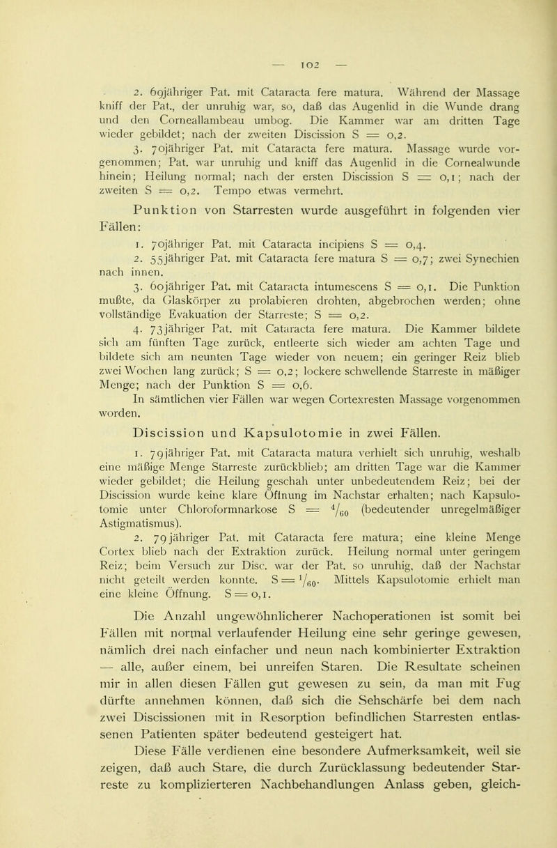 2. ögjähriger Pat. mit Cataracta fere matura. Während der Massage kniff der Pat., der unruhig war, so, daß das Augenlid in die Wunde drang und den Corneallambeau umbog. Die Kammer war am dritten Tage wieder gebildet; nach der zweiten Discission S = 0,2. 3. yojähriger Pat. mit Cataracta fere matura. Massage wurde vor- genommen; Pat. war unruhig und kniff das Augenlid in die Cornealwunde hinein; Heilung normal; nach der ersten Discission S z— 0,1; nach der zweiten S — 0,2. Tempo etwas vermehrt. Punktion von Starresten wurde ausgeführt in folgenden vier Fällen: 1. 7ojähriger Pat. mit Cataracta incipiens S = 0,4. 2. 5 5jähriger Pat. mit Cataracta fere matura S =0,7; zwei Synechien nach innen. 3. 6ojähriger Pat. mit Cataracta intumescens S — 0,1. Die Punktion mußte, da Glaskörper zu prolabieren drohten, abgebrochen werden; ohne vollständige Evakuation der Starreste; S = 0,2. 4. 73jähriger Pat. mit Cataracta fere matura. Die Kammer bildete sich am fünften Tage zurück, entleerte sich wieder am achten Tage und bildete sich am neunten Tage wieder von neuem; ein geringer Reiz blieb zwei Wochen lang zurück; S == 0,2; lockere schwellende Starreste in mäßiger Menge; nach der Punktion S = 0,6. In sämtlichen vier Fällen war wegen Cortexresten Massage vorgenommen worden. Discission und Kapsulotomie in zwei Fällen. 1. 7qjähriger Pat. mit Cataracta matura verhielt sich unruhig, weshalb eine mäßige Menge Starreste zurückblieb; am dritten Tage war die Kammer wieder gebildet; die Heilung geschah unter unbedeutendem Reiz; bei der Discission wurde keine klare Öfinung im Nachstar erhalten; nach Kapsulo- tomie unter Chloroformnarkose S = 4/60 (bedeutender unregelmäßiger Astigmatismus). 2. 79jähriger Pat. mit Cataracta fere matura; eine kleine Menge Cortex blieb nach der Extraktion zurück. Heilung normal unter geringem Reiz; beim Versuch zur Disc. war der Pat. so unruhig, daß der Nachstar nicht geteilt werden konnte. S = Mittels Kapsulotomie erhielt man eine kleine Öffnung. S = o, 1. Die Anzahl ungewöhnlicherer Nachoperationen ist somit bei Fällen mit normal verlaufender Heilung eine sehr geringe gewesen, nämlich drei nach einfacher und neun nach kombinierter Extraktion — alle, außer einem, bei unreifen Staren. Die Resultate scheinen mir in allen diesen Fällen gut gewesen zu sein, da man mit Fug dürfte annehmen können, deiß sich die Sehschärfe bei dem nach zwei Discissionen mit in Resorption befindlichen Starresten entlas- senen Patienten später bedeutend gesteigert hat. Diese Fälle verdienen eine besondere Aufmerksamkeit, weil sie zeigen, daß auch Stare, die durch Zurücklassung bedeutender Star- reste zu komplizierteren Nachbehandlungen Anlass geben, gleich-