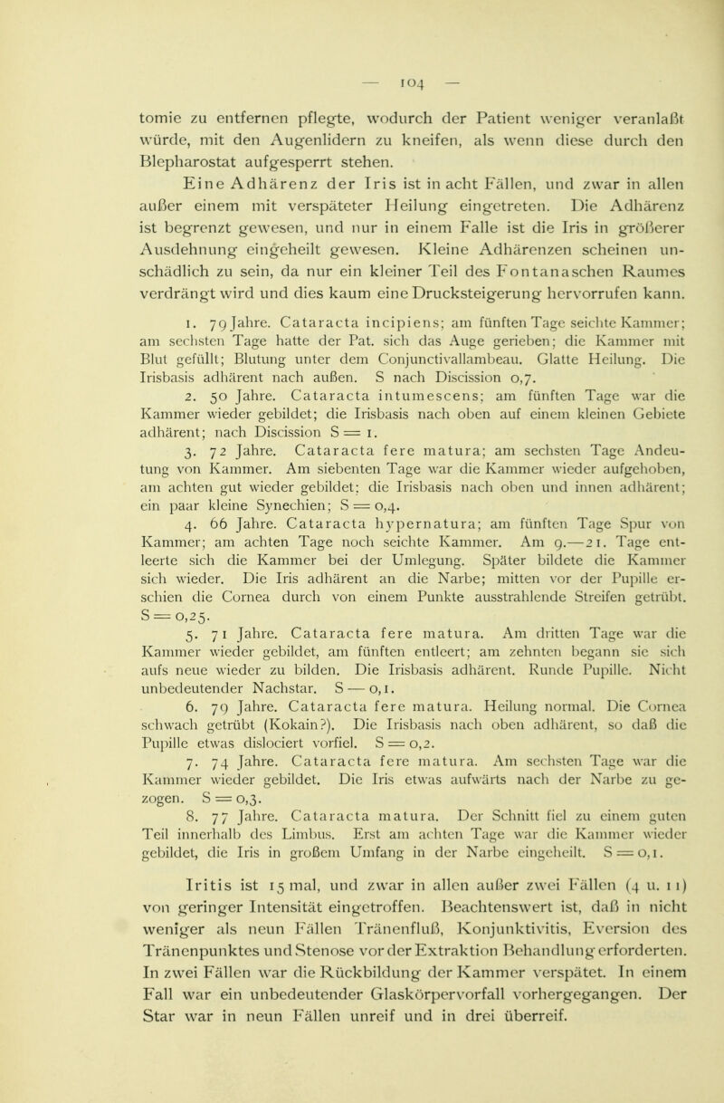 tomie zu entfernen pflegte, wodurch der Patient weniger veranlaßt würde, mit den Augenlidern zu kneifen, als wenn diese durch den Blepharostat aufgesperrt stehen. Eine Adhärenz der Iris ist in acht Fällen, und zwar in allen außer einem mit verspäteter Heilung eingetreten. Die Adhärenz ist begrenzt gewesen, und nur in einem Falle ist die Iris in größerer Ausdehnung eingeheilt gewesen. Kleine Adhärenzen scheinen un- schädlich zu sein, da nur ein kleiner Teil des Fontanaschen Raumes verdrängt wird und dies kaum eine Drucksteigerung hervorrufen kann. 1. 7g Jahre. Cataracta incipiens; am fünften Tage seichte Kammer: am sechsten Tage hatte der Pat. sich das Auge gerieben; die Kammer mit Blut gefüllt; Blutung unter dem Conjunctivallambeau. Glatte Heilung. Die Irisbasis adhärent nach außen. S nach Discission 0,7. 2. 50 Jahre. Cataracta intumescens; am fünften Tage war die Kammer wieder gebildet; die Irisbasis nach oben auf einem kleinen Gebiete adhärent; nach Discission S = r. 3. 72 Jahre. Cataracta fere matura; am sechsten Tage Andeu- tung von Kammer. Am siebenten Tage war die Kammer wieder aufgehoben, am achten gut wieder gebildet: die Irisbasis nach oben und innen adhärent; ein paar kleine Synechien; S = 0,4. 4. 66 Jahre. Cataracta hypernatura; am fünften Tage Spur von Kammer; am achten Tage noch seichte Kammer. Am 9.—21. Tage ent- leerte sich die Kammer bei der Umlegung. Später bildete die Kammer sich wieder. Die Iris adhärent an die Narbe; mitten vor der Pupille er- schien die Cornea durch von einem Punkte ausstrahlende Streifen getrübt. S = o,25. 5. 71 Jahre. Cataracta fere matura. Am dritten Tage war die Kammer wieder gebildet, am fünften entleert; am zehnten begann sie sich aufs neue wieder zu bilden. Die Irisbasis adhärent. Runde Pupille. Nicht unbedeutender Nachstar. S — 0,1. 6. 7c) Jahre. Cataracta fere matura. Heilung normal. Die Cornea schwach getrübt (Kokain?). Die Irisbasis nach oben adhärent, so daß die Pupille etwas dislociert vorfiel. S = 0,2. 7. 74 Jahre. Cataracta fere matura. Am sechsten Tage war die Kammer wieder gebildet. Die Iris etwas aufwärts nach der Narbe zu ge- zogen. S = 0,3. 8. 77 Jahre. Cataracta matura. Der Schnitt fiel zu einem guten Teil innerhalb des Limbus. Erst am achten Tage war die Kammer wieder gebildet, die Iris in großem Umfang in der Narbe eingeheilt. S = o, 1. Iritis ist 15 mal, und zwar in allen außer zwei Fällen (4 u. 11) von geringer Intensität eingetroffen. Beachtenswert ist, daß in nicht weniger als neun Fällen Tränenfluß, Konjunktivitis, Eversion des Tränenpunktes und Stenose vor der Extraktion Behandlung erforderten. In zwei Fällen war die Rückbildung der Kammer verspätet In einem Fall war ein unbedeutender Glaskörpervorfall vorhergegangen. Der Star war in neun Fällen unreif und in drei überreif.