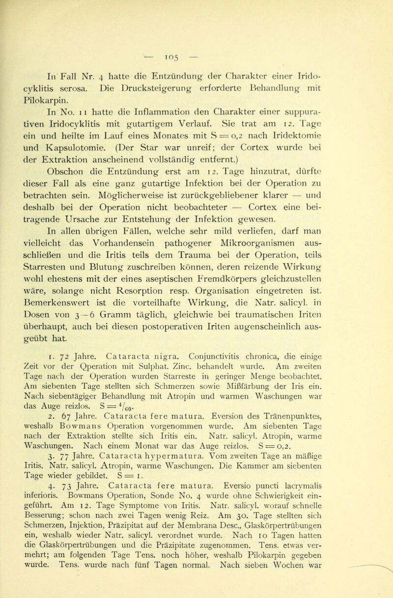 cyklitis serosa. Die Drucksteigerung erforderte Behandlung mit Pilokarpin. In No. 11 hatte die Inflammation den Charakter einer suppura- tiven Iridocyklitis mit gutartigem Verlauf. Sie trat am 12. Tage ein und heilte im Lauf eines Monates mit S = 0,2 nach Iridektomie und Kapsulotomie. (Der Star war unreif; der Cortex wurde bei der Extraktion anscheinend vollständig entfernt.) Obschon die Entzündung erst am 12. Tage hinzutrat, dürfte dieser Fall als eine ganz gutartige Infektion bei der Operation zu betrachten sein. Möglicherweise ist zurückgebliebener klarer — und deshalb bei der Operation nicht beobachteter — Cortex eine bei- tragende Ursache zur Entstehung der Infektion gewesen. In allen übrigen Fällen, welche sehr mild verliefen, darf man vielleicht das Vorhandensein pathogener Mikroorganismen aus- schließen und die Iritis teils dem Trauma bei der Operation, teils Starresten und Blutung zuschreiben können, deren reizende Wirkung wohl ehestens mit der eines aseptischen Fremdkörpers gleichzustellen wäre, solange nicht Resorption resp. Organisation eingetreten ist. Bemerkenswert ist die vorteilhafte Wirkung, die Natr. salicyl. in Dosen von 3 — 6 Gramm täglich, gleichwie bei traumatischen Iriten überhaupt, auch bei diesen postoperativen Iriten augenscheinlich aus- geübt hat. 1. 72 Jahre. Cataracta nigra. Conjunctivitis chronica, die einige Zeit vor der Qperation mit Sulphat. Zinc. behandelt wurde. Am zweiten Tage nach der Operation wurden Starreste in geringer Menge beobachtet. Am siebenten Tage stellten sich Schmerzen sowie Mißfärbung der Iris ein. Nach siebentägiger Behandlung mit Atropin und warmen Waschungen war das Auge reizlos. S = 4/ü0. 2. 67 Jahre. Cataracta fere matura. Eversion des Tränenpunktes, weshalb Bowmans Operation vorgenommen wurde. Am siebenten Tage nach der Extraktion stellte sich Iritis ein. Natr. salicyl. Atropin, warme Waschungen. Nach einem Monat war das Auge reizlos. S = 0,2. 3. 77 Jahre. Cataracta hypermatura. Vom zweiten Tage an mäßige Iritis. Natr. salicyl. Atropin, warme Waschungen. Die Kammer am siebenten Tage wieder gebildet. S = 1. 4. 73 Jahre. Cataracta fere matura. Eversio puncti lacrymalis inferioris. Bowmans Operation, Sonde No. 4 wurde ohne Schwierigkeit ein- geführt. Am 12. Tage Symptome von Iritis. Natr. salicyl. worauf schnelle Besserung; schon nach zwei Tagen wenig Reiz. Am 30. Tage stellten sich Schmerzen, Injektion, Präzipitat auf der Membrana Desc, Glaskörpertrübungen ein, weshalb wieder Natr. salicyl. verordnet wurde. Nach 10 Tagen hatten die Glaskörpertrübungen und die Präzipitate zugenommen. Tens. etwas ver- mehrt; am folgenden Tage Tens. noch höher, weshalb Pilokarpin gegeben wurde. Tens. wurde nach fünf Tagen normal. Nach sieben Wochen war