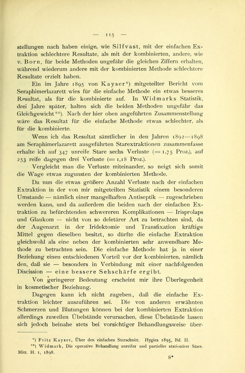 Stellungen nach haben einige, wie Silfvast, mit der einfachen Ex- traktion schlechtere Resultate, als mit der kombinierten, andere, wie v. Born, für beide Methoden ungefähr die gleichen Ziffern erhalten, während wiederum andere mit der kombinierten Methode schlechtere Resultate erzielt haben. Ein im Jahre 1895 von Kayser*) mitgeteilter Bericht vom Seraphimerlazarett wies für die einfache Methode ein etwas besseres Resultat, als für die kombinierte auf. In Widmarks Statistik, drei Jahre später, halten sich die beiden Methoden ungefähr das Gleichgewicht**). Nach der hier oben angeführten Zusammenstellung wäre das Resultat für die einfache Methode etwas schlechter, als für die kombinierte. Wenn ich das Resultat sämtlicher in den Jahren 1892—1898 am Seraphimerlazarett ausgeführten Starextraktionen zusammenfasse erhalte ich auf 347 unreife Stare sechs Verluste (= 1,75 Proz.), auf 253 reife dagegen drei Verluste (= 1,18 Proz.). Vergleicht man die Verluste miteinander, so neigt sich somit die Wage etwas zugunsten der kombinierten Methode. Da nun die etwas größere Anzahl Verluste nach der einfachen Extraktion in der von mir mitgeteilten Statistik einem besonderen Umstände — nämlich einer mangelhaften Antiseptik — zugeschrieben werden kann, und da außerdem die beiden nach der einfachen Ex- traktion zu befürchtenden schwereren Komplikationen — Irisprolaps und Glaukom — nicht von so deletärer Art zu betrachten sind, da der Augenarzt in der Iridektomie und Transfixation kräftige Mittel gegen dieselben besitzt, so dürfte die einfache Extraktion gleichwohl als eine neben der kombinierten sehr anwendbare Me- thode zu betrachten sein. Die einfache Methode hat ja in einer Beziehung einen entschiedenen Vorteil vor der kombinierten, nämlich den, daß sie — besonders in Verbindung mit einer nachfolgenden Discission — eine bessere Sehschärfe ergibt. Von geringerer Bedeutung erscheint mir ihre Überlegenheit in kosmetischer Beziehung. Dagegen kann ich nicht zugeben, daß die einfache Ex- traktion leichter auszuführen sei. Die von anderen erwähnten Schmerzen und Blutungen können bei der kombinierten Extraktion allerdings zuweilen Übelstände verursachen, diese Übelstände lassen sich jedoch beinahe stets bei vorsichtiger Behandiungsweise über- *) Fritz Kayser, Über den einfachen Starschnitt. Hygiea 1895, Bd. II. **) Widmark, Die operative Behandlung unreifer und partieller stationärer Stare. Mitt. H. 1, 1898. 8*