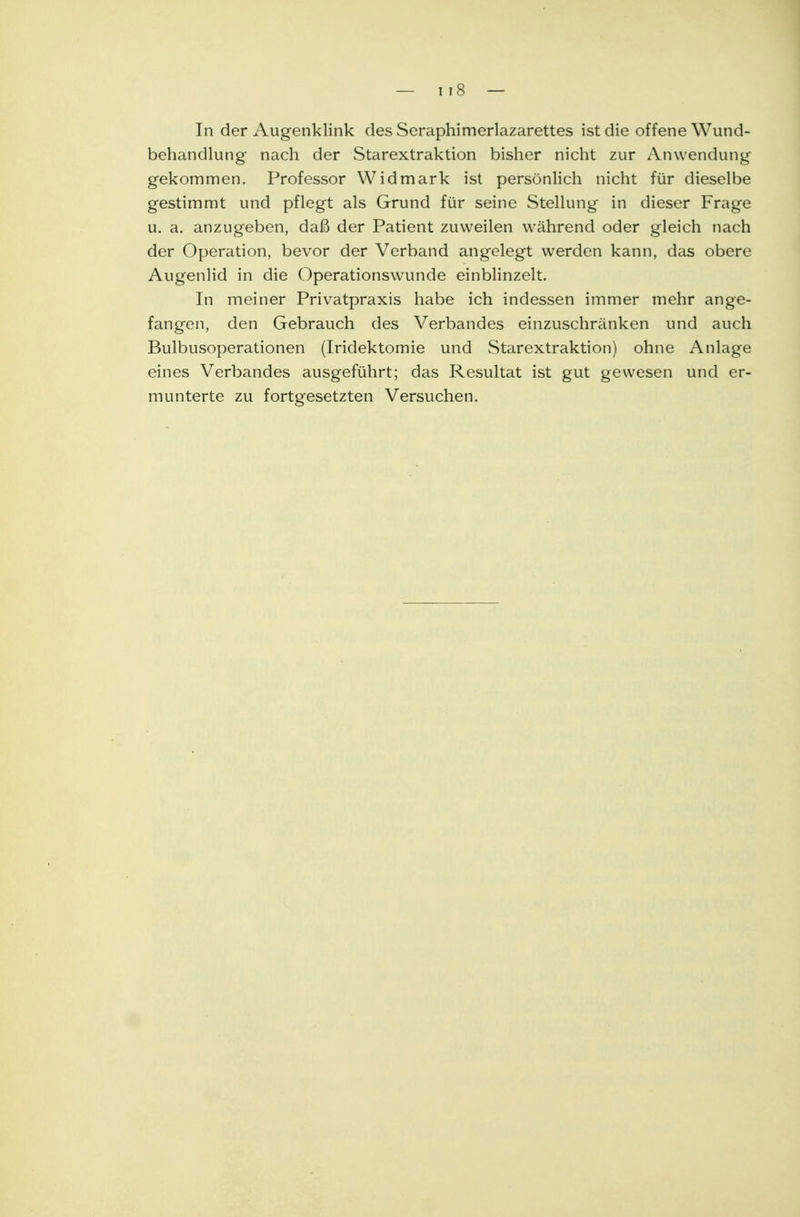 In der Augenklink des Seraphimerlazarettes ist die offene Wund- behandlung nach der Starextraktion bisher nicht zur Anwendung gekommen. Professor Widmark ist persönlich nicht für dieselbe gestimmt und pflegt als Grund für seine Stellung in dieser Frage u. a. anzugeben, daß der Patient zuweilen während oder gleich nach der Operation, bevor der Verband angelegt werden kann, das obere Augenlid in die Operationswunde einblinzelt. In meiner Privatpraxis habe ich indessen immer mehr ange- fangen, den Gebrauch des Verbandes einzuschränken und auch Bulbusoperationen (Iridektomie und Starextraktion) ohne Anlage eines Verbandes ausgeführt; das Resultat ist gut gewesen und er- munterte zu fortgesetzten Versuchen.
