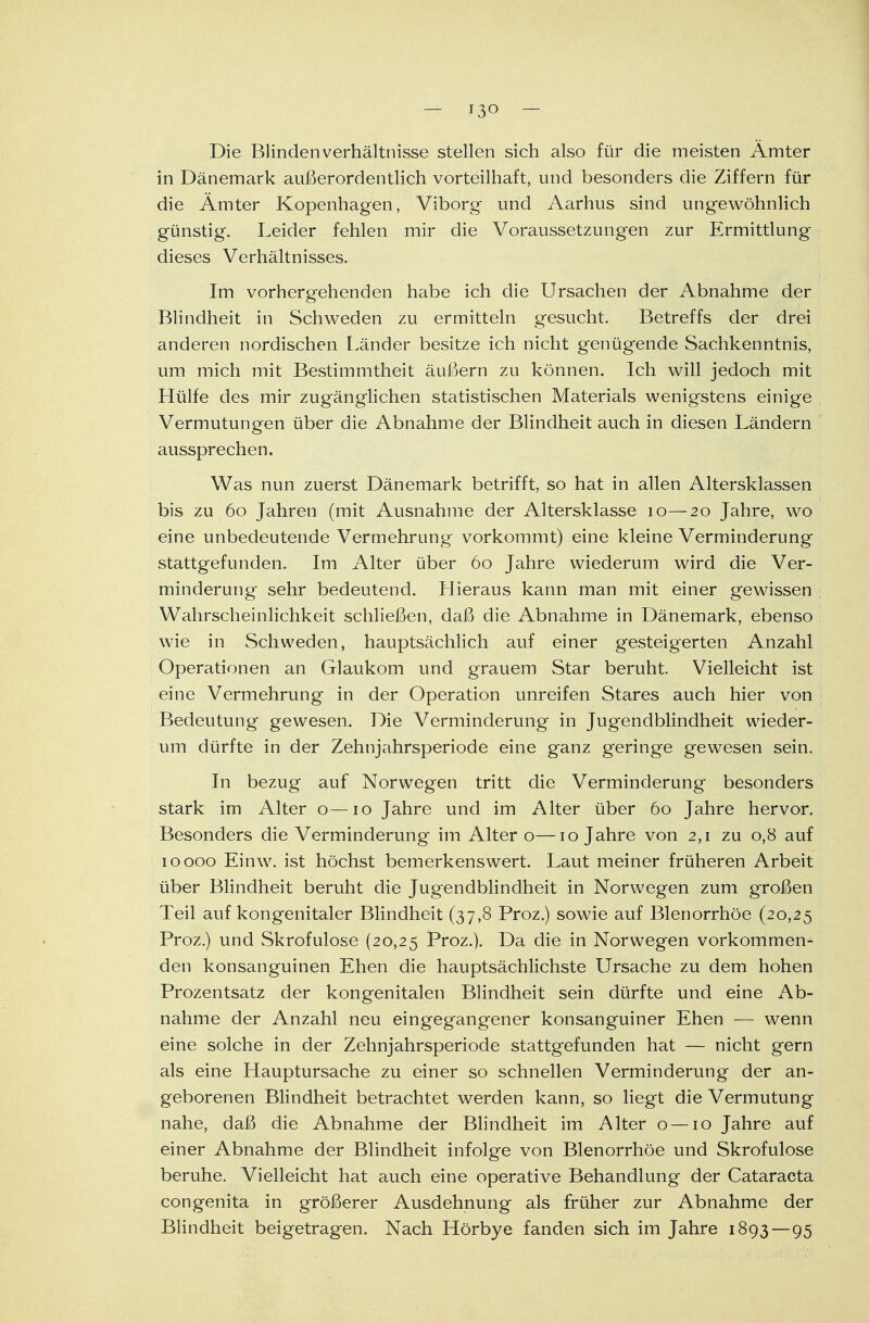 Die Blinden Verhältnisse stellen sich also für die meisten Ämter in Dänemark außerordentlich vorteilhaft, und besonders die Ziffern für die Ämter Kopenhagen, Viborg und Aarhus sind ungewöhnlich günstig. Leider fehlen mir die Voraussetzungen zur Ermittlung dieses Verhältnisses. Im vorhergehenden habe ich die Ursachen der Abnahme der Blindheit in Schweden zu ermitteln gesucht. Betreffs der drei anderen nordischen Länder besitze ich nicht genügende Sachkenntnis, um mich mit Bestimmtheit äußern zu können. Ich will jedoch mit Hülfe des mir zugänglichen statistischen Materials wenigstens einige Vermutungen über die Abnahme der Blindheit auch in diesen Ländern aussprechen. Was nun zuerst Dänemark betrifft, so hat in allen Altersklassen bis zu 60 Jahren (mit Ausnahme der Altersklasse 10—20 Jahre, wo eine unbedeutende Vermehrung vorkommt) eine kleine Verminderung stattgefunden. Im Alter über 60 Jahre wiederum wird die Ver- minderung' sehr bedeutend. Hieraus kann man mit einer gewissen Wahrscheinlichkeit schließen, daß die Abnahme in Dänemark, ebenso wie in Schweden, hauptsächlich auf einer gesteigerten Anzahl Operationen an Glaukom und grauem Star beruht. Vielleicht ist eine Vermehrung in der Operation unreifen Stares auch hier von Bedeutung gewesen. Die Verminderung in Jugendblindheit wieder- um dürfte in der Zehnjahrsperiode eine ganz geringe gewesen sein. In bezug auf Norwegen tritt die Verminderung besonders stark im Alter o—10 Jahre und im Alter über 60 Jahre hervor. Besonders die Verminderung im Alter o—10 Jahre von 2,1 zu 0,8 auf 10000 Einw. ist höchst bemerkenswert. Laut meiner früheren Arbeit über Blindheit beruht die Jugendblindheit in Norwegen zum großen Teil auf kongenitaler Blindheit (37,8 Proz.) sowie auf Blenorrhöe (20,25 Proz.) und Skrofulöse (20,25 Proz.). Da die in Norwegen vorkommen- den konsanguinen Ehen die hauptsächlichste Ursache zu dem hohen Prozentsatz der kongenitalen Blindheit sein dürfte und eine Ab- nahme der Anzahl neu eingegangener konsanguiner Ehen — wenn eine solche in der Zehnjahrsperiode stattgefunden hat — nicht gern als eine Hauptursache zu einer so schnellen Verminderung der an- geborenen Blindheit betrachtet werden kann, so liegt die Vermutung nahe, daß die Abnahme der Blindheit im Alter o—10 Jahre auf einer Abnahme der Blindheit infolge von Blenorrhöe und Skrofulöse beruhe. Vielleicht hat auch eine operative Behandlung der Cataracta congenita in größerer Ausdehnung als früher zur Abnahme der Blindheit beigetragen. Nach Hörbye fanden sich im Jahre 1893 — 95