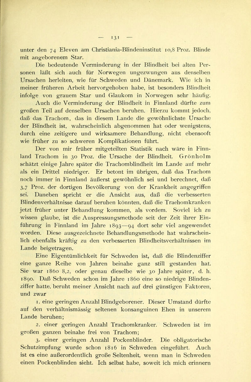 unter den 74 Eleven am Christiania-Blindeninstitut 10,8 Proz. Blinde mit angeborenem Star. Die bedeutende Verminderung- in der Blindheit bei alten Per- sonen läßt sich auch für Norwegen ungezwungen aus denselben Ursachen herleiten, wie für Schweden und Dänemark. Wie ich in meiner früheren Arbeit hervorgehoben habe, ist besonders Blindheit infolge von grauem Star und Glaukom in Norwegen sehr häufig. Auch die Verminderung der Blindheit in Finnland dürfte zum großen Teil auf denselben Ursachen beruhen. Hierzu kommt jedoch, daß das Trachom, das in diesem Lande die gewöhnlichste Ursache der Blindheit ist, wahrscheinlich abgenommen hat oder wenigstens, durch eine zeitigere und wirksamere Behandlung, nicht ebensooft wie früher zu so schweren Komplikationen führt. Der von mir früher mitgeteilten Statistik nach wäre in Finn- land Trachom in 30 Proz. die Ursache der Blindheit. Grönholm schätzt einige Jahre später die Trachomblindheit im Lande auf mehr als ein Drittel niedriger. Er betont im übrigen, daß das Trachom noch immer in Finnland äußerst gewöhnlich sei und berechnet, daß 3,7 Proz. der dortigen Bevölkerung von der Krankheit angegriffen sei. Daneben spricht er die Ansicht aus, daß die verbesserten Blindenverhältnisse darauf beruhen könnten, daß die Trachomkranken jetzt früher unter Behandlung kommen, als vordem. Soviel ich zu wissen glaube, ist die Auspressungsmethode seit der Zeit ihrer Ein- führung in Finnland im Jahre 1893—94 dort sehr viel angewendet worden. Diese ausgezeichnete Behandlungsmethode hat wahrschein- lich ebenfalls kräftig zu den verbesserten Blindheitsverhältnissen im Lande beigetragen. Eine Eigentümlichkeit für Schweden ist, daß die Blindenziffer eine ganze Reihe von Jahren beinahe ganz still gestanden hat. Sie war 1860 8,2, oder genau dieselbe wie 30 Jahre später, d. h. 1890. Daß Schweden schon im Jahre 1860 eine so niedrige Blinden- ziffer hatte, beruht meiner Ansicht nach auf drei günstigen Faktoren, und zwar 1. eine geringen Anzahl Blindgeborener. Dieser Umstand dürfte auf den verhältnismässig seltenen konsanguinen Ehen in unserem Lande beruhen; 2. einer geringen Anzahl Trachomkranker. Schweden ist im großen ganzen beinahe frei von Trachom; 3. einer geringen Anzahl Pockenblinder. Die obligatorische Schutzimpfung wurde schon 1816 in Schweden eingeführt. Auch ist es eine außerordentlich große Seltenheit, wenn man in Schweden einen Pockenblinden sieht. Ich selbst habe, soweit ich mich erinnern C