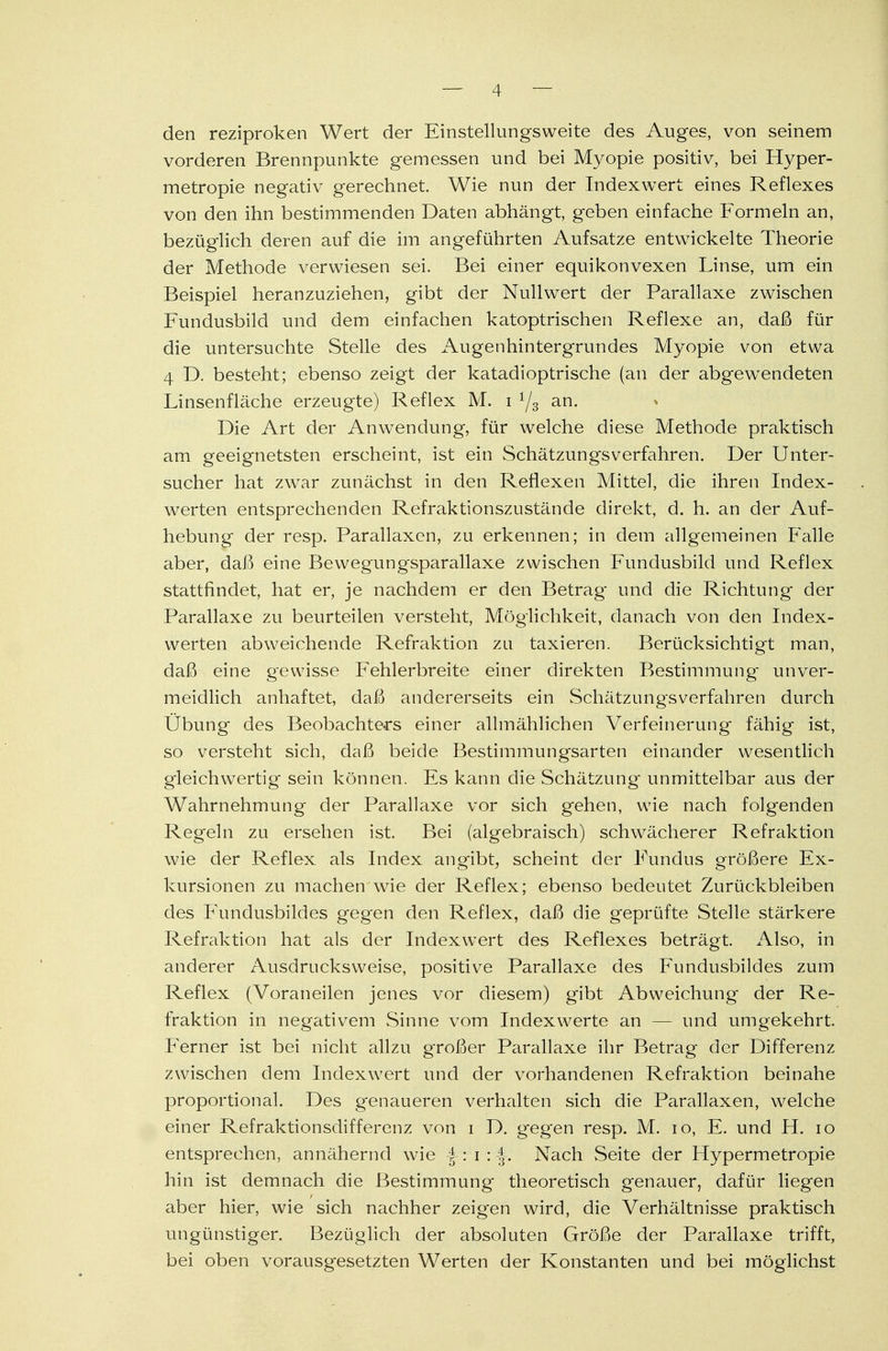 den reziproken Wert der Einstellungsweite des Auges, von seinem vorderen Brennpunkte gemessen und bei Myopie positiv, bei Hyper- metropie negativ gerechnet. Wie nun der Indexwert eines Reflexes von den ihn bestimmenden Daten abhängt, geben einfache Formeln an, bezüglich deren auf die im angeführten Aufsatze entwickelte Theorie der Methode verwiesen sei. Bei einer equikonvexen Linse, um ein Beispiel heranzuziehen, gibt der NullwTert der Parallaxe zwischen Fundusbild und dem einfachen katoptrischen Reflexe an, daß für die untersuchte Stelle des Augenhintergrundes Myopie von etwa 4 D. besteht; ebenso zeigt der katadioptrische (an der abgewTendeten Linsenfläche erzeugte) Reflex M. i 1/3 an. Die Art der Anwendung, für welche diese Methode praktisch am geeignetsten erscheint, ist ein Schätzungsverfahren. Der Unter- sucher hat zwar zunächst in den Reflexen Mittel, die ihren Index- werten entsprechenden Refraktionszustände direkt, d. h. an der Auf- hebung der resp. Parallaxen, zu erkennen; in dem allgemeinen Falle aber, daß eine Bewegungsparallaxe zwischen Fundusbild und Reflex stattfindet, hat er, je nachdem er den Betrag und die Richtung der Parallaxe zu beurteilen versteht, Möglichkeit, danach von den Index- werten abweichende Refraktion zu taxieren. Berücksichtigt man, daß eine gewisse Fehlerbreite einer direkten Bestimmung' unver- meidlich anhaftet, daß andererseits ein Schätzungsverfahren durch Übung des Beobachters einer allmählichen Verfeinerung fähig ist, so versteht sich, daß beide Bestimmungsarten einander wesentlich gleichwertig sein können. Es kann die Schätzung unmittelbar aus der Wahrnehmung der Parallaxe vor sich gehen, wie nach folgenden Regeln zu ersehen ist. Bei (algebraisch) schwächerer Refraktion wie der Reflex als Index angibt, scheint der Fundus größere Ex- kursionen zu machen wie der Reflex; ebenso bedeutet Zurückbleiben des Fundusbildes gegen den Reflex, daß die geprüfte Stelle stärkere Refraktion hat als der Indexwert des Reflexes beträgt. Also, in anderer Ausdrucksweise, positive Parallaxe des Fundusbildes zum Reflex (Voraneilen jenes vor diesem) gibt Abweichung der Re- fraktion in negativem Sinne vom Indexwerte an — und umgekehrt. Ferner ist bei nicht allzu großer Parallaxe ihr Betrag der Differenz zwischen dem Indexwert und der vorhandenen Refraktion beinahe proportional. Des genaueren verhalten sich die Parallaxen, welche einer Refraktionsdifferenz von i D. gegen resp. M. 10, E. und H. 10 entsprechen, annähernd wie -f-: i : J-. Nach Seite der Hypermetropie hin ist demnach die Bestimmung theoretisch genauer, dafür liegen aber hier, wie sich nachher zeigen wird, die Verhältnisse praktisch ungünstiger. Bezüglich der absoluten Größe der Parallaxe trifft, bei oben vorausgesetzten Werten der Konstanten und bei möglichst