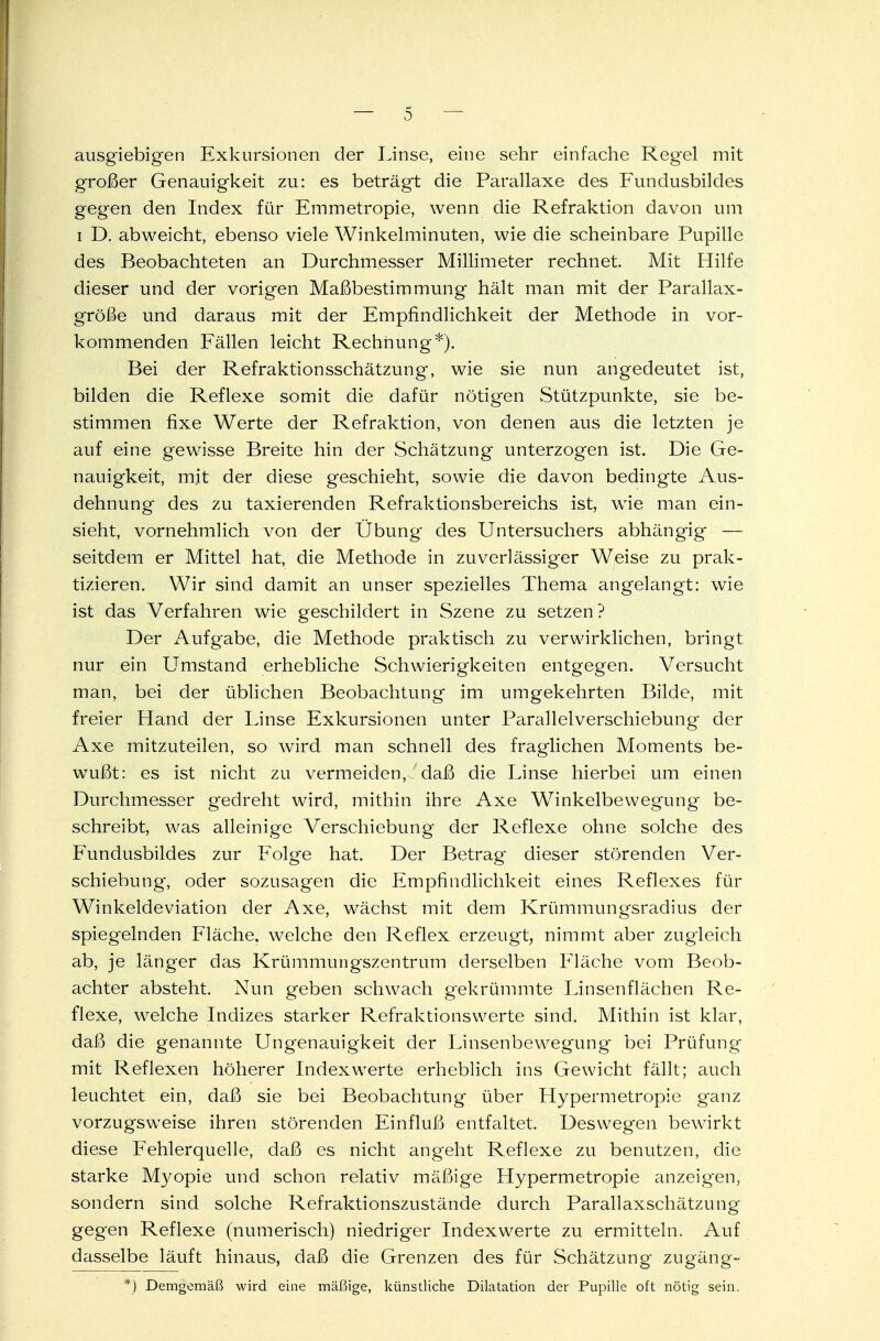 ausgiebigen Exkursionen der Linse, eine sehr einfache Regel mit großer Genauigkeit zu: es beträgt die Parallaxe des Fundusbildes gegen den Index für Emmetropie, wenn die Refraktion davon um i D. abweicht, ebenso viele Winkelminuten, wie die scheinbare Pupille des Beobachteten an Durchmesser Millimeter rechnet. Mit Hilfe dieser und der vorigen Maßbestimmung hält man mit der Parallax- größe und daraus mit der Empfindlichkeit der Methode in vor- kommenden Fällen leicht Rechnung*). Bei der Refraktionsschätzung, wie sie nun angedeutet ist, bilden die Reflexe somit die dafür nötigten Stützpunkte, sie be- stimmen fixe Werte der Refraktion, von denen aus die letzten je auf eine gewisse Breite hin der Schätzung unterzogen ist. Die Ge- nauigkeit, mit der diese geschieht, sowie die davon bedingte Aus- dehnung des zu taxierenden Refraktionsbereichs ist, wie man ein- sieht, vornehmlich von der Übung des Untersuchers abhängig — seitdem er Mittel hat, die Methode in zuverlässiger Weise zu prak- tizieren. Wir sind damit an unser spezielles Thema angelangt: wie ist das Verfahren wie geschildert in Szene zu setzen ? Der Aufgabe, die Methode praktisch zu verwirklichen, bringt nur ein Umstand erhebliche Schwierigkeiten entgegen. Versucht man, bei der üblichen Beobachtung im umgekehrten Bilde, mit freier Hand der Linse Exkursionen unter Parallelverschiebung der Axe mitzuteilen, so wird man schnell des fraglichen Moments be- wußt: es ist nicht zu vermeiden, daß die Linse hierbei um einen Durchmesser gedreht wird, mithin ihre Axe Winkelbewegung be- schreibt, was alleinige Verschiebung der Reflexe ohne solche des Fundusbildes zur Folge hat. Der Betrag dieser störenden Ver- schiebung, oder sozusagen die Empfindlichkeit eines Reflexes für Winkeldeviation der Axe, wächst mit dem Krümmungsradius der spiegelnden Fläche, welche den Reflex erzeugt, nimmt aber zugleich ab, je länger das Krümmungszentrum derselben Fläche vom Beob- achter absteht. Nun geben schwach gekrümmte Linsenflächen Re- flexe, welche Indizes starker Refraktionswerte sind. Mithin ist klar, daß die genannte Ungenauigkeit der Linsenbewegung bei Prüfung mit Reflexen höherer Indexwerte erheblich ins Gewicht fällt; auch leuchtet ein, daß sie bei Beobachtung über Hypermetropie ganz vorzugsweise ihren störenden Einfluß entfaltet. Deswegen bewirkt diese Fehlerquelle, daß es nicht angeht Reflexe zu benutzen, die starke Myopie und schon relativ mäßige Hypermetropie anzeigen, sondern sind solche Refraktionszustände durch Parallaxschätzung gegen Reflexe (numerisch) niedriger Indexwerte zu ermitteln. Auf dasselbe läuft hinaus, daß die Grenzen des für Schätzung Zugang- *) Demgemäß wird eine mäßige, künstliche Dilatation der Pupille oft nötig sein.