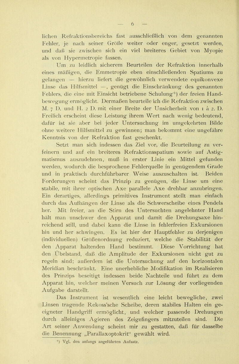 liehen Refraktionsbereichs fast ausschließlich von dem genannten Fehler, je nach seiner Größe weiter oder enger, gesetzt werden, und daß sie zwischen sich ein viel breiteres Gebiet von Myopie als von Hypermetropie fassen. Um zu leidlich sicherem Beurteilen der Refraktion innerhalb eines mäßigen, die Emmetropie eben einschließenden Spatiums zu gelangen — hierzu liefert die gewöhnlich verwendete equikonvexe Linse das Hilfsmittel —, genügt die Einschränkung des genannten Fehlers, die eine mit Einsicht betriebene Schulung*) der freien Hand- bewegung ermöglicht. Dermaßen beurteile ich die Refraktion zwischen M. 7 D. und H. 2 D. mit einer Breite der Unsicherheit von 1 ä 2. D. Freilich erscheint diese Leistung ihrem Wert nach wenig bedeutend, dafür ist sie aber bei jeder Untersuchung im umgekehrten Bilde ohne weitere Hilfsmittel zu gewinnen; man bekommt eine ungefähre Kenntnis von der Refraktion fast geschenkt. Setzt man sich indessen das Ziel vor, die Beurteilung zu ver- feinern und auf ein breiteres Refraktionsspatium sowie auf Astig- matismus auszudehnen, muß in erster Linie ein Mittel gefunden werden, wodurch die besprochene Fehlerquelle in genügendem Grade und in praktisch durchführbarer Weise auszuschalten ist. Beiden Forderungen scheint das Prinzip zu genügen, die Linse um eine stabile, mit ihrer optischen Axe parallele Axe drehbar anzubringen. Ein derartiges, allerdings primitives Instrument stellt man einfach durch das Aufhängen der Linse als die Schwerscheibe eines Pendels her. Mit freier, an die Stirn des Untersuchten angelehnter Hand hält man unschwer den Apparat und damit die Drehungsaxe hin- reichend still, und dabei kann die Linse in fehlerfreien Exkursionen hin und her schwingen. Es ist hier der Hauptfehler zu derjenigen (individuellen) Größenordnung reduziert, welche die Stabilität der den Apparat haltenden Hand bestimmt. Diese Vorrichtung hat den Übelstand, daß die Amplitude der Exkursionen nicht gut zu regeln sind; außerdem ist die Untersuchung auf den horizontalen Meridian beschränkt. Eine unerhebliche Modifikation im Realisieren des Prinzips beseitigt indessen beide Nachteile und führt zu dem Apparat hin, welcher meinen Versuch zur Lösung der vorliegenden Aufgabe darstellt. Das Instrument ist wesentlich eine leicht bewegliche, zwei Linsen tragende Rekoss'sche Scheibe, deren stabiles Halten ein ge- eigneter Handgriff ermöglicht, und welcher passende Drehungen durch alleiniges Agieren des Zeigefingers mitzuteilen sind. Die Art seiner Anwendung scheint mir zu gestatten, daß für dasselbe die Benennung „Parallaxoptokrit gewählt wird. *) Vgl. den anfangs angeführten Aufsatz.