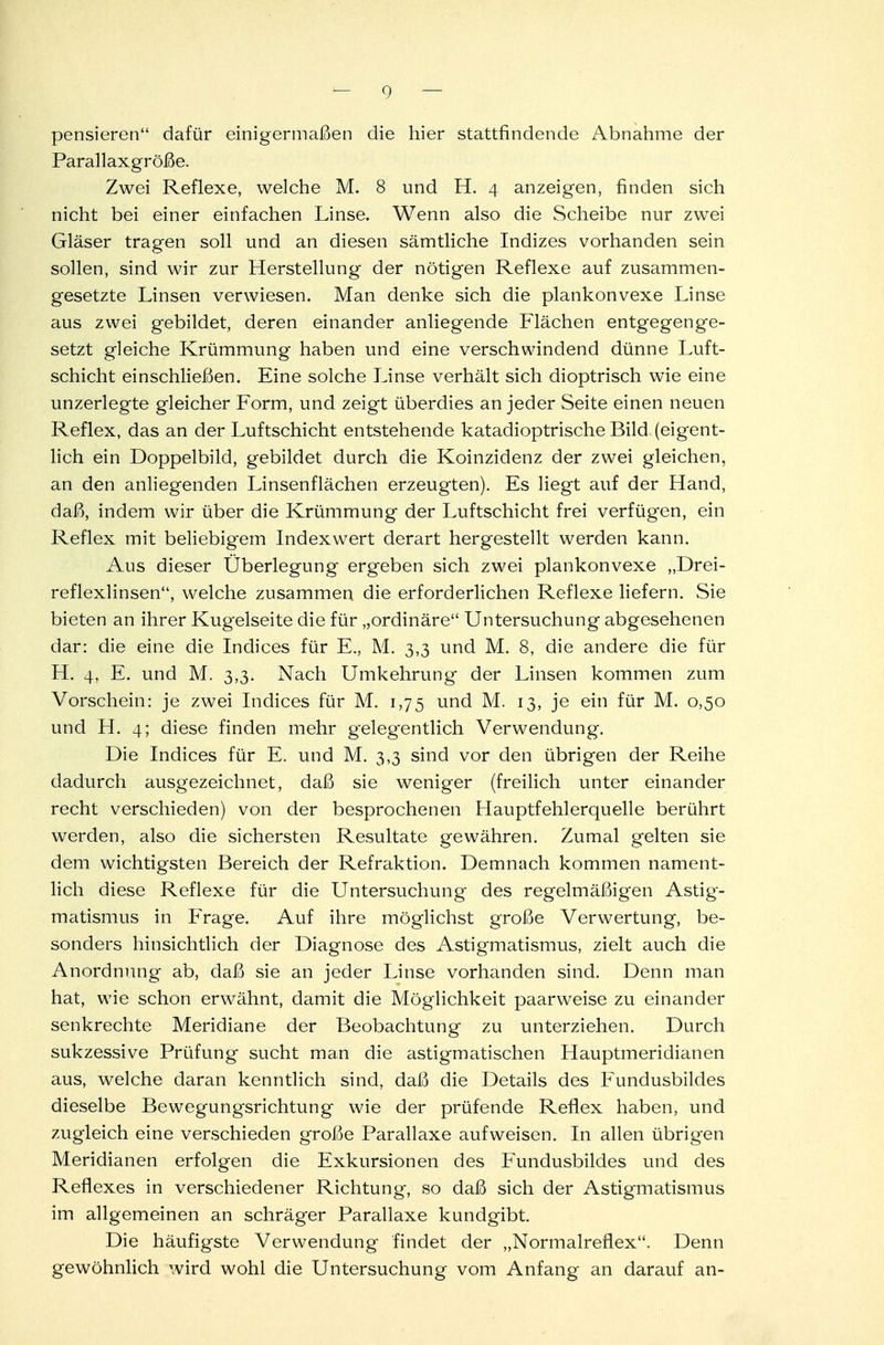 pensieren dafür einigermaßen die hier stattfindende Abnahme der Parallaxgröße. Zwei Reflexe, welche M. 8 und H. 4 anzeigen, finden sich nicht bei einer einfachen Linse. Wenn also die Scheibe nur zwei Gläser tragen soll und an diesen sämtliche Indizes vorhanden sein sollen, sind wir zur Herstellung der nötigen Reflexe auf zusammen- gesetzte Linsen verwiesen. Man denke sich die plankonvexe Linse aus zwei gebildet, deren einander anliegende Flächen entgegenge- setzt gleiche Krümmung haben und eine verschwindend dünne Luft- schicht einschließen. Eine solche Linse verhält sich dioptrisch wie eine unzerlegte gleicher Form, und zeigt überdies an jeder Seite einen neuen Reflex, das an der Luftschicht entstehende katadioptrische Bild (eigent- lich ein Doppelbild, gebildet durch die Koinzidenz der zwei gleichen, an den anliegenden Linsenflächen erzeugten). Es liegt auf der Hand, daß, indem wir über die Krümmung der Luftschicht frei verfügen, ein Reflex mit beliebigem Indexwert derart hergestellt werden kann. Aus dieser Überlegung ergeben sich zwei plankonvexe „Drei- reflexlinsen, welche zusammen die erforderlichen Reflexe liefern. Sie bieten an ihrer Kugelseite die für „ordinäre Untersuchung abgesehenen dar: die eine die Indices für E., M. 3,3 und M. 8, die andere die für H. 4, E. und M. 3,3. Nach Umkehrung der Linsen kommen zum Vorschein: je zwei Indices für M. 1,75 und M. 13, je ein für M. 0,50 und H. 4; diese finden mehr gelegentlich Verwendung. Die Indices für E. und M. 3,3 sind vor den übrigen der Reihe dadurch ausgezeichnet, daß sie weniger (freilich unter einander recht verschieden) von der besprochenen Hauptfehlerquelle berührt werden, also die sichersten Resultate gewähren. Zumal gelten sie dem wichtigsten Bereich der Refraktion. Demnach kommen nament- lich diese Reflexe für die Untersuchung des regelmäßigen Astig- matismus in Frage. Auf ihre möglichst große Verwertung, be- sonders hinsichtlich der Diagnose des Astigmatismus, zielt auch die Anordnung ab, daß sie an jeder Linse vorhanden sind. Denn man hat, wie schon erwähnt, damit die Möglichkeit paarweise zu einander senkrechte Meridiane der Beobachtung zu unterziehen. Durch sukzessive Prüfung sucht man die astigmatischen Hauptmeridianen aus, welche daran kenntlich sind, daß die Details des Fundusbildes dieselbe Bew7egungsrichtung wie der prüfende Reflex haben, und zugleich eine verschieden große Parallaxe aufweisen. In allen übrigen Meridianen erfolgen die Exkursionen des Fundusbildes und des Reflexes in verschiedener Richtung, so daß sich der Astigmatismus im allgemeinen an schräger Parallaxe kundgibt. Die häufigste Verwendung findet der „Normalreflex. Denn gewöhnlich wird wohl die Untersuchung vom Anfang an darauf an-