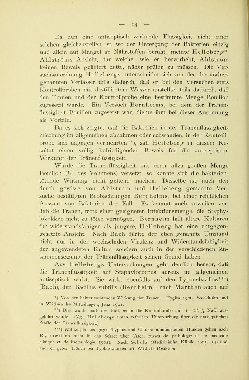 Da nun eine antiseptisch wirkende Flüssigkeit nicht einer solchen gleichzustellen ist, wo der Untergang der Bakterien einzig und allein auf Mangel an Nährstoffen beruht, meinte Helleberg*) Ahlströms Ansicht, für welche, wie er hervorhebt, Ahlström keinen Beweis geliefert hatte, näher prüfen zu müssen. Die Ver- suchsanordnung Hellebergs unterscheidet sich von der der vorher- genannten Verfasser teils dadurch, daß er bei den Versuchen stets Kontrollproben mit destilliertem Wasser anstellte, teils dadurch, daß den Tränen und der Kontrollprobe eine bestimmte Menge Bouillon zugesetzt wurde. Ein Versuch Bernheims, bei dem der Tränen- flüssigkeit Bouillon zugesetzt war, diente ihm bei dieser Anordnung als Vorbild. Da es sich zeigte, daß die Bakterien in der Tränenflüssigkeit- mischung im allgemeinen abnahmen oder schwanden, in der Kontroll- probe sich dagegen vermehrten**), sah Helleberg in diesem Re- sultat einen völlig befriedigenden Beweis für die antiseptische Wirkung der Tränenflüssigkeit. Wurde die Tränenflüssigkeit mit einer allzu großen Menge Bouillon (1/2 des Volumens) versetzt, so konnte sich die bakterien- tötende Wirkung nicht geltend machen. Dasselbe ist, nach den durch gewisse von Ahl ström und Helleberg gemachte Ver- suche bestätigten Beobachtungen Bernheims, bei einer reichlichen Aussaat von Bakterien der Fall. Es kommt auch zuwTeilen vor, daß die Tränen, trotz einer geeigneten Infektionsmenge, die Staphy- lokokken nicht zu töten vermögen. Bern heim hält ältere Kulturen für widerstandsfähiger als jüngere, Helleberg hat eine entgegen- gesetzte Ansicht. Nach Bach dürfte der eben genannte Umstand nicht nur in der wechselnden Virulenz und Widerstandsfähigkeit der angewendeten Kultur, sondern auch in der verschiedenen Zu- sammensetzung der Tränenflüssigkeit seinen Grund haben. Aus Hellebergs Untersuchungen geht deutlich hervor, daß die Tränenflüssigkeit auf Staphylococcus aureus im allgemeinen antiseptisch wirkt. Sie wirkt ebenfalls auf den Typhusbazillus***) (Bach), den Bacillus subtilis (Bernheim), nach Marthen auch auf *) Von der bakterientötenden Wirkung der Tränen. Hygiea 1900; Stockholm und in Widmarks Mitteilungen, Jena 1901. / **) Dies wurde auch der Fall, wenn die Kontrollprobe mit 1 —1,5% NaCl aus- geführt wurde. (Vgl. Hellebergs unten referierte Untersuchung über die antiseptischen Stoffe der Tränenflüssigkeit.) ***) Antikörper bei gegen Typhus und Cholera immunisierten Hunden gehen nach Rymowitsch nicht in das Sekret über (Arch. russes de pathologie et de medicine clinique et de bacteriologie 1902). Nach Schulz (Medizinische Klinik 1905, 54) und anderen geben Tränen bei Typhuskranken oft Widals Reaktion.