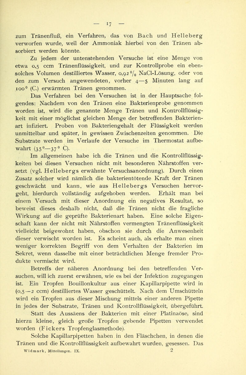 zum Tränenfluß, ein Verfahren, das von Bach und Helleberg verworfen wurde, weil der Ammoniak hierbei von den Tränen ab- sorbiert werden könnte. Zu jedem der untenstehenden Versuche ist eine Menge von etwa 0,5 ccm Tränenflüssigkeit, und zur Kontrollprobe ein eben- solches Volumen destilliertes Wasser, 0,92 °/0 NaCl-Lösung, oder von den zum Versuch angewendeten, vorher 4—5 Minuten lang auf ioo° (C.) erwärmten Tränen genommen. Das Verfahren bei den Versuchen ist in der Hauptsache fol- gendes: Nachdem von den Tränen eine Bakterienprobe genommen worden ist, wird die genannte Menge Tränen und Kontrollflüssig- keit mit einer möglichst gleichen Menge der betreffenden Bakterien- art infiziert. Proben von Bakteriengehalt der Flüssigkeit werden unmittelbar und später, in gewissen Zwischenzeiten genommen. Die Substrate werden im Verlaufe der Versuche im Thermostat aufbe- wahrt (35°—37° Q- Im allgemeinen habe ich die Tränen und die Kontrollflüssig- keiten bei diesen Versuchen nicht mit besonderen Nährstoffen ver- setzt (vgl. Hellebergs erwähnte Versuchsanordnung). Durch einen Zusatz solcher wird nämlich die bakterientötende Kraft der Tränen geschwächt und kann, wie aus Hellebergs Versuchen hervor- geht, hierdurch vollständig aufgehoben werden. Erhält man bei einem Versuch mit dieser Anordnung ein negatives Resultat, so beweist dieses deshalb nicht, daß die Tränen nicht die fragliche Wirkung auf die geprüfte Bakterienart haben. Eine solche Eigen- schaft kann der nicht mit Nährstoffen vermengten Tränenflüssigkeit vielleicht beigewohnt haben, obschon sie durch die Anwesenheit dieser verwischt worden ist. Es scheint auch, als erhalte man einen weniger korrekten Begriff von dem Verhalten der Bakterien im Sekret, wenn dasselbe mit einer beträchtlichen Menge fremder Pro- dukte vermischt wird. Betreffs der näheren Anordnung bei den betreffenden Ver- suchen, will ich zuerst erwähnen, wie es bei der Infektion zugegangen ist. Ein Tropfen Bouillonkultur aus einer Kapillarpipette wird in (0,5—2 ccm) destilliertes Wasser geschüttelt. Nach dem Umschütteln wird ein Tropfen aus dieser Mischung mittels einer anderen Pipette in jedes der Substrate, Tränen und Kontrollflüssigkeit, übergeführt. Statt des Aussäens der Bakterien mit einer Piatinaöse, sind hierzu kleine, gleich große Tropfen gebende Pipetten verwendet worden (Fickers Tropfenglasmethode). Solche Kapillarpipetten haben in den Fläschchen, in denen die Tränen und die Kontrollflüssigkeit aufbewahrt wurden, gesessen. Das