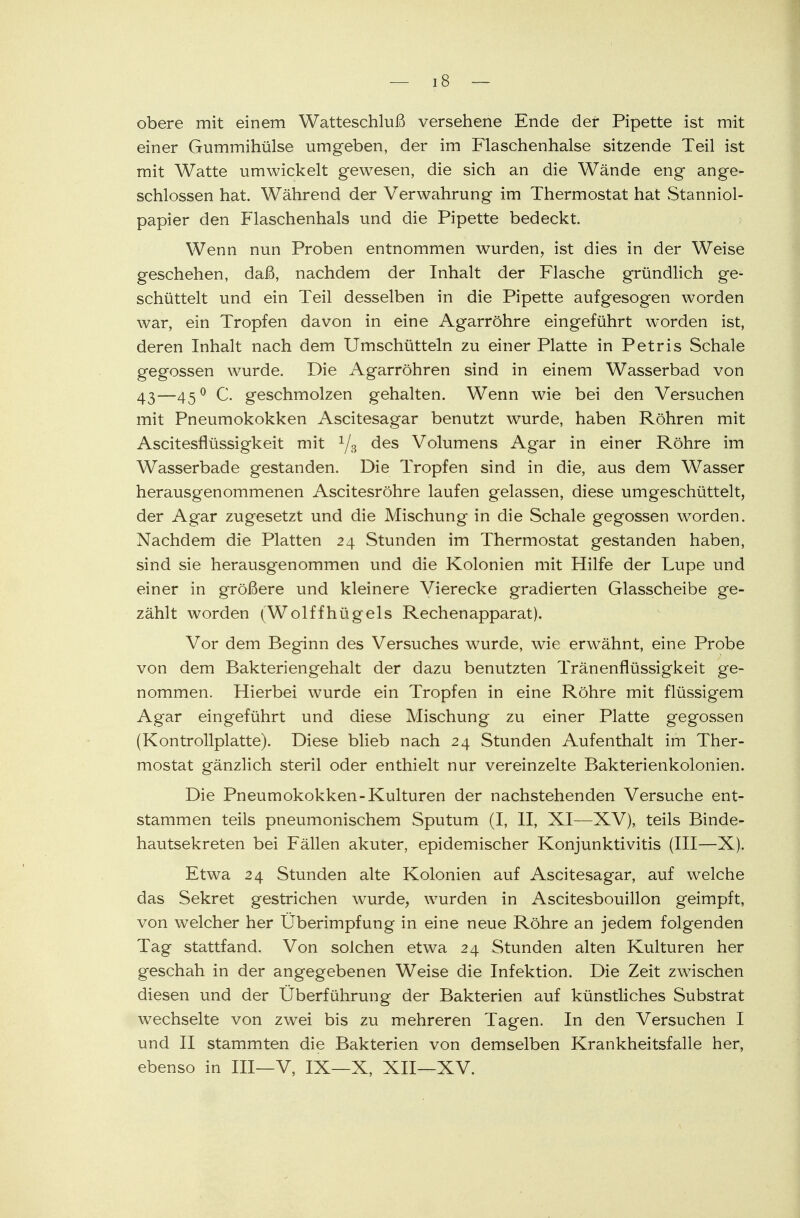 obere mit einem Watteschluß versehene Ende der Pipette ist mit einer Gummihülse umgeben, der im Flaschenhalse sitzende Teil ist mit Watte umwickelt gewesen, die sich an die Wände eng ange- schlossen hat. Während der Verwahrung im Thermostat hat Stanniol- papier den Flaschenhals und die Pipette bedeckt. Wenn nun Proben entnommen wurden, ist dies in der Weise geschehen, daß, nachdem der Inhalt der Flasche gründlich ge- schüttelt und ein Teil desselben in die Pipette aufgesogen worden war, ein Tropfen davon in eine Agarröhre eingeführt worden ist, deren Inhalt nach dem Umschütteln zu einer Platte in Petris Schale gegossen wurde. Die Agarröhren sind in einem Wasserbad von 43—45° C. geschmolzen gehalten. Wenn wie bei den Versuchen mit Pneumokokken Ascitesagar benutzt wurde, haben Röhren mit Ascitesflüssigkeit mit 1/s des Volumens Agar in einer Röhre im Wasserbade gestanden. Die Tropfen sind in die, aus dem Wasser herausgenommenen Ascitesröhre laufen gelassen, diese umgeschüttelt, der Agar zugesetzt und die Mischung in die Schale gegossen worden. Nachdem die Platten 24 Stunden im Thermostat gestanden haben, sind sie herausgenommen und die Kolonien mit Hilfe der Lupe und einer in größere und kleinere Vierecke gradierten Glasscheibe ge- zählt worden (Wolffhügels Rechenapparat). Vor dem Beginn des Versuches wurde, wie erwähnt, eine Probe von dem Bakteriengehalt der dazu benutzten Tränenflüssigkeit ge- nommen. Hierbei wurde ein Tropfen in eine Röhre mit flüssigem Agar eingeführt und diese Mischung zu einer Platte gegossen (Kontrollplatte). Diese blieb nach 24 Stunden Aufenthalt im Ther- mostat gänzlich steril oder enthielt nur vereinzelte Bakterienkolonien. Die Pneumokokken-Kulturen der nachstehenden Versuche ent- stammen teils pneumonischem Sputum (I, II, XI—XV), teils Binde- hautsekreten bei Fällen akuter, epidemischer Konjunktivitis (III—X). Etwa 24 Stunden alte Kolonien auf Ascitesagar, auf welche das Sekret gestrichen wurde, wurden in Ascitesbouillon geimpft, von welcher her Überimpfung in eine neue Röhre an jedem folgenden Tag stattfand. Von solchen etwa 24 Stunden alten Kulturen her geschah in der angegebenen Weise die Infektion. Die Zeit zwischen diesen und der Überführung der Bakterien auf künstliches Substrat wechselte von zwei bis zu mehreren Tagen. In den Versuchen I und II stammten die Bakterien von demselben Krankheitsfalle her, ebenso in III—V, IX—X, XII—XV.