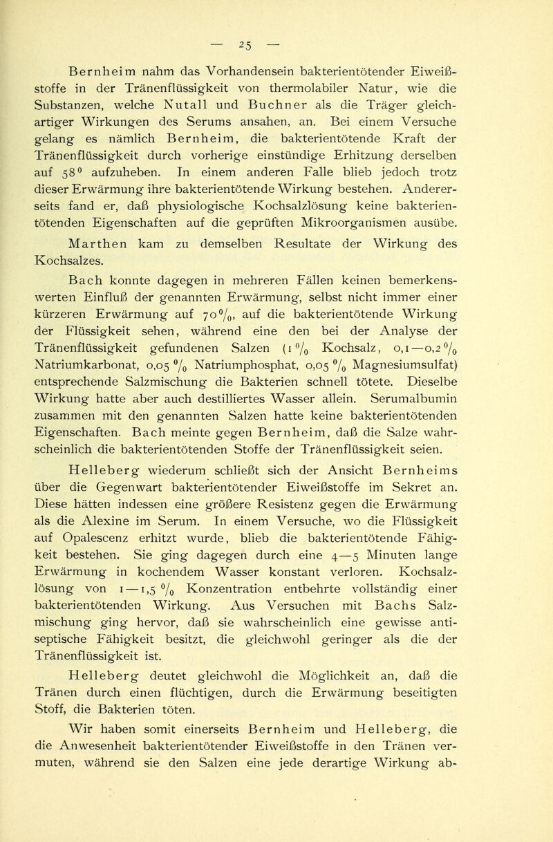 Bernheim nahm das Vorhandensein bakterientötender Eiweiß- stoffe in der Tränenflüssigkeit von thermolabiler Natur, wie die Substanzen, welche Nutall und Buchner als die Träger gleich- artiger Wirkungen des Serums ansahen, an. Bei einem Versuche gelang es nämlich Bern heim, die bakterientötende Kraft der Tränenflüssigkeit durch vorherige einstündige Erhitzung derselben auf 580 aufzuheben. In einem anderen Falle blieb jedoch trotz dieser Erwärmung ihre bakterientötende Wirkung bestehen. Anderer- seits fand er, daß physiologische Kochsalzlösung keine bakterien- tötenden Eigenschaften auf die geprüften Mikroorganismen ausübe. Marthen kam zu demselben Resultate der Wirkung des Kochsalzes. Bach konnte dagegen in mehreren Fällen keinen bemerkens- werten Einfluß der genannten Erwärmung, selbst nicht immer einer kürzeren Erwärmung auf 70%, auf die bakterientötende Wirkung der Flüssigkeit sehen, während eine den bei der Analyse der Tränenflüssigkeit gefundenen Salzen (1% Kochsalz, 0,1—0,2 °/0 Natriumkarbonat, 0,05 °/0 Natriumphosphat, 0,05 % Magnesiumsulfat) entsprechende Salzmischung die Bakterien schnell tötete. Dieselbe Wirkung hatte aber auch destilliertes Wasser allein. Serumalbumin zusammen mit den genannten Salzen hatte keine bakterientötenden Eigenschaften. Bach meinte gegen Bernheim, daß die Salze wahr- scheinlich die bakterientötenden Stoffe der Tränenflüssigkeit seien. Helleberg wiederum schließt sich der Ansicht Bernheims über die Gegenwart bakterientötender Eiweißstoffe im Sekret an. Diese hätten indessen eine größere Resistenz gegen die Erwärmung als die Alexine im Serum. In einem Versuche, wo die Flüssigkeit auf Opalescenz erhitzt wurde, blieb die bakterientötende Fähig- keit bestehen. Sie ging dagegen durch eine 4—5 Minuten lange Erwärmung in kochendem Wasser konstant verloren. Kochsalz- lösung von 1 —1,5 °/0 Konzentration entbehrte vollständig einer bakterientötenden Wirkung. Aus Versuchen mit Bachs Salz- mischung ging hervor, daß sie wahrscheinlich eine gewisse anti- septische Fähigkeit besitzt, die gleichwohl geringer als die der Tränenflüssigkeit ist. Helleberg deutet gleichwohl die Möglichkeit an, daß die Tränen durch einen flüchtigen, durch die Erwärmung beseitigten Stoff, die Bakterien töten. Wir haben somit einerseits Bern heim und Helleberg, die die Anwesenheit bakterientötender Eiweißstoffe in den Tränen ver- muten, während sie den Salzen eine jede derartige Wirkung ab-