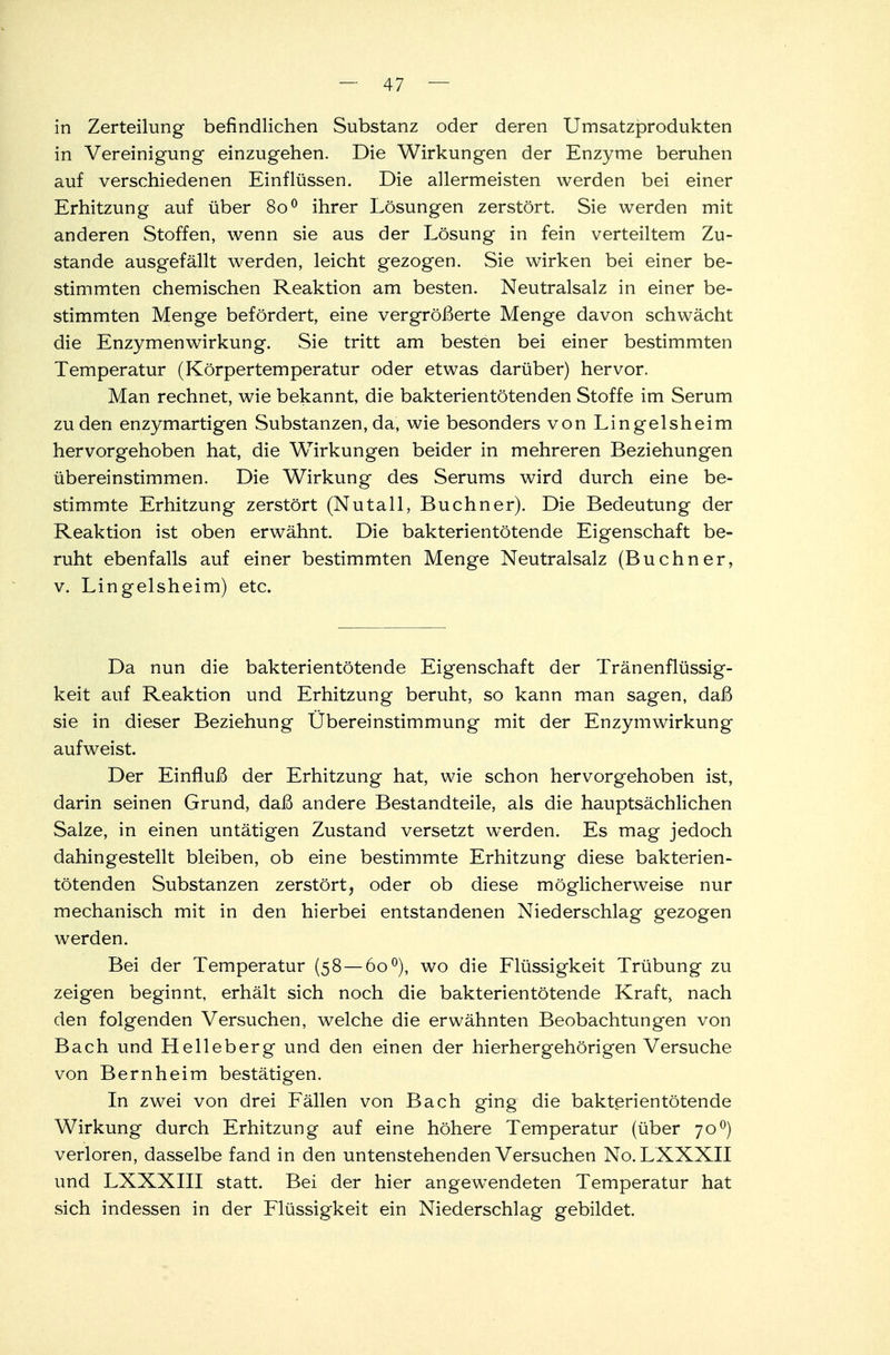 in Zerteilung befindlichen Substanz oder deren Umsatzprodukten in Vereinigung einzugehen. Die Wirkungen der Enzyme beruhen auf verschiedenen Einflüssen. Die allermeisten werden bei einer Erhitzung auf über 800 ihrer Lösungen zerstört. Sie werden mit anderen Stoffen, wenn sie aus der Lösung in fein verteiltem Zu- stande ausgefällt werden, leicht gezogen. Sie wirken bei einer be- stimmten chemischen Reaktion am besten. Neutralsalz in einer be- stimmten Menge befördert, eine vergrößerte Menge davon schwächt die Enzymenwirkung. Sie tritt am besten bei einer bestimmten Temperatur (Körpertemperatur oder etwas darüber) hervor. Man rechnet, wie bekannt, die bakterien töten den Stoffe im Serum zu den enzymartigen Substanzen, da, wie besonders von Lingelsheim hervorgehoben hat, die Wirkungen beider in mehreren Beziehungen übereinstimmen. Die Wirkung des Serums wird durch eine be- stimmte Erhitzung zerstört (Nutall, Buchner). Die Bedeutung der Reaktion ist oben erwähnt. Die bakterientötende Eigenschaft be- ruht ebenfalls auf einer bestimmten Menge Neutralsalz (Buchner, v. Lingelsheim) etc. Da nun die bakterientötende Eigenschaft der Tränenflüssig- keit auf Reaktion und Erhitzung beruht, so kann man sagen, daß sie in dieser Beziehung Ubereinstimmung mit der Enzymwirkung aufweist. Der Einfluß der Erhitzung hat, wie schon hervorgehoben ist, darin seinen Grund, daß andere Bestandteile, als die hauptsächlichen Salze, in einen untätigen Zustand versetzt werden. Es mag jedoch dahingestellt bleiben, ob eine bestimmte Erhitzung diese bakterien- tötenden Substanzen zerstört, oder ob diese möglicherweise nur mechanisch mit in den hierbei entstandenen Niederschlag gezogen werden. Bei der Temperatur (58 — 60 °), wo die Flüssigkeit Trübung zu zeigen beginnt, erhält sich noch die bakterientötende Kraft, nach den folgenden Versuchen, welche die erwähnten Beobachtungen von Bach und Helleberg und den einen der hierhergehörigen Versuche von Bernheim bestätigen. In zwei von drei Fällen von Bach ging die bakterien tötende Wirkung durch Erhitzung auf eine höhere Temperatur (über 700) verloren, dasselbe fand in den untenstehenden Versuchen No. LXXXII und LXXXIII statt. Bei der hier angewendeten Temperatur hat sich indessen in der Flüssigkeit ein Niederschlag gebildet.