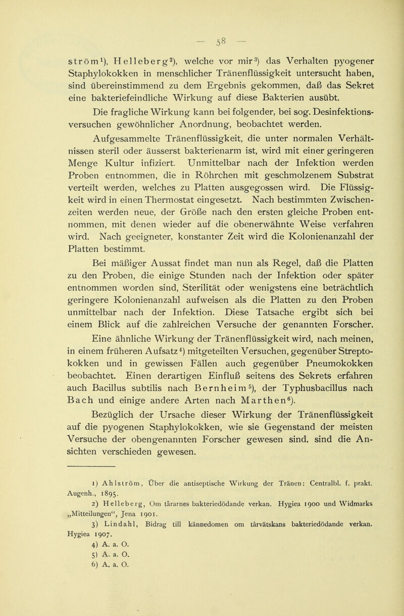 ström1), Helleberg2), welche vor mir3) das Verhalten pyogener Staphylokokken in menschlicher Tränenflüssigkeit untersucht haben, sind übereinstimmend zu dem Ergebnis gekommen, daß das Sekret eine bakteriefeindliche Wirkung auf diese Bakterien ausübt. Die fragliche Wirkung kann bei folgender, bei sog. Desinfektions- versuchen gewöhnlicher Anordnung, beobachtet werden. Aufgesammelte Tränenflüssigkeit, die unter normalen Verhält- nissen steril oder äusserst bakterienarm ist, wird mit einer geringeren Menge Kultur infiziert. Unmittelbar nach der Infektion werden Proben entnommen, die in Röhrchen mit geschmolzenem Substrat verteilt werden, welches zu Platten ausgegossen wird. Die Flüssig- keit wird in einen Thermostat eingesetzt. Nach bestimmten Zwischen- zeiten werden neue, der Größe nach den ersten gleiche Proben ent- nommen, mit denen wieder auf die obenerwähnte Weise verfahren wird. Nach geeigneter, konstanter Zeit wird die Kolonienanzahl der Platten bestimmt. Bei mäßiger Aussat findet man nun als Regel, daß die Platten zu den Proben, die einige Stunden nach der Infektion oder später entnommen worden sind, Sterilität oder wenigstens eine beträchtlich geringere Kolonienanzahl aufweisen als die Platten zu den Proben unmittelbar nach der Infektion. Diese Tatsache ergibt sich bei einem Blick auf die zahlreichen Versuche der genannten Forscher. Eine ähnliche Wirkung der Tränenflüssigkeit wird, nach meinen, in einem früheren Aufsatz4) mitgeteilten Versuchen, gegenüber Strepto- kokken und in gewissen Fällen auch gegenüber Pneumokokken beobachtet. Einen derartigen Einfluß seitens des Sekrets erfahren auch Bacillus subtilis nach Bernheim5), der Typhusbacillus nach Bach und einige andere Arten nach Marthen6). Bezüglich der Ursache dieser Wirkung der Tränenflüssigkeit auf die pyogenen Staphylokokken, wie sie Gegenstand der meisten Versuche der obengenannten Forscher gewesen sind, sind die An- sichten verschieden gewesen. 1) Ahlström, Über die antiseptische Wirkung der Tränen: Centralbl. f. prakt. Augenh., 1895. 2) Helleberg, Om tärarnes bakteriedödande verkan. Hygiea 1900 und Widmarks „Mitteilungen'', Jena 1901. 3) Lindahl, Bidrag tili kännedomen om tärvätskans bakteriedödande verkan. Hygiea 1907. 4) A. a. O. 5) A. a. O.