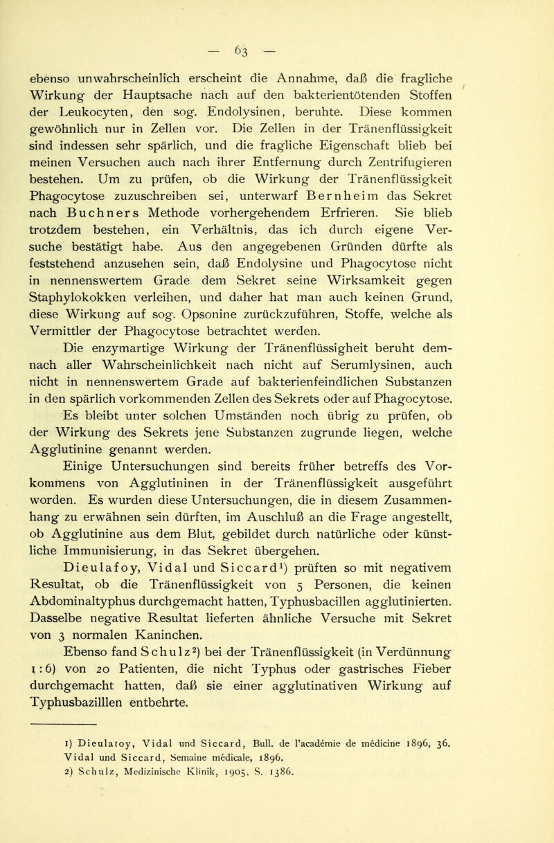 ebenso unwahrscheinlich erscheint die Annahme, daß die fragliche Wirkung der Hauptsache nach auf den bakterientötenden Stoffen der Leukocyten, den sog. Endolysinen, beruhte. Diese kommen gewöhnlich nur in Zellen vor. Die Zellen in der Tränenflüssigkeit sind indessen sehr spärlich, und die fragliche Eigenschaft blieb bei meinen Versuchen auch nach ihrer Entfernung durch Zentrifugieren bestehen. Um zu prüfen, ob die Wirkung der Tränenflüssigkeit Phagocytose zuzuschreiben sei, unterwarf Bern heim das Sekret nach Buchners Methode vorhergehendem Erfrieren. Sie blieb trotzdem bestehen, ein Verhältnis, das ich durch eigene Ver- suche bestätigt habe. Aus den angegebenen Gründen dürfte als feststehend anzusehen sein, daß Endolysine und Phagocytose nicht in nennenswertem Grade dem Sekret seine Wirksamkeit gegen Staphylokokken verleihen, und daher hat man auch keinen Grund, diese Wirkung auf sog. Opsonine zurückzuführen, Stoffe, welche als Vermittler der Phagocytose betrachtet werden. Die enzymartige Wirkung der Tränenflüssigheit beruht dem- nach aller Wahrscheinlichkeit nach nicht auf Serumlysinen, auch nicht in nennenswertem Grade auf bakterienfeindlichen Substanzen in den spärlich vorkommenden Zellen des Sekrets oder auf Phagocytose. Es bleibt unter solchen Umständen noch übrig zu prüfen, ob der Wirkung des Sekrets jene Substanzen zugrunde liegen, welche Agglutinine genannt werden. Einige Untersuchungen sind bereits früher betreffs des Vor- kommens von Agglutininen in der Tränenflüssigkeit ausgeführt worden. Es wurden diese Untersuchungen, die in diesem Zusammen- hang zu erwähnen sein dürften, im Auschluß an die Frage angestellt, ob Agglutinine aus dem Blut, gebildet durch natürliche oder künst- liche Immunisierung, in das Sekret übergehen. Dieulafoy, Vi dal und Siccard1) prüften so mit negativem Resultat, ob die Tränenflüssigkeit von 5 Personen, die keinen Abdominaltyphus durchgemacht hatten, Typhusbacillen agglutinierten. Dasselbe negative Resultat lieferten ähnliche Versuche mit Sekret von 3 normalen Kaninchen. Ebenso fand Schulz2) bei der Tränenflüssigkeit (in Verdünnung l : 6) von 20 Patienten, die nicht Typhus oder gastrisches Fieber durchgemacht hatten, daß sie einer agglutinativen Wirkung auf Typhusbazilllen entbehrte. 1) Dieulatoy, Vidal und Siccard, Bull, de l'academie de mediane 1896, 36. Vidal und Siccard, Semaine medicale, 1896. 2) Schulz, Medizinische Klinik, 1905, S. 1386.