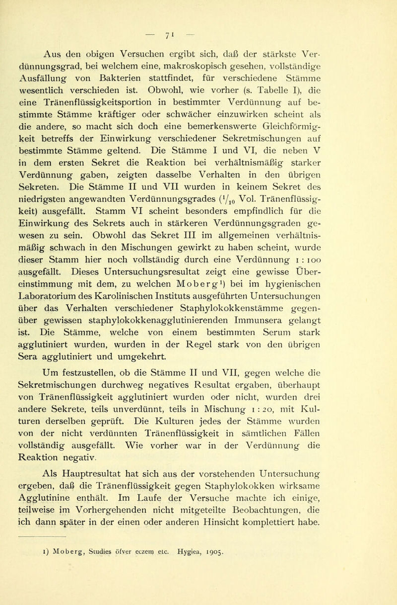 Aus den obigen Versuchen ergibt sich, daß der stärkste Ver- dünnungsgrad, bei welchem eine, makroskopisch gesehen, vollständige Ausfällung von Bakterien stattfindet, für verschiedene Stämme wesentlich verschieden ist. Obwohl, wie vorher (s. Tabelle I), die eine Tränenflüssigkeitsportion in bestimmter Verdünnung auf be- stimmte Stämme kräftiger oder schwächer einzuwirken scheint als die andere, so macht sich doch eine bemerkenswerte Gleichförmig- keit betreffs der Einwirkung verschiedener Sekretmischungen auf bestimmte Stämme geltend. Die Stämme I und VI, die neben V in dem ersten Sekret die Reaktion bei verhältnismäßig starker Verdünnung gaben, zeigten dasselbe Verhalten in den übrigen Sekreten. Die Stämme II und VII wurden in keinem Sekret des niedrigsten angewandten Verdünnungsgrades (l/l0 Vol. Tränenflüssig- keit) ausgefällt. Stamm VI scheint besonders empfindlich für die Einwirkung des Sekrets auch in stärkeren Verdünnungsgraden ge* wesen zu sein. Obwohl das Sekret III im allgemeinen verhältnis- mäßig schwach in den Mischungen gewirkt zu haben scheint, wurde dieser Stamm hier noch vollständig durch eine Verdünnung i : 100 ausgefällt. Dieses Untersuchungsresultat zeigt eine gewisse Über- einstimmung mit dem, zu welchen Moberg1) bei im hygienischen Laboratorium des Karolinischen Instituts ausgeführten Untersuchungen über das Verhalten verschiedener Staphylokokkenstämme gegen- über gewissen staphylokokkenagglutinierenden Immunsera gelangt ist. Die Stämme, welche von einem bestimmten Serum stark agglutiniert wurden, wurden in der Regel stark von den übrigen Sera agglutiniert und umgekehrt. Um festzustellen, ob die Stämme II und VII, gegen welche die Sekretmischungen durchweg negatives Resultat ergaben, überhaupt von Tränenflüssigkeit agglutiniert wurden oder nicht, wurden drei andere Sekrete, teils unverdünnt, teils in Mischung i : 20, mit Kul- turen derselben geprüft. Die Kulturen jedes der Stämme wurden von der nicht verdünnten Tränenflüssigkeit in sämtlichen Fällen vollständig ausgefällt. Wie vorher war in der Verdünnung die Reaktion negativ. Als Hauptresultat hat sich aus der vorstehenden Untersuchung ergeben, daß die Tränenflüssigkeit gegen Staphylokokken wirksame Agglutinine enthält. Im Laufe der Versuche machte ich einige, teilweise im Vorhergehenden nicht mitgeteilte Beobachtungen, die ich dann später in der einen oder anderen Hinsicht komplettiert habe.