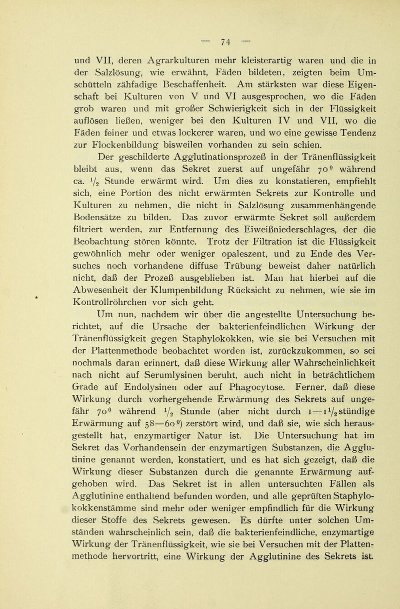 und VII, deren Agrarkulturen mehr kleisterartig waren und die in der Salzlösung, wie erwähnt, Fäden bildeten, zeigten beim Um- schütteln zähfadige Beschaffenheit. Am stärksten war diese Eigen- schaft bei Kulturen von V und VI ausgesprochen, wo die Fäden grob waren und mit großer Schwierigkeit sich in der Flüssigkeit auflösen ließen, weniger bei den Kulturen IV und VII, wo die Fäden feiner und etwas lockerer waren, und wo eine gewisse Tendenz zur Flockenbildung bisweilen vorhanden zu sein schien. Der geschilderte Agglutinationsprozeß in der Tränenflüssigkeit bleibt aus, wenn das Sekret zuerst auf ungefähr 700 während ca. Y2 Stunde erwärmt wird. Um dies zu konstatieren, empfiehlt sich, eine Portion des nicht erwärmten Sekrets zur Kontrolle und Kulturen zu nehmen, die nicht in Salzlösung zusammenhängende Bodensätze zu bilden. Das zuvor erwärmte Sekret soll außerdem filtriert werden, zur Entfernung des Eiweißniederschlages, der die Beobachtung stören könnte. Trotz der Filtration ist die Flüssigkeit gewöhnlich mehr oder weniger opaleszent, und zu Ende des Ver- suches noch vorhandene diffuse Trübung beweist daher natürlich nicht, daß der Prozeß ausgeblieben ist. Man hat hierbei auf die Abwesenheit der Klumpenbildung Rücksicht zu nehmen, wie sie im Kontrollröhrchen vor sich geht. Um nun, nachdem wir über die angestellte Untersuchung be- richtet, auf die Ursache der bakterienfeindlichen Wirkung der Tränenflüssigkeit gegen Staphylokokken, wie sie bei Versuchen mit der Plattenmethode beobachtet worden ist, zurückzukommen, so sei nochmals daran erinnert, daß diese Wirkung aller Wahrscheinlichkeit nach nicht auf Serumlysinen beruht, auch nicht in beträchtlichem Grade auf Endolysinen oder auf Phagocytose. Ferner, daß diese Wirkung durch vorhergehende Erwärmung des Sekrets auf unge- fähr 700 während 1/2 Stunde (aber nicht durch 1 — stündige Erwärmung auf 58—60 °) zerstört wird, und daß sie, wie sich heraus- gestellt hat, enzymartiger Natur ist. Die Untersuchung hat im Sekret das Vorhandensein der enzymartigen Substanzen, die Agglu- tinine genannt werden, konstatiert, und es hat sich gezeigt, daß die Wirkung dieser Substanzen durch die genannte Erwärmung auf- gehoben wird. Das Sekret ist in allen untersuchten Fällen als Agglutinine enthaltend befunden worden, und alle geprüften Staphylo- kokkenstämme sind mehr oder weniger empfindlich für die Wirkung dieser Stoffe des Sekrets gewesen. Es dürfte unter solchen Um- ständen wahrscheinlich sein, daß die bakterienfeindliche, enzymartige Wirkung der Tränenflüssigkeit, wie sie bei Versuchen mit der Platten- methode hervortritt, eine Wirkung der Agglutinine des Sekrets ist