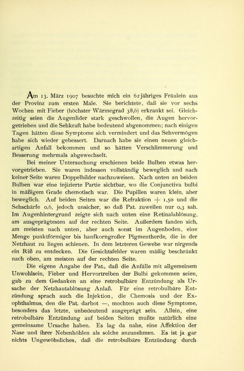 Am 13. März 1907 besuchte mich ein 62 jähriges Fräulein aus der Provinz zum ersten Male. Sie berichtete, daß sie vor sechs Wochen mit Fieber (höchster Wärmegrad 38,6) erkrankt sei. Gleich- zeitig seien die Augenlider stark geschwollen, die Augen hervor- getrieben und die Sehkraft habe bedeutend abgenommen; nach einigen Tagen hätten diese Symptome sich vermindert und das Sehvermögen habe sich wieder gebessert. Darnach habe sie einen neuen gleich- artigen Anfall bekommen und so hätten Verschlimmerung und Besserung mehrmals abgewechselt. Bei meiner Untersuchung erschienen beide Bulben etwas her- vorgetrieben. Sie waren indessen vollständig beweglich und nach keiner Seite waren Doppelbilder nachzuweisen. Nach unten an beiden Bulben war eine injizierte Partie sichtbar, wo die Conjunctiva bulbi in mäßigem Grade chemotisch war. Die Pupillen waren klein, aber beweglich. Auf beiden Seiten war die Refraktion -j- 1,50 und die Sehschärfe 0,6, jedoch unsicher, so daß Pat. zuweilen nur 0,3 sah. Im Augenhintergrund zeigte sich nach unten eine Retinalablösung, am ausgeprägtesten auf der rechten Seite. Außerdem fanden sich, am meisten nach unten, aber auch sonst im Augenboden, eine Menge punktförmiger bis hanfkorngroßer Pigmentherde, die in der Netzhaut zu liegen schienen. In dem letzteren Gewebe war nirgends ein Riß zu entdecken. Die Gesichtsfelder waren mäßig beschränkt nach oben, am meisten auf der rechten Seite. Die eigene Angabe der Pat, daß die Anfälle mit allgemeinem Unwohlsein, Fieber und Hervortreiben der Bulbi gekommen seien, gab zu dem Gedanken an eine retrobulbäre Entzündung als Ur- sache der Netzhautablösung Anlaß. Für eine retrobulbäre Ent- zündung sprach auch die Injektion, die Chemosis und der Ex- ophthalmus, den die Pat. darbot —, mochten auch diese Symptome, besonders das letzte, unbedeutend ausgeprägt sein. Allein, eine retrobulbäre Entzündung auf beiden Seiten mußte natürlich eine gemeinsame Ursache haben. Es lag da nahe, eine Affektion der Nase und ihrer Nebenhöhlen als solche anzunehmen. Es ist ja gar nichts Ungewöhnliches, daß die retrobulbäre Entzündung durch