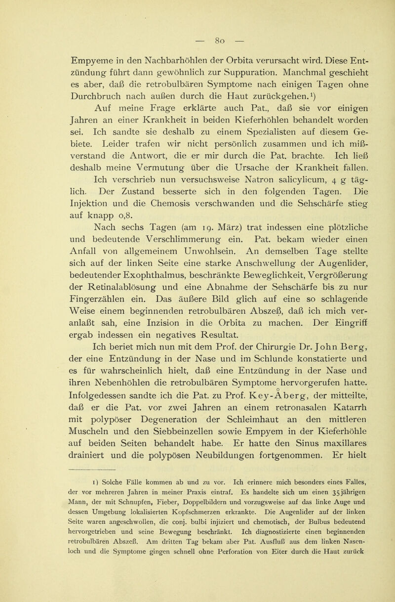 Empyeme in den Nachbarhöhlen der Orbita verursacht wird. Diese Ent- zündung führt dann gewöhnlich zur Suppuration. Manchmal geschieht es aber, daß die retrobulbären Symptome nach einigen Tagen ohne Durchbruch nach außen durch die Haut zurückgehen.1) Auf meine Frage erklärte auch Pat., daß sie vor einigen Jahren an einer Krankheit in beiden Kieferhöhlen behandelt worden sei. Ich sandte sie deshalb zu einem Spezialisten auf diesem Ge- biete. Leider trafen wir nicht persönlich zusammen und ich miß- verstand die Antwort, die er mir durch die Pat. brachte. Ich ließ deshalb meine Vermutung über die Ursache der Krankheit fallen. Ich verschrieb nun versuchsweise Natron salicylicum, 4 g täg- lich. Der Zustand besserte sich in den folgenden Tagen. Die Injektion und die Chemosis verschwanden und die Sehschärfe stieg auf knapp 0,8. Nach sechs Tagen (am 19. März) trat indessen eine plötzliche und bedeutende Verschlimmerung ein. Pat. bekam wieder einen Anfall von allgemeinem Unwohlsein. An demselben Tage stellte sich auf der linken Seite eine starke Anschwellung der Augenlider, bedeutender Exophthalmus, beschränkte Beweglichkeit, Vergrößerung der Retinalablösung und eine Abnahme der Sehschärfe bis zu nur Fingerzählen ein. Das äußere Bild glich auf eine so schlagende Weise einem beginnenden retrobulbären Abszeß, daß ich mich ver- anlaßt sah, eine Inzision in die Orbita zu machen. Der Eingriff ergab indessen ein negatives Resultat. Ich beriet mich nun mit dem Prof. der Chirurgie Dr. John Berg, der eine Entzündung in der Nase und im Schlünde konstatierte und es für wahrscheinlich hielt, daß eine Entzündung in der Nase und ihren Nebenhöhlen die retrobulbären Symptome hervorgerufen hatte. o Infolgedessen sandte ich die Pat. zu Prof. Key-Aberg, der mitteilte, daß er die Pat. vor zwei Jahren an einem retronasalen Katarrh mit polypöser Degeneration der Schleimhaut an den mittleren Muscheln und den Siebbeinzellen sowie Empyem in der Kieferhöhle auf beiden Seiten behandelt habe. Er hatte den Sinus maxillares drainiert und die polypösen Neubildungen fortgenommen. Er hielt 1) Solche Fälle kommen ab und zu vor. Ich erinnere mich besonders eines Falles, der vor mehreren Jahren in meiner Praxis eintraf. Es handelte sich um einen 35jährigen Mann, der mit Schnupfen, Fieber, Doppelbildern und vorzugsweise auf das linke Auge und dessen Umgebung lokalisierten Kopfschmerzen erkrankte. Die Augenlider auf der linken Seite waren angeschwollen, die conj. bulbi injiziert und chemotisch, der Bulbus bedeutend hervorgetrieben und seine Bewegung beschränkt. Ich diagnostizierte einen beginnenden retrobulbären Abszeß. Am dritten Tag bekam aber Pat. Ausfluß aus dem linken Nasen- loch und die Symptome gingen schnell ohne Perforation von Eiter durch die Haut zurück