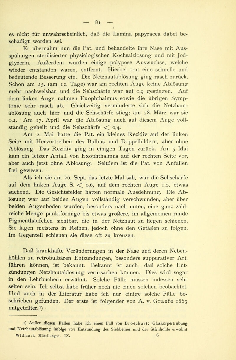 es nicht für unwahrscheinlich, daß die Lamina papyracea dabei be- schädigt worden sei. Er übernahm nun die Pat. und behandelte ihre Nase mit Aus- spülungen sterilisierter physiologischer Kochsalzlösung und mit Jod- glyzerin. Außerdem wurden einige polypöse Auswüchse, welche wieder entstanden waren, entfernt. Hierbei trat eine schnelle und bedeutende Besserung ein. Die Netzhautablösung ging rasch zurück. Schon am 25. (am 12. Tage) war am rechten Auge keine Ablösung mehr nachweisbar und die Sehschärfe war auf 0.9 gestiegen. Auf dem linken Auge nahmen Exophthalmus sowie die übrigen Symp- tome sehr rasch ab. Gleichzeitig verminderte sich die Netzhaut- ablösung auch hier und die Sehschärfe stieg; am 28. März war sie 0,2. Am 17. April war die Ablösung auch auf diesem Auge voll- ständig geheilt und die Sehschärfe <C 0.4. Am 2. Mai hatte die Pat. ein kleines Rezidiv auf der linken Seite mit Hervortreiben des Bulbus und Doppelbildern, aber ohne Ablösung. Das Rezidiv ging in einigen Tagen zurück. Am 5. Mai kam ein letzter Anfall von Exophthalmus auf der rechten Seite vor, aber auch jetzt ohne Ablösung. Seitdem ist die Pat. von Anfällen frei gewesen. Als ich sie am 26. Sept. das letzte Mal sah, war die Sehschärfe auf dem linken Auge S. <^ 0,6, auf dem rechten Auge 1,0, etwas suchend. Die Gesichtsfelder hatten normale Ausdehnung. Die Ab- lösung war auf beiden Augen vollständig verschwunden, aber über beiden Augenböden wurden, besonders nach unten, eine ganz zahl- reiche Menge punktförmige bis etwas größere, im allgemeinen runde Pigmenthäufchen sichtbar, die in der Netzhaut zu liegen schienen. Sie lagen meistens in Reihen, jedoch ohne den Gefäßen zu folgen. Im Gegenteil schienen sie diese oft zu kreuzen. Daß krankhafte Veränderungen in der Nase und deren Neben- höhlen zu retrobulbären Entzündungen, besonders suppurativer Art, führen können, ist bekannt. Bekannt ist auch, daß solche Ent- zündungen Netzhautablösung verursachen können. Dies wird sogar in den Lehrbüchern erwähnt. Solche Fälle müssen indessen sehr selten sein. Ich selbst habe früher noch nie einen solchen beobachtet. Und auch in der Literatur habe ich nur einige solche Fälle be- schrieben gefunden. Der erste ist folgender von A. v. Graefe 1863 mitgeteilter.x) 1) Außer diesen Fällen habe ich einen Fall von Broeckart: Glaskörpertrübung und Netzhautablösung infolge voi Entzündung des Siebbeines und der Stirnhöhle erwähnt Widmark, Mitteilungen. IX. 6