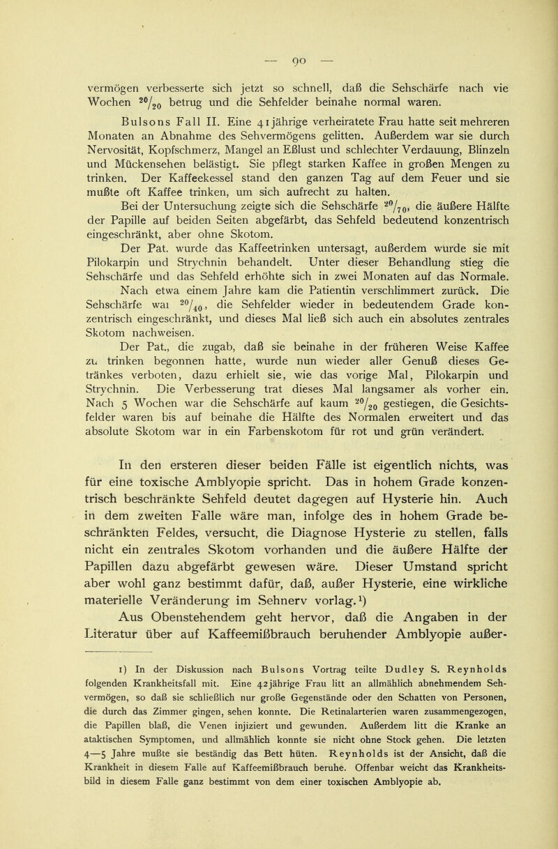 — 9° — vermögen verbesserte sich jetzt so schnell, daß die Sehschärfe nach vie Wochen 20/20 betrug und die Sehfelder beinahe normal waren. Bulsons Fall II. Eine 41jährige verheiratete Frau hatte seit mehreren Monaten an Abnahme des Sehvermögens gelitten. Außerdem war sie durch Nervosität, Kopfschmerz, Mangel an Eßlust und schlechter Verdauung, Blinzeln und Mückensehen belästigt. Sie pflegt starken Kaffee in großen Mengen zu trinken. Der Kaffeekessel stand den ganzen Tag auf dem Feuer und sie mußte oft Kaffee trinken, um sich aufrecht zu halten. Bei der Untersuchung zeigte sich die Sehschärfe ?°/70j die äußere Hälfte der Papille auf beiden Seiten abgefärbt, das Sehfeld bedeutend konzentrisch eingeschränkt, aber ohne Skotom. Der Pat. wurde das Kaffeetrinken untersagt, außerdem würde sie mit Pilokarpin und Strychnin behandelt. Unter dieser Behandlung stieg die Sehschärfe und das Sehfeld erhöhte sich in zwei Monaten auf das Normale. Nach etwa einem Jahre kam die Patientin verschlimmert zurück. Die Sehschärfe wai 20/40., die Sehfelder wieder in bedeutendem Grade kon- zentrisch eingeschränkt, und dieses Mal ließ sich auch ein absolutes zentrales Skotom nachweisen. Der Pat., die zugab, daß sie beinahe in der früheren Weise Kaffee zu trinken begonnen hatte, wurde nun wieder aller Genuß dieses Ge- tränkes verboten, dazu erhielt sie, wie das vorige Mal, Pilokarpin und Strychnin. Die Verbesserung trat dieses Mal langsamer als vorher ein. Nach 5 Wochen war die Sehschärfe auf kaum 20/20 gestiegen, die Gesichts- felder waren bis auf beinahe die Hälfte des Normalen erweitert und das absolute Skotom war in ein Farbenskotom für rot und grün verändert. In den ersteren dieser beiden Fälle ist eigentlich nichts, was für eine toxische Amblyopie spricht. Das in hohem Grade konzen- trisch beschränkte Sehfeld deutet dagegen auf Hysterie hin. Auch in dem zweiten Falle wäre man, infolge des in hohem Grade be- schränkten Feldes, versucht, die Diagnose Hysterie zu stellen, falls nicht ein zentrales Skotom vorhanden und die äußere Hälfte der Papillen dazu abgefärbt gewesen wäre. Dieser Umstand spricht aber wohl ganz bestimmt dafür, daß, außer Hysterie, eine wirkliche materielle Veränderung im Sehnerv vorlag.1) Aus Obenstehendem geht hervor, daß die Angaben in der Literatur über auf Kaffeemißbrauch beruhender Amblyopie außer- 1) In der Diskussion nach Bulsons Vortrag teilte Dudley S. Reynholds folgenden Krankheitsfall mit. Eine 42jährige Frau litt an allmählich abnehmendem Seh- vermögen, so daß sie schließlich nur große Gegenstände oder den Schatten von Personen, die durch das Zimmer gingen, sehen konnte. Die Retinalarterien waren zusammengezogen, die Papillen blaß, die Venen injiziert und gewunden. Außerdem litt die Kranke an ataktischen Symptomen, und allmählich konnte sie nicht ohne Stock gehen. Die letzten 4—5 Jahre mußte sie beständig das Bett hüten. Reynholds ist der Ansicht, daß die Krankheit in diesem Falle auf Kaffeemißbrauch beruhe. Offenbar weicht das Krankheits- bild in diesem Falle ganz bestimmt von dem einer toxischen Amblyopie ab.