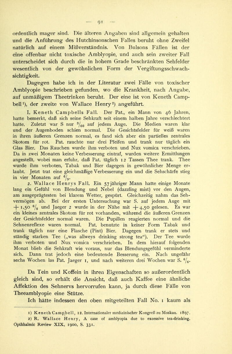 ordentlich mager sind. Die älteren Angaben sind allgemein gehalten und die Anführung des Hutchinsonschen Falles beruht ohne Zweifel natürlich auf einem Mißverständnis. Von Bulsons Fällen ist der eine offenbar nicht toxische Amblyopie, und auch sein zweiter Fall unterscheidet sich durch die in hohem Grade beschränkten Sehfelder wesentlich von der gewöhnlichen Form der Vergiftungsschwach- sichtigkeit. Dagegen habe ich in der Literatur zwei Fälle von toxischer Amblyopie beschrieben gefunden, wo die Krankheit, nach Angabe, auf unmäßigem Theetrinken beruht. Der eine ist von Keneth Camp- bell1), der zweite von Wallace Henry2) angeführt. 1. Keneth Campbeils Fall. Der Pat, ein Mann von 46 Jahren, hatte bemerkt, daß sich seine Sehkraft seit einem halben Jahre verschlechtert hatte. Zuletzt war S nur 3/60 auf jedem Auge. Die Medien waren klar und der Augenboden schien normal. Die Gesichtsfelder für weiß waren in ihren äußeren Grenzen normal, es fand sich aber ein partielles zentrales Skotom für rot. Pat. rauchte nur drei Pfeifen und trank nur täglich ein Glas Bier. Das Rauchen wurde ihm verboten und Nux vomica verschrieben. Da in zwei Monaten keine Verbesserung eintraf, wurden weitere Ermittlungen angestellt, wobei man erfuhr, daß Pat. täglich 12 Tassen Thee trank. Thee wurde ihm verboten, Tabak und Bier dagegen in gewöhnlicher Menge er- laubt. Jetzt trat eine gleichmäßige Verbesserung ein und die Sehschärfe stieg in vier Monaten auf 6/9. 2. Wallace Henrys Fall. Ein 57jähriger Mann hatte einige Monate lang ein Gefühl von Blendung und Nebel (dazzling mist) vor den Augen, am ausgeprägtesten bei klarem Wetter, gespürt. Gleichzeitig nahm das Seh- vermögen ab. Bei der ersten Untersuchung war S. auf jedem Auge mit -|- 1,50 6/8 und Jaeger 2 wurde in der Nähe mit -]~4,50 gelesen. Es war ein kleines zentrales Skotom für rot vorhanden, während die äußeren Grenzen der Gesichtsfelder normal waren. Die Pupillen reagierten normal und die Sehnenreflexe waren normal. Pat. benutzte in keiner Form Tabak und trank täglich nur eine Flasche (Pint) Bier. Dagegen trank er stets und ständig starken Tee („was allweys drinking strong tea). Der Tee wurde ihm verboten und Nux vomica verschrieben. In dem hierauf folgenden Monat blieb die Sehkraft wie voraus, nur das Blendungsgefühl verminderte sich. Dann trat jedoch eine bedeutende Besserung ein. Nach ungefähr sechs Wochen las Pat. Jaeger 1, und nach weiteren drei Wochen war S. 6/6. Da Tein und Koffein in ihren Eigenschaften so außerordentlich gleich sind, so erhält die Ansicht, daß auch Kaffee eine ähnliche Affektion des Sehnervs hervorrufen kann, ja durch diese Fälle von Theeamblyopie eine Stütze. Ich hätte indessen den oben mitgeteilten Fall No. 1 kaum als 1) Keneth Campbell, 12. Internationaler medizinischer Kongreß zu Moskau. 1897. 2) R. Wallace Henry, A case of amblyopia due to excessive tea-drinking. Opthhalmic Review XIX, 1900, S. 331.