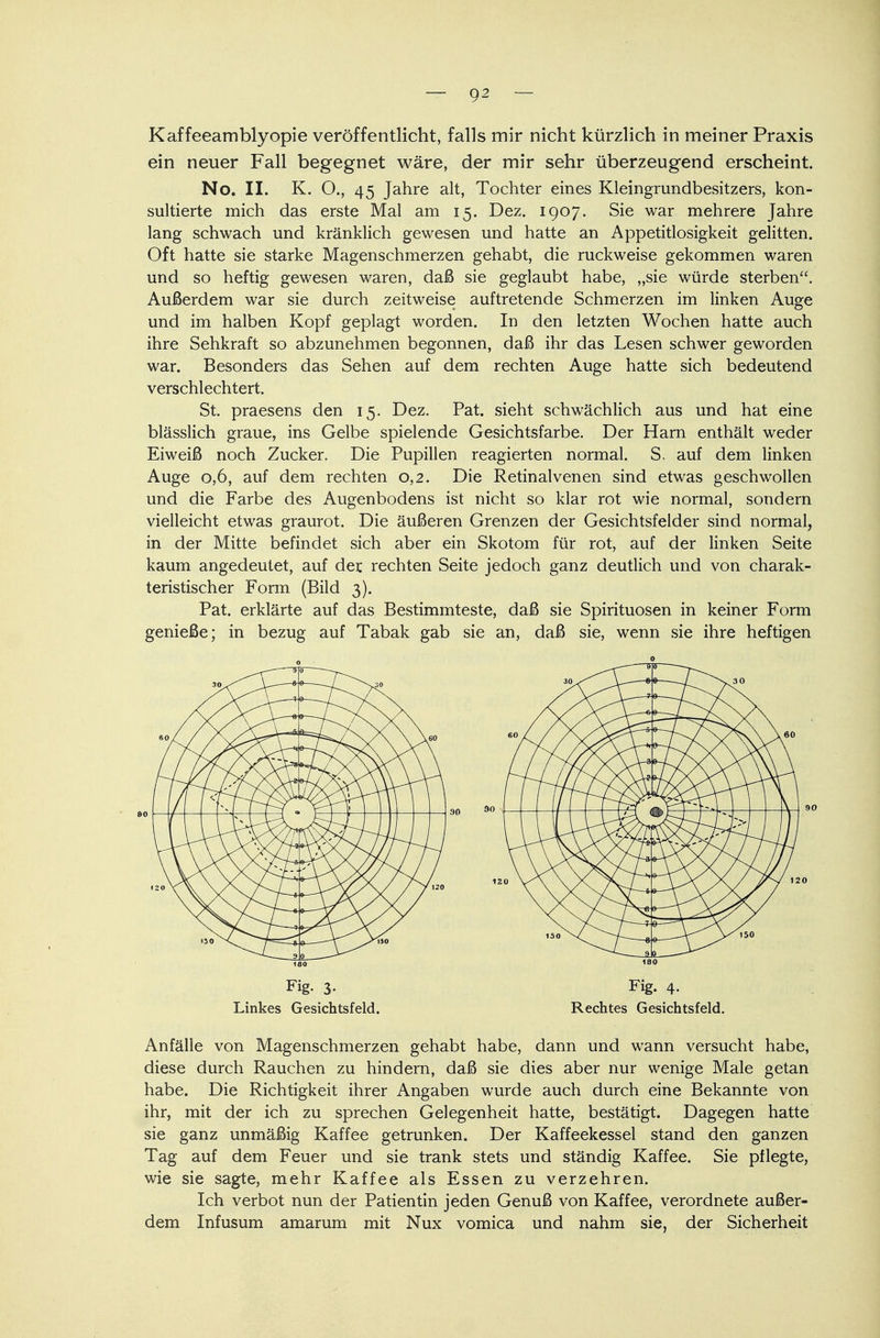 Kaffeeamblyopie veröffentlicht, falls mir nicht kürzlich in meiner Praxis ein neuer Fall begegnet wäre, der mir sehr überzeugend erscheint. No. II. K. O., 45 Jahre alt, Tochter eines Kleingrundbesitzers, kon- sultierte mich das erste Mal am 15. Dez. 1907. Sie war mehrere Jahre lang schwach und kränklich gewesen und hatte an Appetitlosigkeit gelitten. Oft hatte sie starke Magenschmerzen gehabt, die ruckweise gekommen waren und so heftig gewesen waren, daß sie geglaubt habe, „sie würde sterben. Außerdem war sie durch zeitweise auftretende Schmerzen im linken Auge und im halben Kopf geplagt worden. In den letzten Wochen hatte auch ihre Sehkraft so abzunehmen begonnen, daß ihr das Lesen schwer geworden war. Besonders das Sehen auf dem rechten Auge hatte sich bedeutend verschlechtert. St. praesens den 15. Dez. Pat. sieht schwächlich aus und hat eine blässlich graue, ins Gelbe spielende Gesichtsfarbe. Der Harn enthält weder Eiweiß noch Zucker. Die Pupillen reagierten normal. S. auf dem linken Auge 0,6, auf dem rechten 0,2. Die Retinalvenen sind etwas geschwollen und die Farbe des Augenbodens ist nicht so klar rot wie normal, sondern vielleicht etwas graurot. Die äußeren Grenzen der Gesichtsfelder sind normal, in der Mitte befindet sich aber ein Skotom für rot, auf der linken Seite kaum angedeutet, auf der rechten Seite jedoch ganz deutlich und von charak- teristischer Form (Bild 3). Pat. erklärte auf das Bestimmteste, daß sie Spirituosen in keiner Form genieße; in bezug auf Tabak gab sie an, daß sie, wenn sie ihre heftigen Fig. 3- Linkes Gesichtsfeld. 120 18Q Fig. 4. Rechtes Gesichtsfeld. Anfälle von Magenschmerzen gehabt habe, dann und wann versucht habe, diese durch Rauchen zu hindern, daß sie dies aber nur wenige Male getan habe. Die Richtigkeit ihrer Angaben wurde auch durch eine Bekannte von ihr, mit der ich zu sprechen Gelegenheit hatte, bestätigt. Dagegen hatte sie ganz unmäßig Kaffee getrunken. Der Kaffeekessel stand den ganzen Tag auf dem Feuer und sie trank stets und ständig Kaffee. Sie pflegte, wie sie sagte, mehr Kaffee als Essen zu verzehren. Ich verbot nun der Patientin jeden Genuß von Kaffee, verordnete außer- dem Infusum amarum mit Nux vomica und nahm sie, der Sicherheit