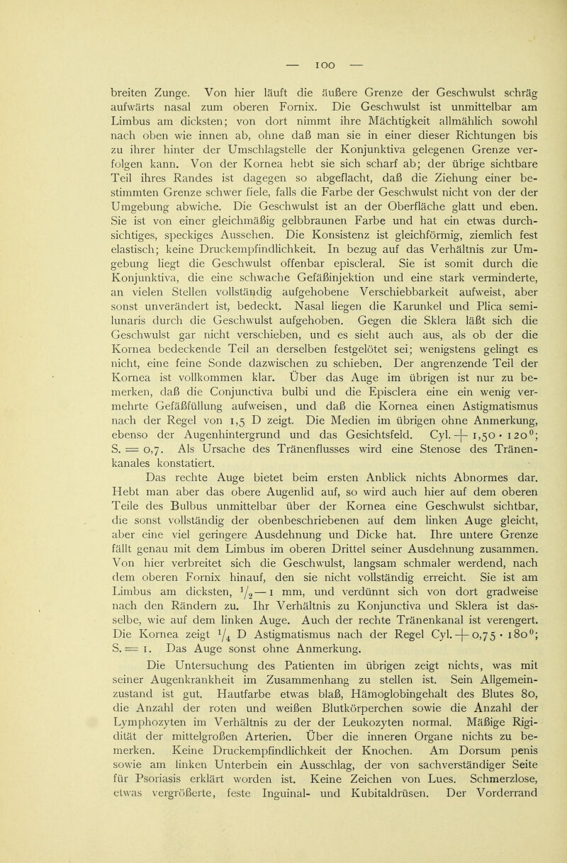 — IOO — breiten Zunge. Von hier läuft die äußere Grenze der Geschwulst schräg aufwärts nasal zum oberen Fornix. Die Geschwulst ist unmittelbar am Limbus am dicksten; von dort nimmt ihre Mächtigkeit allmählich sowohl nach oben wie innen ab, ohne daß man sie in einer dieser Richtungen bis zu ihrer hinter der Umschlagstelle der Konjunktiva gelegenen Grenze ver- folgen kann. Von der Kornea hebt sie sich scharf ab; der übrige sichtbare Teil ihres Randes ist dagegen so abgeflacht, daß die Ziehung einer be- stimmten Grenze schwer fiele, falls die Farbe der Geschwulst nicht von der der Umgebung abwiche. Die Geschwulst ist an der Oberfläche glatt und eben. Sie ist von einer gleichmäßig gelbbraunen Farbe und hat ein etwas durch- sichtiges, speckiges Aussehen. Die Konsistenz ist gleichförmig, ziemlich fest elastisch; keine Druckempfindlichkeit. In bezug auf das Verhältnis zur Um- gebung liegt die Geschwulst offenbar episcleral. Sie ist somit durch die Konjunktiva, die eine schwache Gefäßinjektion und eine stark verminderte, an vielen Stellen vollständig aufgehobene Verschiebbarkeit aufweist, aber sonst unverändert ist, bedeckt. Nasal liegen die Karunkel und Plica semi- lunaris durch die Geschwulst aufgehoben. Gegen die Sklera läßt sich die Geschwulst gar nicht verschieben, und es sieht auch aus, als ob der die Kornea bedeckende Teil an derselben festgelötet sei; wenigstens gelingt es nicht, eine feine Sonde dazwischen zu schieben. Der angrenzende Teil der Kornea ist vollkommen klar. Uber das Auge im übrigen ist nur zu be- merken, daß die Conjunctiva bulbi und die Episclera eine ein wenig ver- mehrte Gefäßfüllung aufweisen, und daß die Kornea einen Astigmatismus nach der Regel von 1,5 D zeigt. Die Medien im übrigen ohne Anmerkung, ebenso der Augenhintergrund und das Gesichtsfeld. Cyl. -j- 1,50 • 120°; S. = 0,7. Als Ursache des Tränenflusses wird eine Stenose des Tränen- kanales konstatiert. Das rechte Auge bietet beim ersten Anblick nichts Abnormes dar. Hebt man aber das obere Augenlid auf, so wird auch hier auf dem oberen Teile des Bulbus unmittelbar über der Kornea eine Geschwulst sichtbar, die sonst vollständig der obenbeschriebenen auf dem linken Auge gleicht, aber eine viel geringere Ausdehnung und Dicke hat. Ihre untere Grenze fällt genau mit dem Limbus im oberen Drittel seiner Ausdehnung zusammen. Von hier verbreitet sich die Geschwulst, langsam schmaler werdend, nach dem oberen Fornix hinauf, den sie nicht vollständig erreicht. Sie ist am Limbus am dicksten, 1L—1 mm, und verdünnt sich von dort gradweise nach den Rändern zu. Ihr Verhältnis zu Konjunctiva und Sklera ist das- selbe, wie auf dem linken Auge. Auch der rechte Tränenkanal ist verengert. Die Kornea zeigt x/4 D Astigmatismus nach der Regel Cyl. -{-0,75 • 1800; S. = 1. Das Auge sonst ohne Anmerkung. Die Untersuchung des Patienten im übrigen zeigt nichts, was mit seiner Augenkrankheit im Zusammenhang zu stellen ist. Sein Allgemein- zustand ist gut. Hautfarbe etwas blaß, Hämoglobingehalt des Blutes 80, die Anzahl der roten und weißen Blutkörperchen sowie die Anzahl der Lymphozyten im Verhältnis zu der der Leukozyten normal. Mäßige Rigi- dität der mittelgroßen Arterien. Über die inneren Organe nichts zu be- merken. Keine Druckempfindlichkeit der Knochen. Am Dorsum penis sowie am linken Unterbein ein Ausschlag, der von sachverständiger Seite für Psoriasis erklärt worden ist. Keine Zeichen von Lues. Schmerzlose, etwas vergrößerte, feste Inguinal- und Kubitaldrüsen. Der Vorderrand