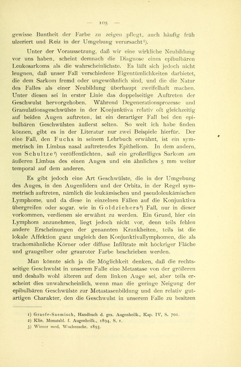 io5 gewisse Buntheit der Farbe zu zeigen pflegt, auch häufig früh ulzeriert und Reiz in der Umgebung verursacht1). Unter der Voraussetzung, daß wir eine wirkliche Neubildung vor uns haben, scheint demnach die Diagnose eines epibulbären Leukosarkoms als die wahrscheinlichste. Es läßt sich jedoch nicht leugnen, daß unser Fall verschiedene Eigentümlichkeiten darbietet, die dem Sarkom fremd oder ungewöhnlich sind, und die die Natur des Falles als einer Neubildung überhaupt zweifelhaft machen. Unter diesen sei in erster Linie das doppelseitige Auftreten der Geschwulst hervorgehoben. Während Degenerationsprozesse und Granulationsgeschwülste in der Konjunktiva relativ oft gleichzeitig auf beiden Augen auftreten, ist ein derartiger Fall bei den epi- bulbären Geschwülsten äußerst selten. So weit ich habe finden können, gibt es in der Literatur nur zwei Beispiele hierfür. Der eine Fall, den Fuchs in seinem Lehrbuch erwähnt, ist ein sym- metrisch im Limbus nasal auftretendes Epitheliom. In dem andern, von Schultze2) veröffentlichten, saß ein großzelliges Sarkom am äußeren Limbus des einen Auges und ein ähnliches 5 mm weiter temporal auf dem anderen. Es gibt jedoch eine Art Geschwülste, die in der Umgebung des Auges, in den Augenlidern und der Orbita, in der Regel sym- metrisch auftreten, nämlich die leukämischen und pseudoleukämischen Lymphome, und da diese in einzelnen Fällen auf die Konjunktiva übergreifen oder sogar, wie in Goldziehers3) Fall, nur in dieser vorkommen, verdienen sie erwähnt zu werden. Ein Grund, hier ein Lymphom anzunehmen, liegt jedoch nicht vor, denn teils fehlen andere Erscheinungen der genannten Krankheiten, teils ist die lokale Affektion ganz ungleich den Konjunktivallymphomen, die als trachomähnliche Körner oder diffuse Infiltrate mit höckriger Fläche und graugelber oder grauroter Farbe beschrieben werden. Man könnte sich ja die Möglichkeit denken, daß die rechts- seitige Geschwulst in unserem Falle eine Metastase von der größeren und deshalb wohl älteren auf dem linken Auge sei, aber teils er- scheint dies unwahrscheinlich, wenn man die geringe Neigung der epibulbären Geschwülste zur Metastasenbildung und den relativ gut- artigen Charakter, den die Geschwulst in unserem Falle zu besitzen 1) Graefe-Saemisch, Handbuch d. ges. Augenheilk., Kap. IV, S. 701. 2) Klin. Monatsbl. f. Augenheilk., 1894, S. 1. 3) Wiener med. Wochenschr. 1893.