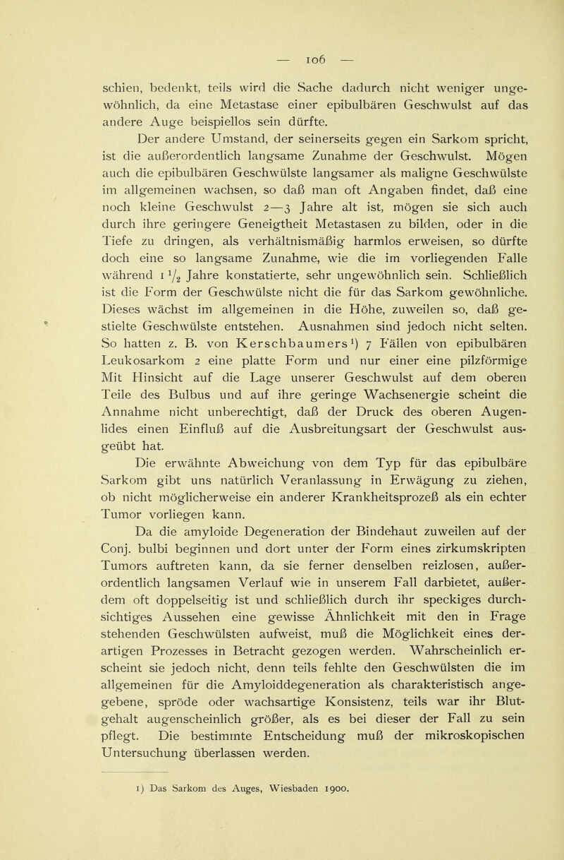 schien, bedenkt, teils wird die Sache dadurch nicht weniger unge- wöhnlich, da eine Metastase einer epibulbären Geschwulst auf das andere Auge beispiellos sein dürfte. Der andere Umstand, der seinerseits gegen ein Sarkom spricht, ist die außerordentlich langsame Zunahme der Geschwulst. Mögen auch die epibulbären Geschwülste langsamer als maligne Geschwülste im allgemeinen wachsen, so daß man oft Angaben findet, daß eine noch kleine Geschwulst 2—3 Jahre alt ist, mögen sie sich auch durch ihre geringere Geneigtheit Metastasen zu bilden, oder in die Tiefe zu dringen, als verhältnismäßig harmlos erweisen, so dürfte doch eine so langsame Zunahme, wie die im vorliegenden Falle während 11/2 Jahre konstatierte, sehr ungewöhnlich sein. Schließlich ist die Form der Geschwülste nicht die für das Sarkom gewöhnliche. Dieses wächst im allgemeinen in die Höhe, zuweilen so, daß ge- stielte Geschwülste entstehen. Ausnahmen sind jedoch nicht selten. So hatten z. B. von Kerschbaum ersl) 7 Fällen von epibulbären Leukosarkom 2 eine platte Form und nur einer eine pilzförmige Mit Hinsicht auf die Lage unserer Geschwulst auf dem oberen Teile des Bulbus und auf ihre geringe Wachsenergie scheint die Annahme nicht unberechtigt, daß der Druck des oberen Augen- lides einen Einfluß auf die Ausbreitungsart der Geschwulst aus- geübt hat. Die erwähnte Abweichung von dem Typ für das epibulbäre Sarkom gibt uns natürlich Veranlassung in Erwägung zu ziehen, ob nicht möglicherweise ein anderer Krankheitsprozeß als ein echter Tumor vorliegen kann. Da die amyloide Degeneration der Bindehaut zuweilen auf der Conj. bulbi beginnen und dort unter der Form eines zirkumskripten Tumors auftreten kann, da sie ferner denselben reizlosen, außer- ordentlich langsamen Verlauf wie in unserem Fall darbietet, außer- dem oft doppelseitig ist und schließlich durch ihr speckiges durch- sichtiges Aussehen eine gewisse Ähnlichkeit mit den in Frage stehenden Geschwülsten aufweist, muß die Möglichkeit eines der- artigen Prozesses in Betracht gezogen werden. Wahrscheinlich er- scheint sie jedoch nicht, denn teils fehlte den Geschwülsten die im allgemeinen für die Amyloiddegeneration als charakteristisch ange- gebene, spröde oder wachsartige Konsistenz, teils war ihr Blut- gehalt augenscheinlich größer, als es bei dieser der Fall zu sein pflegt. Die bestimmte Entscheidung muß der mikroskopischen Untersuchung überlassen werden. 1) Das Sarkom des Auges, Wiesbaden 1900.