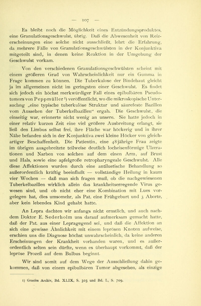 ioy Es bleibt noch die Möglichkeit eines Entzündungsproduktes, eine Granulationsgeschwulst, übrig. Daß die Abwesenheit von Reiz- erscheinungen eine solche nicht ausschließt, lehrt die Erfahrung, da mehrere Eälle von Granulationsgeschwülsten in der Konjunktiva mitgeteilt sind, in denen keine Reaktion in der Umgebung der Geschwulst vorkam. Von den verschiedenen Granulationsgeschwülsten scheint mit einem größeren Grad von Wahrscheinlichkeit nur ein Gumma in Frage kommen zu können. Die Tuberkulose der Bindehaut gleicht ja im allgemeinen nicht im geringsten einer Geschwulst. Es findet sich jedoch ein höchst merkwürdiger Fall eines epibulbären Pseudo- tumors von Peppmüller l) veröffentlicht, wo die mikroskopische Unter- suchng „eine typische tuberkulöse Struktur und säurefeste Bazillen vom Aussehen der Tuberkelbazillen ergab. Die Geschwulst, die einseitig war, erinnerte nicht wenig an unsere. Sie hatte jedoch in einer relativ kurzen Zeit eine viel größere Ausbreitung erlangt, sie ließ den Limbus selbst frei, ihre Fläche war höckerig und in ihrer Nähe befanden sich in der Konjunktiva zwei kleine Höcker von gleich- artiger Beschaffenheit. Die Patientin, eine 48jährige Frau zeigte im übrigen ausgebreitete teilweise deutlich locheisenförmige Ulzera- tionen und Narben von solchen auf dem einen Arm, auf Brust und Hals, sowie eine apfelgroße retropharyngeale Geschwulst. Alle diese Affektionen wurden durch eine antiluetische Behandlung so außerordentlich kräftig beeinflußt — vollständige Heilung in kaum vier Wochen — daß man sich fragen muß, ob die nachgewiesenen Tuberkelbazillen wirklich allein das krankheitserregende Virus ge- wesen sind, und ob nicht eher eine Kombination mit Lues vor- gelegen hat, dies umsomehr, als Pat. eine Frühgeburt und 3 Aborte, aber kein lebendes Kind gehabt hatte. An Lepra dachten wir anfangs nicht ernstlich, und auch nach- dem Doktor E. Sederholm uns darauf aufmerksam gemacht hatte, daß der Pat. aus einer Lepragegend sei, und daß die Affektion an sich eine gewisse Ähnlichkeit mit einem leprösen Knoten aufweise, erschien uns die Diagnose höchst unwahrscheinlich, da keine anderen Erscheinungen der Krankheit vorhanden waren, und es außer- ordentlich selten sein dürfte, wenn es überhaupt vorkommt, daß der lepröse Prozeß auf dem Bulbus beginnt. Wir sind somit auf dem Wege der Ausschließung dahin ge- kommen, daß von einem epibulbären Tumor abgesehen, als einzige 1) Graefes Archiv, Bd. XLIX, S. 303 und Bd. L, S. 709.