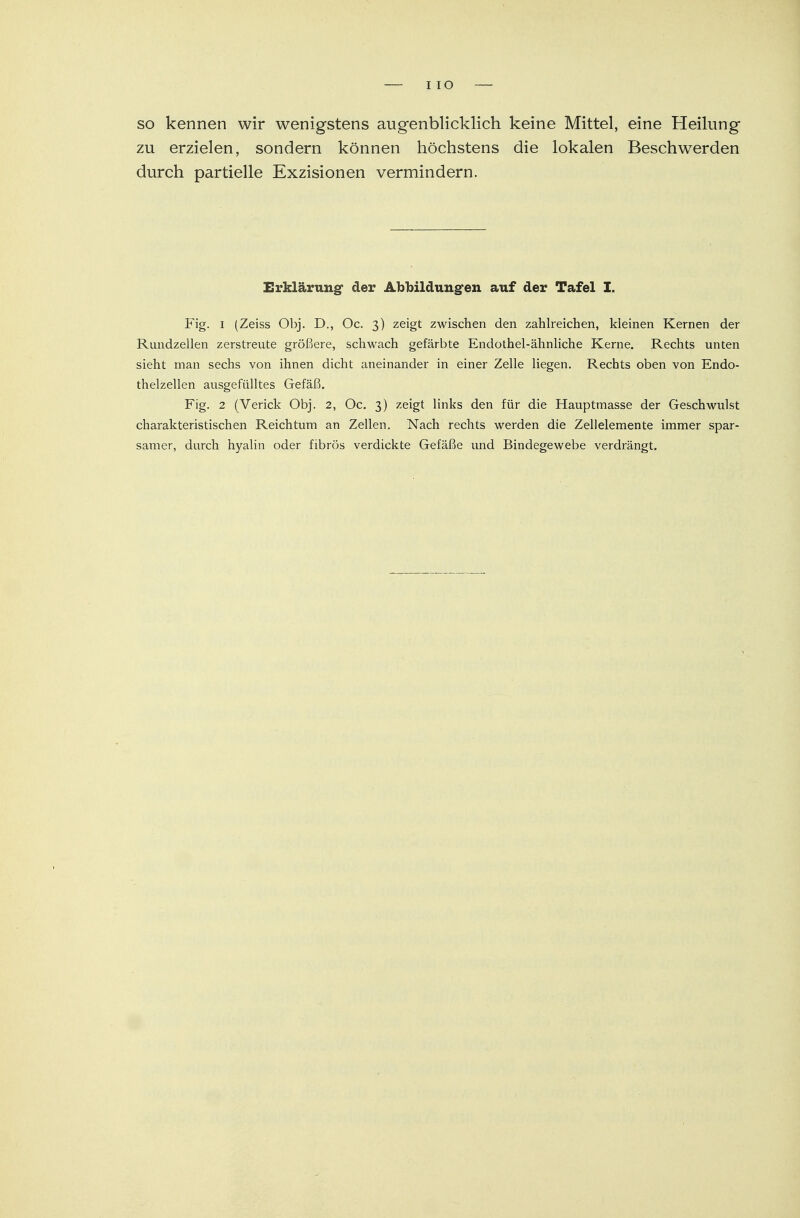 HO so kennen wir wenigstens augenblicklich keine Mittel, eine Heilung zu erzielen, sondern können höchstens die lokalen Beschwerden durch partielle Exzisionen vermindern. Erklärung* der Abbildungen auf der Tafel I. Fig. i (Zeiss Obj. D., Oc. 3) zeigt zwischen den zahlreichen, kleinen Kernen der Rundzellen zerstreute größere, schwach gefärbte Endothel-ähnliche Kerne. Rechts unten sieht man sechs von ihnen dicht aneinander in einer Zelle liegen. Rechts oben von Endo- thelzellen ausgefülltes Gefäß. Fig. 2 (Verick Obj. 2, Oc. 3) zeigt links den für die Hauptmasse der Geschwulst charakteristischen Reichtum an Zellen. Nach rechts werden die Zellelemente immer spar- samer, durch hyalin oder fibrös verdickte Gefäße und Bindegewebe verdrängt.