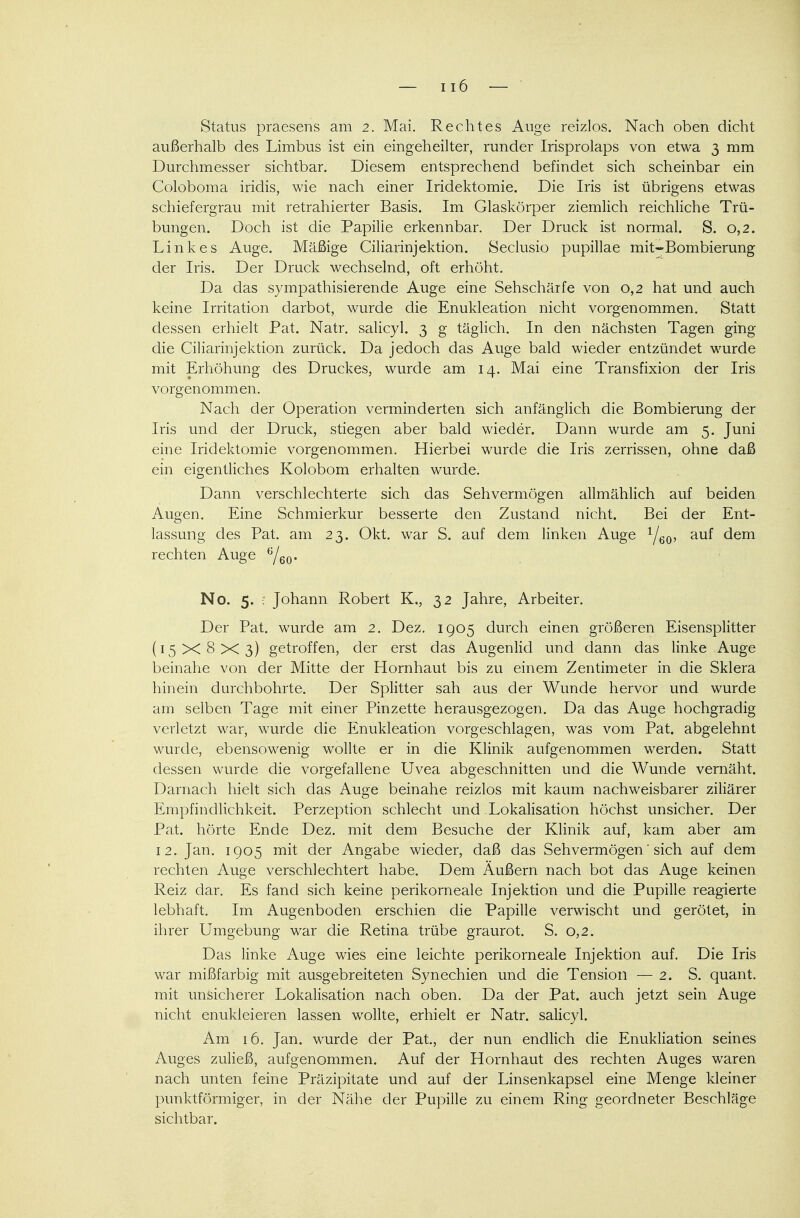 Status praesens am 2. Mai. Rechtes Auge reizlos. Nach oben dicht außerhalb des Limbus ist ein eingeheilter, runder Irisprolaps von etwa 3 mm Durchmesser sichtbar. Diesem entsprechend befindet sich scheinbar ein Coloboma iridis, wie nach einer Iridektomie. Die Iris ist übrigens etwas schiefergrau mit retrahierter Basis. Im Glaskörper ziemlich reichliche Trü- bungen. Doch ist die Papille erkennbar. Der Druck ist normal. S. 0,2. Linkes Auge. Mäßige Ciliarinjektion. Seclusio pupillae mit-Bombierung der Iris. Der Druck wechselnd, oft erhöht. Da das sympathisierende Auge eine Sehschärfe von 0,2 hat und auch keine Irritation darbot, wurde die Enukleation nicht vorgenommen. Statt dessen erhielt Pat. Natr. salicyl. 3 g täglich. In den nächsten Tagen ging die Ciliarinjektion zurück. Da jedoch das Auge bald wieder entzündet wurde mit Erhöhung des Druckes, wurde am 14. Mai eine Transfixion der Iris vorgenommen. Nach der Operation verminderten sich anfänglich die Bombierung der Iris und der Druck, stiegen aber bald wieder. Dann wurde am 5. Juni eine Iridektomie vorgenommen. Hierbei wurde die Iris zerrissen, ohne daß ein eigentliches Kolobom erhalten wurde. Dann verschlechterte sich das Sehvermögen allmählich auf beiden Augen. Eine Schmierkur besserte den Zustand nicht. Bei der Ent- lassung des Pat. am 23. Okt. war S. auf dem linken Auge 1j60, auf dem rechten Auge G/60. No. 5. : Johann Robert K,, 32 Jahre, Arbeiter. Der Pat. wurde am 2. Dez. 1905 durch einen größeren Eisensplitter (15X8x3) getroffen, der erst das Augenlid und dann das linke Auge beinahe von der Mitte der Hornhaut bis zu einem Zentimeter in die Sklera hinein durchbohrte. Der Splitter sah aus der Wunde hervor und wurde am selben Tage mit einer Pinzette herausgezogen. Da das Auge hochgradig verletzt war, wurde die Enukleation vorgeschlagen, was vom Pat. abgelehnt wurde, ebensowenig wollte er in die Klinik aufgenommen werden. Statt dessen wurde die vorgefallene Uvea abgeschnitten und die Wunde vernäht. Darnach hielt sich das Auge beinahe reizlos mit kaum nachweisbarer ziliärer Empfindlichkeit. Perzeption schlecht und Lokalisation höchst unsicher. Der Pat. hörte Ende Dez. mit dem Besuche der Klinik auf, kam aber am 12. Jan. 1905 mit der Angabe wieder, daß das Sehvermögen' sich auf dem rechten Auge verschlechtert habe. Dem Äußern nach bot das Auge keinen Reiz dar. Es fand sich keine perikorneale Injektion und die Pupille reagierte lebhaft. Im Augenboden erschien die Papille verwischt und gerötet, in ihrer Umgebung war die Retina trübe graurot. S. 0,2. Das linke Auge wies eine leichte perikorneale Injektion auf. Die Iris war mißfarbig mit ausgebreiteten Synechien und die Tension — 2. S. quant. mit unsicherer Lokalisation nach oben. Da der Pat. auch jetzt sein Auge nicht enukleieren lassen wollte, erhielt er Natr. salicyl. Am 16. Jan. wurde der Pat., der nun endlich die Enukliation seines Auges zuließ, aufgenommen. Auf der Hornhaut des rechten Auges waren nach unten feine Präzipitate und auf der Linsenkapsel eine Menge kleiner punktförmiger, in der Nähe der Pupille zu einem Ring geordneter Beschläge sichtbar.