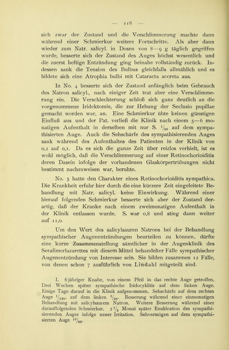 — i i 8 — sich zwar der Zustand und die Verschlimmerung- machte dann während einer Schmierkur weitere Fortschritte. Als aber dann wieder zum Natr. salicyl. in Dosen von 8—9 g täglich gegriffen wurde, besserte sich der Zustand des Auges höchst wesentlich und die zuerst heftige Entzündung ging beinahe vollständig zurück. In- dessen sank die Tension des Bulbus gleichfalls allmählich und es bildete sich eine Atrophia bulbi mit Cataracta accreta aus. In No. 4 besserte sich der Zustand anfänglich beim Gebrauch des Natron salicyl., nach einiger Zeit trat aber eine Verschlimme- rung ein. Die Verschlechterung schloß sich ganz deutlich an die vorgenommene Iridektomie, die zur Hebung der Seclusio pupillae gemacht worden war, an. Eine Schmierkur übte keinen günstigen Einfluß aus und der Pat. verließ die Klinik nach einem 5—6 mo- natigen Aufenthalt in derselben mit nur S. 1/60 auf dem sympa- thisierten Auge. Auch die Sehschärfe des sympathisierenden Auges sank während des Aufenthaltes des Patienten in der Klinik von 0,2 auf 0,1. Da es sich die ganze Zeit über reizlos verhielt, ist es wohl möglich, daß die Verschlimmerung auf einer Retinochorioiditis deren Dasein infolge der vorhandenen Glaskörpertrübungen nicht bestimmt nachzuweisen war, beruhte. No. 5 hatte den Charakter eines Retinochorioiditis sympathica. Die Krankheit erfuhr hier durch die eine kürzere Zeit eingeleitete Be- handlung mit Natr. salicyl. keine Einwirkung. Während einer hierauf folgenden Schmierkur besserte sich aber der Zustand der- artig, daß der Kranke nach einem zweimonatigen Aufenthalt in der Klinik entlassen wurde. S. war 0,8 und stieg dann weiter auf 11,0. Um den Wert des salicylsauren Natrons bei der Behandlung sympathischer Augenentzündungen beurteilen zu können, dürfte eine kurze Zusammenstellung sämtlicher in der Augenklinik des Serafimerlazarettes mit diesem Mittel behandelter Fälle sympathischer Augenentzündung von Interesse sein. Sie bilden zusammen 12 Fälle, von denen schon 7 ausführlich von Lindahl mitgeteilt sind. I. 6 jähriger Knabe, von einem Pfeil in das rechte Auge getroffen. Drei Wochen später sympathische Iridocyklitis auf dem linken Auge. Einige Tage darauf in die Klinik aufgenommen. Sehschärfe auf dem rechten Auge 1/i20» auf dem linken 3/G0. Besserung während einer einmonatigen Behandlung mit salicylsaurem Natron. Weitere Besserung während einer darauffolgenden Schmierkur. 2 1/2 Monat später Enukleation des sympathi- sierenden Auges infolge neuer Irritation. Sehvermögen auf dem sympathi- sierten Auge 10/eo-