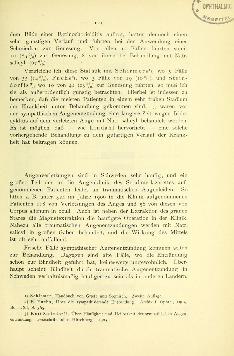 dem Bilde einer Retinochorioiditis auftrat, hatten dennoch einen sehr günstigen Verlauf und führten bei der Anwendung einer Schmierkur zur Genesung. Von allen 12 Fällen führten somit 10 (83%) zur Genesung, 8 von ihnen bei Behandlung mit Natr. salicyl. (67 °/0). Vergleiche ich diese Statistik mit Schirm ers1), wo 5 Fälle von 35 (14 °/0), Fuchs2), wo 3 Fälle von 29 (10 °/0), und Stein- dorffs3), wo 10 von 42 (23 °/0) zur Genesung führten, so muß ich sie als außerordentlich günstig betrachten. Hierbei ist indessen zu bemerken, daß die meisten Patienten in einem sehr frühen Stadium der Krankheit unter Behandlung gekommen sind. 5 waren vor der sympathischen Augenentzündung eine längere Zeit wegen Irido- cyklitis auf dem verletzten Auge mit Natr. salicyl. behandelt worden. Es ist möglich, daß — wie Lindahl hervorhebt — eine solche vorhergehende Behandlung zu dem gutartigen Verlauf der Krank- heit hat beitragen können. . Augenverletzungen sind in Schweden sehr häufig, und ein großer Teil der in die Augenklinik des Serafimerlazarettes auf- genommenen Patienten leidet an traumatischen Augenleiden. So litten z. B. unter 324 im Jahre 1906 in die Klinik aufgenommenen Patienten 118 von Verletzungen des Auges und 56 von diesen von Corpus alienum in oculi. Auch ist neben der Extraktion des grauen Stares die Magnetextraktion die häufigste Operation in der Klinik. Nahezu alle traumatischen Augenentzündungen werden mit Natr. salicyl. in großen Gaben behandelt, und die Wirkung des Mittels ist oft sehr auffallend. Frische Fälle sympathischer Augenentzündung kommen selten zur Behandlung. Dagegen sind alte Fälle, wo die Entzündung schon zur Blindheit geführt hat, keineswegs ungewöhnlich. Uber- haupt scheint Blindheit durch traumatische Augenentzündung in Schweden verhältnismäßig häufiger zu sein als in anderen Ländern. 1) Schirmer, Handbuch von Graefe und Scemisch. Zweite Auflage. 2) E. Fuchs, Über die sympathisierende Entzündung. Archiv f. Ophth., 1905, Bd. LXI, S. 365. 3) Kurt Steindorff, Über Häufigkeit und Heilbarkeit der sympathischen Augen- entzündung. Festschrift Julius Hirschberg. 1905.