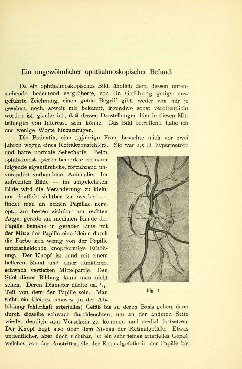 Ein ungewöhnlicher ophthalmoskopischer Befund. Da ein ophthalmoskopisches Bild, ähnlich dem, dessen unten- stehende, bedeutend vergrößerte, von Dr. Gräberg gütigst aus- geführte Zeichnung, einen guten Begriff gibt, weder von mir je gesehen, noch, soweit mir bekannt, irgendwo sonst veröffentlicht worden ist, glaube ich, daß dessen Darstellungen hier in diesen Mit- teilungen von Interesse sein könne. Das Bild betreffend habe ich nur wenige Worte hinzuzufügen. Die Patientin, eine 39jährige Frau, besuchte mich vor zwei Jahren wegen eines Refraktionsfehlers. Sie war 2,5 D. hypermetrop und hatte normale Sehschärfe. Beim ophthalmoskopieren bemerkte ich dann folgende eigentümliche, fortfahrend un- verändert vorhandene, Anomalie. Im aufrechten Bilde — im umgekehrten Bilde wird die Veränderung zu klein, um deutlich sichtbar zu werden —, findet man an beiden Papillae nerv, opt, am besten sichtbar am rechten Auge, gerade am medialen Rande der Papille beinahe in gerader Linie mit der Mitte der Papille eine kleine durch die Farbe sich wenig von der Papille unterscheidende knopfförmige Erhöh- ung. Der Knopf ist rund mit einem helleren Rand und einer dunkleren, schwach vertieften Mittelpartie. Den Stiel dieser Bildung kann man nicht sehen. Deren Diameter dürfte ca. r/10 Teil von dem der Papille sein. Man sieht ein kleines venöses (in der Ab- bildung fehlerhaft arterielles) Gefäß bis zu deren Basis gehen, dann durch dieselbe schwach durchleuchten, um an der anderen Seite wieder deutlich zum Vorschein zu kommen und medial fortsetzen. Der Knopf liegt also über dem Niveau der Retinalgefäße. Etwas undeutlicher, aber doch sichtbar, ist ein sehr feines arterielles Gefäß, welches von der Austrittsstelle der Retinalgefäße in der Papille bis