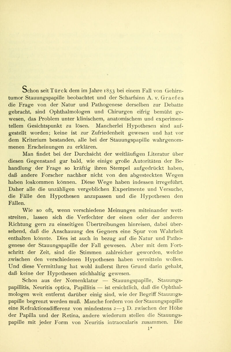 tumor Stauungspapille beobachtet und der Scharfsinn A. v. Graefes die Frage von der Natur und Pathogenese derselben zur Debatte gebracht, sind Ophthalmologen und Chirurgen eifrig bemüht ge- wesen, das Problem unter klinischem, anatomischem und experimen- tellem Gesichtspunkt zu lösen. Mancherlei Hypothesen sind auf- gestellt worden; keine ist zur Zufriedenheit gewesen und hat vor dem Kriterium bestanden, alle bei der Stauungspapille wahrgenom- menen Erscheinungen zu erklären. Man findet bei der Durchsicht der weitläufigen Literatur über diesen Gegenstand gar bald, wie einige große Autoritäten der Be- handlung der Frage so kräftig ihren Stempel aufgedrückt haben, daß andere Forscher nachher nicht von den abgesteckten Wegen haben loskommen können. Diese Wege haben indessen irregeführt. Daher alle die unzähligen vergeblichen Experimente und Versuche, die Fälle den Hypothesen anzupassen und die Hypothesen den Fällen. Wie so oft, wenn verschiedene Meinungen miteinander Wett- streiten, lassen sich die Verfechter der einen oder der anderen Richtung gern zu einseitigen Übertreibungen hinreisen, dabei über- sehend, daß die Anschauung des Gegners eine Spur von Wahrheit enthalten könnte. Dies ist auch in bezug auf die Natur und Patho- genese der Stauungspapille der Fall gewesen. Aber mit dem Fort- schritt der Zeit, sind die Stimmen zahlreicher geworden, welche zwischen den verschiedenen Hypothesen haben vermitteln wollen. Und diese Vermittlung hat wohl äußerst ihren Grund darin gehabt, daß keine der Hypothesen stichhaltig gewesen. Schon aus der Nomenklatur — Stauungspapille, Stauungs- papillitis, Neuritis optica, Papillitis — ist ersichtlich, daß die Ophthal- mologen weit entfernt darüber einig sind, wie der Begriff Stauungs- papille begrenzt werden muß. Manche fordern von der Stauungspapille eine Refraktionsdifferenz von mindestens 2—3 D. zwischen der Höhe der Papilla und der Retina, andere wiederum stellen die Stauungs- papille mit jeder Form von Neuritis intraocularis zusammen. Die 1*